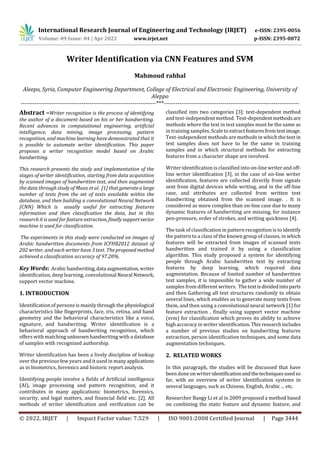 International Research Journal of Engineering and Technology (IRJET) e-ISSN: 2395-0056
Volume: 09 Issue: 04 | Apr 2022 www.irjet.net p-ISSN: 2395-0072
© 2022, IRJET | Impact Factor value: 7.529 | ISO 9001:2008 Certified Journal | Page 3444
Writer Identification via CNN Features and SVM
Mahmoud rahhal
Aleepo, Syria, Computer Engineering Department, College of Electrical and Electronic Engineering, University of
Aleppo
---------------------------------------------------------------------***---------------------------------------------------------------------
Abstract –Writer recognition is the process of identifying
the author of a document based on his or her handwriting.
Recent advances in computational engineering, artificial
intelligence, data mining, image processing, pattern
recognition, and machine learning have demonstrated that it
is possible to automate writer identification. This paper
proposes a writer recognition model based on Arabic
handwriting.
This research presents the study and implementation of the
stages of writer identification, starting from data acquisition
by scanned images of handwritten text, and then augmented
the data through study of Maaz et al. [1] that generatealarge
number of texts from the set of texts available within the
database, and then building a convolutional Neural Network
(CNN) Which is usually useful for extracting features
information and then classification the data, but in this
research it is used for feature extraction, finallysupportvector
machine is used for classification.
The experiments in this study were conducted on images of
Arabic handwritten documents from ICFHR2012 dataset of
202 writer, and each writer have 3 text. The proposed method
achieved a classification accuracy of 97.20%.
Key Words: Arabichandwriting,data augmentation,writer
identification, deep learning, convolutional Neural Network,
support vector machine.
1. INTRODUCTION
Identification of persons is mainly through the physiological
characteristics like fingerprints, face, iris, retina, and hand
geometry and the behavioral characteristics like a voice,
signature, and handwriting. Writer identification is a
behavioral approach of handwriting recognition, which
offers with matching unknown handwriting with a database
of samples with recognized authorship.
Writer identification has been a lively discipline of lookup
over the previous few years and it used in manyapplications
as in biometrics, forensics and historic report analysis.
Identifying people involve a fields of Artificial intelligence
(AI), image processing and pattern recognition, and it
contributes in many applications: biometrics, forensics,
security, and legal matters, and financial field etc. [2]. All
methods of writer identification and verification can be
classified into two categories [3]: text-dependent method
and text-independent method. Text-dependentmethods are
methods where the text in test samples must be the same as
in training samples. Scale to extractfeaturesfromtextimage.
Text-independent methods are methods in which the text in
test samples does not have to be the same in training
samples and in which structural methods for extracting
features from a character shape are involved.
Writer identification is classified into on-line writer and off-
line writer identification [3], in the case of on-line writer
identification, features are collected directly from signals
sent from digital devices while writing, and in the off-line
case, and attributes are collected from written text
Handwriting obtained from the scanned image. . It is
considered as more complex than on-line case due to many
dynamic features of handwriting are missing, for instance
pen-pressure, order of strokes, and writing quickness [4].
The task of classification in pattern recognition is to identify
the pattern to a class of the known group of classes, in which
features will be extracted from images of scanned texts
handwritten and trained it by using a classification
algorithm. This study proposed a system for identifying
people through Arabic handwritten text by extracting
features by deep learning, which required data
augmentation. Because of limited number of handwritten
text samples, it is impossible to gather a wide number of
samples from different writers. Thetextisdividedintoparts
and then Gathering all text structures randomly to obtain
several lines, which enables us to generate many texts from
them, and then using a convolutional neural network [1] for
feature extraction , finally using support vector machine
(svm) for classification which proves its ability to achieve
high accuracy in writer identification.This researchincludes
a number of previous studies on handwriting features
extraction, person identification techniques, and some data
augmentation techniques.
2. RELATED WORKS
In this paragraph, the studies will be discussed that have
been done on writeridentificationandthetechniquesusedso
far, with an overview of writer identification systems in
several languages, such as Chinese, English, Arabic ... etc.
Researcher Bangy Li et al in 2009 proposed a method based
on combining the static feature and dynamic feature, and
 
