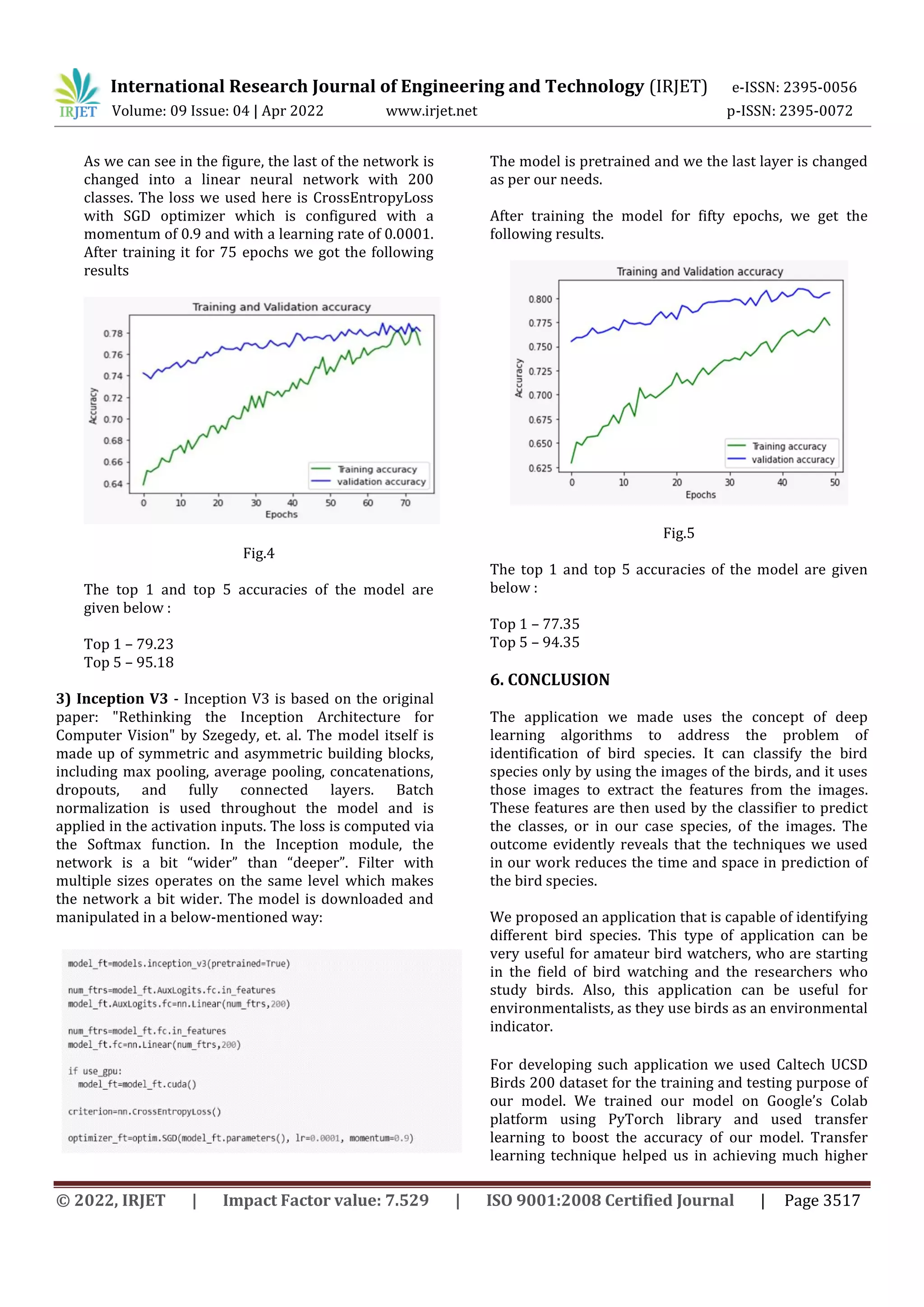 International Research Journal of Engineering and Technology (IRJET) e-ISSN: 2395-0056
Volume: 09 Issue: 04 | Apr 2022 www.irjet.net p-ISSN: 2395-0072
© 2022, IRJET | Impact Factor value: 7.529 | ISO 9001:2008 Certified Journal | Page 3517
As we can see in the figure, the last of the network is
changed into a linear neural network with 200
classes. The loss we used here is CrossEntropyLoss
with SGD optimizer which is configured with a
momentum of 0.9 and with a learning rate of 0.0001.
After training it for 75 epochs we got the following
results
Fig.4
The top 1 and top 5 accuracies of the model are
given below :
Top 1 – 79.23
Top 5 – 95.18
3) Inception V3 - Inception V3 is based on the original
paper: "Rethinking the Inception Architecture for
Computer Vision" by Szegedy, et. al. The model itself is
made up of symmetric and asymmetric building blocks,
including max pooling, average pooling, concatenations,
dropouts, and fully connected layers. Batch
normalization is used throughout the model and is
applied in the activation inputs. The loss is computed via
the Softmax function. In the Inception module, the
network is a bit “wider” than “deeper”. Filter with
multiple sizes operates on the same level which makes
the network a bit wider. The model is downloaded and
manipulated in a below-mentioned way:
The model is pretrained and we the last layer is changed
as per our needs.
After training the model for fifty epochs, we get the
following results.
Fig.5
The top 1 and top 5 accuracies of the model are given
below :
Top 1 – 77.35
Top 5 – 94.35
6. CONCLUSION
The application we made uses the concept of deep
learning algorithms to address the problem of
identification of bird species. It can classify the bird
species only by using the images of the birds, and it uses
those images to extract the features from the images.
These features are then used by the classifier to predict
the classes, or in our case species, of the images. The
outcome evidently reveals that the techniques we used
in our work reduces the time and space in prediction of
the bird species.
We proposed an application that is capable of identifying
different bird species. This type of application can be
very useful for amateur bird watchers, who are starting
in the field of bird watching and the researchers who
study birds. Also, this application can be useful for
environmentalists, as they use birds as an environmental
indicator.
For developing such application we used Caltech UCSD
Birds 200 dataset for the training and testing purpose of
our model. We trained our model on Google’s Colab
platform using PyTorch library and used transfer
learning to boost the accuracy of our model. Transfer
learning technique helped us in achieving much higher
 
