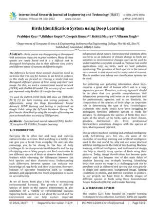 International Research Journal of Engineering and Technology (IRJET) e-ISSN: 2395-0056
Volume: 09 Issue: 04 | Apr 2022 www.irjet.net p-ISSN: 2395-0072
© 2022, IRJET | Impact Factor value: 7.529 | ISO 9001:2008 Certified Journal | Page 3512
Birds Identification System using Deep Learning
Prabhjot Kaur #1,Shikhar Gupta#2, Deepak Kumar#3, Kshitij Maurya#4, Vikram Singh#5
#Department of Computer Science & Engineering, Inderprastha Engineering College, Plot No 63, Site IV,
Sahibabad, Ghaziabad, 201010, India
-------------------------------------------------------------------------***----------------------------------------------------------------------------
Abstract - Birds species are disappearing or threatened
with extinction today are in great numbers. Many of these
species are rarely found and it is a difficult task to
distinguish bird species, due to their different sizes, colors,
and different views of humans at different angles.
The difference between these animals should be noted as
we know that it is easy for humans to see birds in pictures.
In this study we focused on creating a model that can
distinguish different species of birds using only their own
image. For this, we used a convolutional neural network
(DCNN) with ResNet-18 model. The accuracy of our model
got improved using ResNet-18 transfer learning.
We used the Caltech-UCSD Birds 200 data set [CUB-200-
2011] [1] for both training and testing purposes. To
differentiate, using the Deep Convolutional Neural
Network, DCNN training and testing is performed on
Google Colab using the PyTorch Facebook library. The
final results show that by using the transfer of learning we
have achieved a test accuracy of 78.8 percent.
KeyWords: Convolutional neural network(CNN), ResNet-
18, Inception V3, VGGNet ,Transfer Learning.
1. INTRODUCTION
Everyday life is often fast and busy and involves
extracurricular activities. Bird watching is a hobby that
can give you a break from everyday life and can also
encourage you to be strong in the face of daily
challenges. It can also provide health benefits and the joy
of enjoying nature. Many people visit bird sanctuaries to
see different species of birds or observe their beautiful
feathers while observing the differences between the
bird species and their characteristics. Understanding
such differences between species can enhance our
knowledge of rare birds and their ecosystem. However,
because of spectator boundaries such as location,
distance, and equipment, the bird's appearance is based
on several factors.
As we all know, birds play a key role in maintaining
environmental harmony. The presence of different
species of birds in the natural environment is also
important for a variety of environmental reasons.
Exploring birds can tell us a lot about the world and the
environment and can help capture important
information about nature. Environmental scientists often
use birds as an indicator of climate change as birds are
sensitive to environmental changes and can be used to
understand the ecosystem around us. Various real-world
applications rely on birds, such as land pollution
monitoring. The presence of bird species in the natural
environment is also important for many natural reasons.
This is another area where our classification system can
be used.
But collecting and gathering information about birds
requires a great deal of human effort and is a very
expensive process. Therefore, a strong approach should
be in place that can provide comprehensive bird
information processing and serve as an important tool
for professionals, agencies, and so on. Similarly, the
composition of the species of birds plays an important
role in determining the type of bird. Ornithologists
(scientists who study birds) have been struggling to
distinguish between different species of birds for
decades. To distinguish the species of birds they must
learn all the details of the birds, such as their climate,
genetics, distribution, etc. Even professional
birdwatchers sometimes disagree with the species of
birds that represent this bird.
This is where machine learning and artificial intelligence
work. Self-driving cars, Siri, etc., are some of the
examples of machine learning and artificial intelligence
used in the real world. So, why not use some practical
artificial intelligence in the field of bird hunting. Machine
learning, artificial intelligence, and mathematical design
can help to identify many species of birds using their
pictures. Today, image classification has become quite
popular and has become one of the main fields of
machine learning and in-depth learning. Identifying
birds that create an image is a challenging task due to
problems such as different bird species that vary greatly
in shape and appearance, background image, lighting
conditions in photos, and extreme variation in posture.
In our project, we have tried to classify images of
different species of birds using Deep Convolutional
Neural Networks (DCNN) and transfer learning.
2. LITERATURE REVIEW
The studies [2,3] have focused on transfer learning
techniques for classification. Currently, CNNs are capable
 