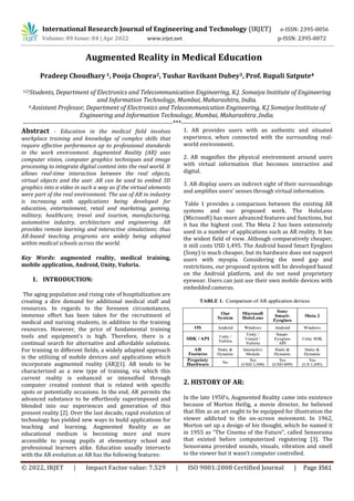 International Research Journal of Engineering and Technology (IRJET) e-ISSN: 2395-0056
Volume: 09 Issue: 04 | Apr 2022 www.irjet.net p-ISSN: 2395-0072
© 2022, IRJET | Impact Factor value: 7.529 | ISO 9001:2008 Certified Journal | Page 3561
Augmented Reality in Medical Education
Pradeep Choudhary 1, Pooja Chopra2, Tushar Ravikant Dubey3, Prof. Rupali Satpute4
123Students, Department of Electronics and Telecommunication Engineering, K.J. Somaiya Institute of Engineering
and Information Technology, Mumbai, Maharashtra, India.
4 Assistant Professor, Department of Electronics and Telecommunication Engineering, K.J Somaiya Institute of
Engineering and Information Technology, Mumbai, Maharashtra ,India.
---------------------------------------------------------------------***---------------------------------------------------------------------
Abstract - Education in the medical field involves
workplace training and knowledge of complex skills that
require effective performance up to professional standards
in the work environment. Augmented Reality (AR) uses
computer vision, computer graphics techniques and image
processing to integrate digital content into the real world. It
allows real-time interaction between the real objects,
virtual objects and the user. AR can be used to embed 3D
graphics into a video in such a way as if the virtual elements
were part of the real environment. The use of AR in industry
is increasing with applications being developed for
education, entertainment, retail and marketing, gaming,
military, healthcare, travel and tourism, manufacturing,
automotive industry, architecture and engineering. AR
provides remote learning and interactive simulations; thus
AR-based teaching programs are widely being adopted
within medical schools across the world.
Key Words: augmented reality, medical training,
mobile application, Android, Unity, Vuforia.
1. INTRODUCTION:
The aging population and rising rate of hospitalization are
creating a dire demand for additional medical staff and
resources. In regards to the foreseen circumstances,
immense effort has been taken for the recruitment of
medical and nursing students, in addition to the training
resources. However, the price of fundamental training
tools and equipment’s is high. Therefore, there is a
continual search for alternative and affordable solutions.
For training in different fields, a widely adapted approach
is the utilizing of mobile devices and applications which
incorporate augmented reality (AR)[1]. AR tends to be
characterized as a new type of training, via which this
current reality is enhanced or intensified through
computer created content that is related with specific
spots or potentially occasions. In the end, AR permits the
advanced substance to be effortlessly superimposed and
blended into our experiences and generation of this
present reality [2]. Over the last decade, rapid evolution of
technology has yielded new ways to build applications for
teaching and learning. Augmented Reality as an
educational medium is becoming more and more
accessible to young pupils at elementary school and
professional learners alike. Education usually intersects
with the AR evolution as AR has the following features:
1. AR provides users with an authentic and situated
experience, when connected with the surrounding real-
world environment.
2. AR magnifies the physical environment around users
with virtual information that becomes interactive and
digital.
3. AR display users an indirect sight of their surroundings
and amplifies users' senses through virtual information.
Table 1 provides a comparison between the existing AR
systems and our proposed work. The HoloLens
(Microsoft) has more advanced features and functions, but
it has the highest cost. The Meta 2 has been extensively
used in a number of applications such as AR reality. It has
the widest field of view. Although comparatively cheaper,
it still costs USD 1,495. The Android based Smart Eyeglass
(Sony) is much cheaper, but its hardware does not support
users with myopia. Considering the need gap and
restrictions, our proposed system will be developed based
on the Android platform, and do not need proprietary
eyewear. Users can just use their own mobile devices with
embedded cameras.
2. HISTORY OF AR:
In the late 1950’s, Augmented Reality came into existence
because of Morton Heilig, a movie director, he believed
that film as an art ought to be equipped for illustration the
viewer addicted to the on-screen movement. In 1962,
Morton set up a design of his thought, which he named it
in 1955 as "The Cinema of the Future", called Sensorama
that existed before computerized registering [3]. The
Sensorama provided sounds, visuals, vibration and smell
to the viewer but it wasn’t computer controlled.
 