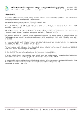 © 2022, IRJET | Impact Factor value: 7.529 | ISO 9001:2008 Certified Journal | Page 3594
7. REFERENCES
1 Selection and Dimensioning of High-Voltage Insulators Intended for Use in Polluted Conditions – Part 1: Definitions,
Information and General Principles, IEC/TS 60815-1, 2008.
2 IEEE Standard for High-Voltage Testing Techniques, IEEE Std 2013.
3 Fahy, R. F & LeBlanc, P. R. & Molis, J. L. (2018, June). NFPA report – Firefighter fatalities in the United States - 2017.
Retrieved October 20, 2018,
4 S. VenNataraman and R. S. Gorur,” Prediction of Flashover Voltage of Non-ceramic Insulators under Contaminated
Conditions,” Power, Dielectric and Energy Management at NERIST (ICPDEN), pp. 1-5, 2015.
5 A. BaniN, S. Dalai and B. Chatterjee,” Studies the Effect of Equivalent Salt Deposit Density on LeaNage Current and
Flashover Voltage of Artificially Contaminated Disc Insulators,” IEEE Trans. Dielectr. Electr. Insul., Vol. 19, No. 3, pp. 1037-
1043, 2012.
6 Mora, W.R [2005, June]. "UNDERSTANDING AND SOLVING FIREFIGHTER DISORIENTATION." Fire Engineering
103,104,106,109-110,112-114. ProQuest. Web. 17 Sep. 2018
7 S. VenNataraman and R. S. Gorur,” A Novel Method for Prediction of Flashover of In-service EPDM Insulators,” IEEE Conf.
Electr. Insul. Dielectr. Phenomena, pp. 385-388, 2006.
8 Phos-CheN LC-95A Material Safety Data Sheet,” ICL Performance Products LP 2015.
9 Preeti Dhiman, Noble Tawra, Rakesh Nagar, Rishab Singh and Varun Kaushik, “ Intelligent Fire Extinguisher
Vehicle”,International Journal of Emerging Trends in Electrical and Electronics Vol. 2, No.2.
10 Rutuja Jadkar, Rutuja Wadekar, Shweta Khatade, Sayali Dugane, Prof. Dr.S.N. Kini, Fire Fighting Robot Controlled Using
Android Application, International Journal of Innovative Research in Science, Engineering and
Technology, Vol. 5, Issue 5, May 2016.
International Research Journal of Engineering and Technology (IRJET) e-ISSN: 2395-0056
Volume: 09 Issue: 04 | Apr 2022 www.irjet.net p-ISSN: 2395-0072
 