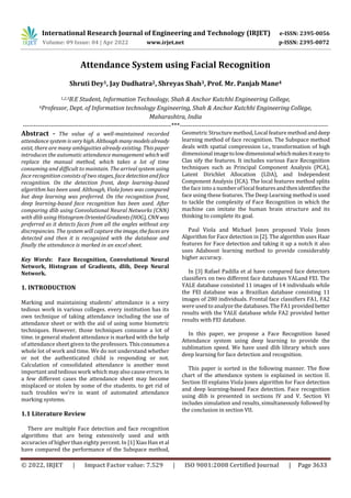 International Research Journal of Engineering and Technology (IRJET) e-ISSN: 2395-0056
Volume: 09 Issue: 04 | Apr 2022 www.irjet.net p-ISSN: 2395-0072
© 2022, IRJET | Impact Factor value: 7.529 | ISO 9001:2008 Certified Journal | Page 3633
Attendance System using Facial Recognition
Shruti Dey1, Jay Dudhatra2, Shreyas Shah3, Prof. Mr. Panjab Mane4
1,2,3B.E Student, Information Technology, Shah & Anchor Kutchhi Engineering College,
4Professor, Dept. of Information technology Engineering, Shah & Anchor Kutchhi Engineering College,
Maharashtra, India
---------------------------------------------------------------------***---------------------------------------------------------------------
Abstract - The value of a well-maintained recorded
attendance system is veryhigh. Although many modelsalready
exist, there are many ambiguities already existing. This paper
introduces the automatic attendance management whichwill
replace the manual method, which takes a lot of time
consuming and difficult to maintain. The arrival system using
face recognition consists of two stages, face detectionandface
recognition. On the detection front, deep learning-based
algorithm has been used. Although, Viola Jones was compared
but deep learning was preferred. On the recognition front,
deep learning-based face recognition has been used. After
comparing dlib using Convolutional Neural Networks (CNN)
with dlib using Histogram OrientedGradients(HOG), CNNwas
preferred as it detects faces from all the angles without any
discrepancies. The system will capture theimage, thefacesare
detected and then it is recognized with the database and
finally the attendance is marked in an excel sheet.
Key Words: Face Recognition, Convolutional Neural
Network, Histogram of Gradients, dlib, Deep Neural
Network.
1. INTRODUCTION
Marking and maintaining students’ attendance is a very
tedious work in various colleges. every institution has its
own technique of taking attendance including the use of
attendance sheet or with the aid of using some biometric
techniques. However, those techniques consume a lot of
time. in general student attendance is marked with the help
of attendance sheet given to the professors. Thisconsumesa
whole lot of work and time. We do not understand whether
or not the authenticated child is responding or not.
Calculation of consolidated attendance is another most
important and tedious work which may also cause errors. in
a few different cases the attendance sheet may become
misplaced or stolen by some of the students. to get rid of
such troubles we're in want of automated attendance
marking systems.
1.1 Literature Review
There are multiple Face detection and face recognition
algorithms that are being extensively used and with
accuracies of higher than eighty percent. In [1] Xiao Han et al
have compared the performance of the Subspace method,
Geometric Structuremethod,Local featuremethod anddeep
learning method of face recognition. The Subspace method
deals with spatial compression i.e., transformation of high
dimensional imagetolowdimensionalwhichmakesiteasyto
Clas sify the features. It includes various Face Recognition
techniques such as Principal Component Analysis (PCA),
Latent Dirichlet Allocation (LDA), and Independent
Component Analysis (ICA). The local features method splits
the face into a number of localfeaturesandthenidentifiesthe
face using these features. The Deep Learning method is used
to tackle the complexity of Face Recognition in which the
machine can imitate the human brain structure and its
thinking to complete its goal.
Paul Viola and Michael Jones proposed Viola Jones
Algorithm for Face detection in [2]. The algorithm uses Haar
features for Face detection and taking it up a notch it also
uses Adaboost learning method to provide considerably
higher accuracy.
In [3] Rafael Padilla et al have compared face detectors
classifiers on two different face databases YALand FEI. The
YALE database consisted 11 images of 14 individuals while
the FEI database was a Brazilian database consisting 11
images of 280 individuals. Frontal face classifiers FA1, FA2
were used to analyze the databases. The FA1 providedbetter
results with the YALE database while FA2 provided better
results with FEI database.
In this paper, we propose a Face Recognition based
Attendance system using deep learning to provide the
sublimation speed. We have used dlib library which uses
deep learning for face detection and recognition.
This paper is sorted in the following manner. The flow
chart of the attendance system is explained in section II.
Section III explains Viola Jones algorithm for Face detection
and deep learning-based Face detection. Face recognition
using dlib is presented in sections IV and V. Section VI
includes simulation and results, simultaneously followed by
the conclusion in section VII.
 