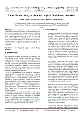 International Research Journal of Engineering and Technology (IRJET) e-ISSN: 2395-0056
Volume: 09 Issue: 04 | Apr 2022 www.irjet.net p-ISSN: 2395-0072
© 2022, IRJET | Impact Factor value: 7.529 | ISO 9001:2008 Certified Journal | Page 3777
Finite Element Analysis of Connecting Rod for different materials
Robin Singh1, Sajal Gupta2, Sachin Kumar3, Sanjay Kumar
1,2,3Under Graduate Student, Dept. of Mechanical Engineering, DTU college, Delhi, India
4Sanjay Kumar: Professor, Dept. of Mechanical Engineering, DTU college, Delhi, India
---------------------------------------------------------------------***---------------------------------------------------------------------
Abstract - Connecting rod is an engine component that
connects the piston to the crankshaft. It converts the linear and
down movement of piston into circular motion of crankshaft.
This paper presents finite element analysis of connecting rod.
Finite Element Analysis is done with the help of ANSYS. We
have used three different materials which are structural steel, Al
alloy, Ti alloy for the connecting rod. Equivalent elastic strain,
total deformation, equivalent stress and strain energy of
connecting rod of different materials is calculated and
compared..
Key Words: connecting rod, engine, analysis, Ansys,
materials.
1. INTRODUCTION
The connecting rod joins the piston to the crankshaft of a
reciprocating piston engine, converting the piston's
reciprocating action to rotary motion for the crank. A
piston pin, also known as a gudgeon pin, secures it to the
piston at its small end. The crankpin journal connects the
large end to the crankshaft. They form a basic mechanism
with the crank that turns linear motion into rotational
motion. A connecting rod's job is to allow fluid movement
between pistons and the crankshaft.
During the combustion cycle, the connecting rod must be
strong enough to sustain the piston force. It will be
subjected to a lot of tensile and compressive loads during
the course of its life. A connecting rod can be made out of
a variety of materials, including carbon steel, iron base
sintered metal, micro-alloyed steel, and graphite cast iron.
Steel connecting rods are most typically used in mass-
produced car engines. In most high-performance
applications, billet connecting rods, which are machined
from a solid billet of metal rather than being cast or
forged, are used.
Other materials include aluminium alloy, which can be
used for lightweight while also absorbing heavyimpact
without sacrificing durability. Titanium, on the other
hand, is a more expensive alternative that is found to
reduce weight, whilst cast iron, on the other hand, is
found to be less expensive and has extremely low
performance applications such as scooters.
2. Literature Review
1. "Design and Analysisof150CCICEngineConnecting
Rod"-2017 by AmaravathiRajugopal Varma etal.He
designed a connecting rod for a four-stroke single-
cylinder engine using two different materials:
carbon steel and aluminium alloy in this project.
Both designs were created using the CREO 3D
modelling software. Structural study of the
connecting rod is performed to test the strength of
the original and modified models using two
materials: aluminium alloy and pressure created in
the engine. When loads are applied, modal analysis
is used to identify the natural frequencies. The
analysis is carried out in order to choose the best
material for the connecting rod in order to save
money. CREO is used for modelling, and ANSYS is
used for analysis.
2. Prof. Vivek C. Pathade used Pro/E Wildfire 4.0 and
ANSYS Workbench 11.0 software to conduct a stress
analysis of a connecting rod using the Finite Element
Method. For comparison and verification of FEA
results, the Photo elastic experimental approach is
used. He discovered that the stresses created in the
tiny end of the connecting rod are higher than the
stresses induced in the big end using FEAandPhoto
elastic Analysis. The photo elastic also reveals that
the stress concentration effect exists at both the
small and large ends of the connecting rod, but is
negligible in the middle. As a result, the connecting
rod may fail at both ends' fillet region.
3. VenuGopal Vegi and Leela Krishna Vegi present the
design and analysis of a connecting rod in their
article. Carbon steel is used in the current
connecting rods. A forged steel connecting rod is
subjected to finite element analysis. Von Mises
stress, strain, deformation, factor of safety, and
other parameters were calculated, and it was
discovered that forged steel has a higher factor of
safety, lower weight, and greater stiffness than
carbon steel. Pravardhan S.Shenoy and Ali Fatemi:
They performed a dynamic load study and
connecting rod optimization.
4. In their study, Wankhade and SuchitaIngale give a
review on the design and analysis of a connecting
 