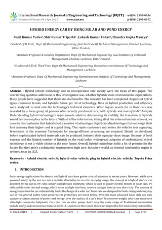 International Research Journal of Engineering and Technology (IRJET) e-ISSN: 2395-0056
Volume: 09 Issue: 04 | Apr 2022 www.irjet.net p-ISSN: 2395-0072
© 2022, IRJET | Impact Factor value: 7.529 | ISO 9001:2008 Certified Journal | Page 3787
HYBRID ENERGY CAR BY USING SOLAR AND WIND ENERGY
Sunil Kumar Yadav1,Shiv Kumar Tripathi2 , Lokesh Kumar Yadav3, Chandra Gupta Maurya4
1Student Of M.Tech , Dept. Of Mechanical Engineering, Goel Institute Of Technical Management, Chinhat, Lucknow,
Uttar Pradesh
2Assistant Professor & Head Of Department, Dept. Of Mechanical Engineering, Goel Institute Of Technical
Management, Chinhat, Lucknow, Uttar Pradesh
3Student of B.Tech Third Year, Dept. Of Mechanical Engineering, Rameshwaram Institute Of Technology And
Management, Lucknow
4Assistant Professor, Dept. Of Mechanical Engineering, Rameshwaram Institute Of Technology And Management,
Lucknow
---------------------------------------------------------------------***---------------------------------------------------------------------
Abstract - Hybrid vehicle technology and its incorporation into society were the focus of this paper. The
overarching question addressed in this investigation was whether hybrids meet environmental expectations.
Many people have suggested that there are ntal benefits. The research has been completed. Regions of hybrid
types, consumer trends, and hybrid's future get rid of technology. Data on hybrid production and efficiency
were analyzed, to look into the technology's technical elements. What buyers search for in their cars was
revealed by a focus group of persons who recently purchased cars, both hybrids and non-hybrids? Analysis
Understanding hybrid technology's requirements aided in determining its viability the transition to hybrids
would be commonplace in the future. With all of the information, taking all of this information into account, we
came to the conclusion that hybrids had a number of advantages. Significant disadvantages that outweigh their
fuel economy their higher cost is a good thing. This repels customers and makes the vehicles less appealing.
Investment in the economy Techniques for energy-efficient processing are required. Should be developed
before sophisticated hybrid materials can be produced bolsters their squeaky-clean image. Because of both
expense and the limited number of hybrids on the road today, widespread adoption of sophisticated hybrid
technology is not a viable choice in the near future. Overall, hybrid technology holds a lot of promise for the
future. But they aren't a substantial improvement right now. In today's world, an internal combustion engine is
referred to as an I.C.E.
Keywords - hybrid electric vehicle; hybrid solar vehicle; plug in hybrid electric vehicle; Toyota Prius
series.
1. INTRODUCTION
Solar energy applications for electric and hybrid cars have gotten a lot of attention in recent years. However, while cars
powered solely by the sun are not a realistic alternative to cars for everyday usage, the concept of a hybrid electric car
powered by the sun is. PV cells convert sunlight into electricity, which is used to power electric motors in solar cars. PV
cells, unlike solar thermal energy, which turns sunlight into heat, convert sunlight directly into electricity. The amount of
energy input into the car substantially limits the design of a solar car. Solar cars are designed for both racing and everyday
use by the general public Solar-powered car prototypes are listed below. Even the most advanced solar cells can only
capture a certain amount of power and energy. over the surface of a car's body To conserve weight, solar cars must have
ultra-light composite bodywork. Cars that run on solar power don't have the same range of Traditional automobiles
include safety and convenience features. In 2013, students in the United States developed the first solar family automobile.
 
