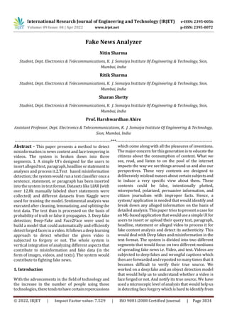 International Research Journal of Engineering and Technology (IRJET) e-ISSN: 2395-0056
Volume: 09 Issue: 04 | Apr 2022 www.irjet.net p-ISSN: 2395-0072
© 2022, IRJET | Impact Factor value: 7.529 | ISO 9001:2008 Certified Journal | Page 3834
Fake News Analyzer
Nitin Sharma
Student, Dept. Electronics & Telecommunications, K. J. Somaiya Institute Of Engineering & Technology, Sion,
Mumbai, India
Ritik Sharma
Student, Dept. Electronics & Telecommunications, K. J. Somaiya Institute Of Engineering & Technology, Sion,
Mumbai, India
Sharan Shetty
Student, Dept. Electronics & Telecommunications, K. J. Somaiya Institute Of Engineering & Technology, Sion,
Mumbai, India
Prof. Harshwardhan Ahire
Assistant Professor, Dept. Electronics & Telecommunications, K. J. Somaiya Institute Of Engineering & Technology,
Sion, Mumbai, India
---------------------------------------------------------------------***---------------------------------------------------------------------
Abstract - This paper presents a method to detect
misinformation in news content and face tempering in
videos. The system is broken down into three
segments. 1. A simple UI’s designed for the users to
insert alleged text, paragraph, headlineorstatementto
analyses and process it.2.Text based misinformation
detection; the system would run a text classifier oncea
sentence, statement, or paragraph has been inserted
into the system in text format. Datasets like LIAR (with
over 12.8k manually labeled short statements were
collected) and different datasets from Kaggle were
used for training the model. Sentimental analysis was
executed after cleaning, lemmatizing, and splitting the
text data. The text than is processed on the basis of
probability of truth or false it propagates. 3. Deep fake
detection; Deep-Fake and Face2Face were used to
build a model that could automatically and efficiently
detect forged faces in a video. It followsadeeplearning
approach to detect whether the given video is
subjected to forgery or not. The whole system is
vertical integration of analyzing different aspects that
contribute to misinformation and fake data (in the
form of images, videos, and texts). The system would
contribute to fighting fake news.
1. Introduction
With the advancements in the field of technology and
the increase in the number of people using those
technologies, theretendstohavecertainrepercussions
which come along with all the pleasures of inventions.
The major concern for this generation is to educatethe
citizens about the consumption of content. What we
see, read, and listen to on the pool of the internet
impacts the way we see things around us and also our
perspectives. These very contents are designed to
deliberately misleadmassesaboutcertainsubjectsand
to induce a very specific view about them. These
contents could be false, intentionally plotted,
misreported, polarized, persuasive information, and
citizen journalism with improper facts. Hence, a
system/ application is needed that would identify and
break down any alleged information on the basis of
detailed analysis. This paper tries to present a case for
an ML-based application that would useasimpleUIfor
users to insert or upload their query text, paragraph,
headline, statement or alleged video to process it for
fake content analysis and detect its authenticity. This
would deal with Deep fakes and misinformation in the
text format. The system is divided into two different
segments that would focus on two different mediums
of spreading fake news i.e. Video, and text. Videos are
subjected to deep fakes and wrongful captions which
then are forwarded and reposted so many times that it
becomes difficult to verify their true source. We
worked on a deep fake and an object detection model
that would help us to understand whether a video is
face forged or not. And notify its true source. We have
used a microscopic level of analysis that would help us
in detecting face forgery which is hard to identify from
 