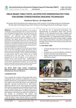 International Research Journal of Engineering and Technology (IRJET) e-ISSN: 2395-0056
Volume: 09 Issue: 04 | Apr 2022 www.irjet.net p-ISSN: 2395-0072
© 2022, IRJET | Impact Factor value: 7.529 | ISO 9001:2008 Certified Journal | Page 3846
FIELD SHAKE TABLE TESTS: AN EFFECTIVE DEMONSTRATIVE TOOL
FOR SIESMIC STRENGTHENING BUILDING TECHNOLOGY
Chandrark Bhavsar1, Ms. Megha Bhatt2
1PG Student. M.E.(Civil) Infrastructure Engineering, L.D.R.P. Institute of Technology & Research, Gandhinagar
2Faculty, Dept. of Civil Engineering, L.D.R.P. Institute of Technology & Research, Gandhinagar, Gujarat
---------------------------------------------------------------------***---------------------------------------------------------------------
Abstract - It is evident that anywhere in the world, if
earthquake of magnitude higher than 5 or more leave behind
each earthquake, damaged houses and infrastructures and
loss of lives in the affected areas. After each earthquake
engineers and researchers also improvise seismic
strengthening techniques for affected buildings to make it
earthquake safe against future event. Laboratory level
experiments may be useful to derive the new and improved
techniques to be implemented but in practice at ground level
artisans are required to be made not only aware about the
same but also needs to be trained to execute in actual practice
to make building future earth quake safe.
Field shack table test program in the earth quake affected
area can increase awareness amongst the artisans , house
owners and can be used effectively for confidence building in
the improvisation techniques . Various types of scalemodeling
of actual houses built by house owners can be tested
simultaneously on the same table in the same set of
experiment to the level of collapse of non improvised or
tradition house, which provide clear understanding to
artisans ,house ownersand viewer. Information dissemination
of the seismic strengthening techniques can be made wide
spread and quickly among society in general and proactive
measures or policy at government level can be made.
Key Words: Shake Table, Seismic strengthening,
Improvised Houses, Traditional Houses, Information
Dissemination, Proactive Measures.
1.INTRODUCTION
If we consider the reaction of the people after every
earthquake, there would be no difference in terms of
peoples psyche, fear, casual approach related to living
once again in the vulnerable houses, non engineered
approach towards reconstruction of their houses
again but with the use of more expensive materials
and without using improvised building elements that
can safe guard human life loss against future earth
quake. In such circumstances , it is duty of researchers
and engineers to build up once again the confidence in
the society to reconstruct the houses and
infrastructurewiththesamelocallyavailablematerials
, with the help of same artisans which are available
within geographic reach and economically viable way,
but with the use of improvised technology. The
demonstration of techniques which were proved
effective in the laboratory must have visibility and
reach for all and everyone. To serve these purposes "
Field shake Table' are supposed to be the most viable
means of demonstration for all stake holders ranging
from, engineering students, researchers, developersof
housing , house owners and artisans community who
actually execute.
1.1 The Shake Table
• A Simple Movable 6.5m X 3m RC Platform on
Rollers
• Construct one or two Test Models on Platform
• Install acceleration measuring devices
• Apply a series of shocks of increasing intensity
and observe impact
Fig-1: Roller Installation and Roller Bearings
Fig-2: Table Frame Erection
 