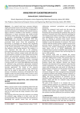 International Research Journal of Engineering and Technology (IRJET) e-ISSN: 2395-0056
Volume: 09 Issue: 04 | Apr 2022 www.irjet.net p-ISSN: 2395-0072
© 2022, IRJET | Impact Factor value: 7.529 | ISO 9001:2008 Certified Journal | Page 3862
ANALYSIS OF CLICKSTREAM DATA
Animesh Jain1, Ashish Kumawat2
1B.tech, Department of Computer science Engineering, Medi-Caps University, Indore, M.P, INDIA
2Ast. Professor, Department of Computer Science and Engineering, Medi-Caps University, Indore, M.P, INDIA
Abstract - In a typical retail store, consumer behavior
might particularly reveal a lot to the shop assistant. When
it mostly comes to internet purchasing, it is impossible to
observe and evaluate user behavior such as facial mimicry,
objects checked or handled. In this situation, e-customer
clickstreams or mouse movements may mostly provide
information about their purchasing habits. In this paper,
we describe a methodology for analyzing e-customer
clickstreams and extracting information. With time,
internet shopping has become a necessary component of
practically every sector. From this perspective, it’s
fascinating to investigate the elements that specifically
encourage and kind of discourage online buying. The goal
of this article particularly is to discover characteristics
that influence online buying behavior. The analysis is a
more important idea that aids in the prediction,
processing, cleansing, and discovery of various insights. On
the other hand, customer analysis works with data from
an organization’s customers to kind of illustrate how they
behave and particularly perceive things concerning a
given goal. At this time, evaluating consumer behavior is
one of the major components of running a successful
business. Through its online platform, an online store sells
a variety of items. As a result, these difficulties must mostly
be addressed using particularly appropriate analytical
techniques and packages in conjunction with the machine
learning approaches. The results of this research
demonstrate how customer analysis using clickstream
data can be useful to determine the next step in the
business. E-Commerce businesses will benefit from these
insights as they can kind of predict when to have a much
larger stock of a certain item when to release coupons to
attract more customers.
1. INTRODUCTION, OBJECTIVES, AND LITERATURE
REVIEW
1.1 BACKGROUND AND CONTEXT
When a person wants to buy something online from the
comfort of their home, they visit the websites to order
the products search for the products they wish to buy,
and try to select from the many varieties of the same
products.
The majority of the time show the customers are visiting
the products’ page, adding it to their carts, but not
purchasing them. The research study will concentrate on
identifying the specific issues that are primarily
influencing customers' perceptions and purchasing
intentions.
Despite the company’s hard work over the years, the
problem stems from customers' intentions of just
browsing and not purchasing the products they want to
purchase. Customers have been observed searching for
and viewing many kinds of products on web platforms,
even adding them to their carts. What are the reasons
they are refusing to purchase those items? Several
factors have been discovered as a result of the consistent
inability to meet the demands of customers. The issues
could be with the product quality, negative reviews from
previous buyers, inventories of stock, products being
returned a lot, retailers abandoning the platform, and
many others (Lee et al. 2019). Additionally, this
consistent drop in product availability and customer line
is affecting the loyal customer base and forcing them to
turn to other options.
This research study aims to identify the serious
underlying factors that cause customers to abandon their
carts after adding items to them. The primary goal is to
not only meet the customers' satisfaction with the
product base but also to get the customers to buy the
products which they abandon. Amazon has always
focused on the obsession of its customers rather than the
market competition. As a result, the company’s current
issues with declining sales and profit are affecting its
global position. Customers are the greatest assets of any
retail business. Because customers' purchasing
intentions change over time, management has attempted
to optimize products and analyze customer behavior to
optimize business operations (Weingarten and Spinler,
2020). The buying intentions of customers can be
identified using clickstream data and past purchasing
history, which will then be analyzed using machine
learning methodology.
The goal of this research is to examine the e-store
visitors' behavior patterns as a powerful reference for
strategizing and planning, improving services, contents,
page display for better web modification, visitor
behavior predictions, or more marketing strategies. This
will help online retailers gain valuable information about
the cutomers and their platforms (Lee and Kwon, 2008).
1.2 MOTIVATION
Clickstream data consists of a record of a user’s activity
on the web; These are the mouse clicks that a user makes
during their browsing on the web that can inform us
 