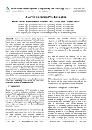 International Research Journal of Engineering and Technology (IRJET) e-ISSN: 2395-0056
Volume: 09 Issue: 04 | Apr 2022 www.irjet.net p-ISSN: 2395-0072
© 2022, IRJET | Impact Factor value: 7.529 | ISO 9001:2008 Certified Journal | Page 3880
A Survey on Human Pose Estimation
Vedank Pande1, Anant Mokashi2, Shantanu Patil3 , Akshaj Singh4, Nagesh Jadhav5
1Student, Dept. of Computer Science and Engineering, MIT ADT University, India
2Student, Dept. of Computer Science and Engineering, MIT ADT University, India
3Student, Dept. of Computer Science and Engineering, MIT ADT University, India
4Student, Dept. of Computer Science and Engineering, MIT ADT University, India
5 Asst. Professor, Dept. Computer Science and Engineering, MIT ADT University, India
---------------------------------------------------------------------***---------------------------------------------------------------------
Abstract - Human pose estimation (HPE) depicts the
posture of an individual using semantic key points on the
human body. In recent times, deep learning methods for
HPE have dominated the traditional computer vision
techniques which were extensively used in the past. HPE has
a wide range of applications including virtual fitness
trainers, surveillance, motion sensing gaming consoles
(Xbox Kinect), action recognition, tracking and many more.
This survey intends to fill in the gaps left by previous surveys
as well as provide an update on recent developments in the
field. An introduction to HPE is given first, followed by a
brief overview of previous surveys. Later, we’ll look into
various classifications of HPE (single pose, multiple poses,
2D, 3D, top-down, bottom-up etc.) and datasets that are
commonly used in this field. While both 2D and 3D HPE
categories are mentioned in this survey, the main focus lies
on pose estimation in 2D space. Moving on, various HPE
approaches based on deep learning are presented, focusing
largely on those optimised for inference on edge devices.
Finally, we conclude with the challenges and obstacles faced
in this field as well as some potential research opportunities.
Key Words: Pose estimation, pose estimation metrics,
human pose modelling, pose datasets, 2D human pose
estimation, 3D human pose estimation
1. INTRODUCTION
Human pose estimation (HPE) attempts to locate
spatial key points or landmarks on images containing
humans. With applications in healthcare mentioned
in [1] such as detecting early movement-based
disorders, another application in sports where teams
use pose estimation to monitor or analyse training
footage to help improve sports players has recently
come to light and many more are discussed in detail
later in the survey.
HPE has been part of extensive computer vision [1]
research for quite some time, and in the past decade
has seen multiple deep learning approaches
[2,3,4,5,6,7,8,9,10] attempting to provide more
optimised and accurate solutions. For pose
estimation to truly have an impact on human life, it
needs to be easily deployed on edge devices and
accessible to the common man. This is why, more
recently, deep learning approaches [9,10] are being
tailored and optimised to be deployed on edge
devices.
HPE, like all domains of research, has its own
challenges and hurdles that come with it. Many deep
learning based methods require expensive hardware
for training, thus increasing costs. Along with
hardware expenses, gathering and maintaining
human pose datasets is not a menial task. One of the
biggest challenges for HPE today is optimising
models to be deployed on edge devices, this supports
real time applications.
HPE methods have various classifications based on
the manner of the input images supplied and the
architecture of the algorithm or model developed.
1.1 Previous Surveys and Contributions
Many surveys in the field of human pose estimation
have been documented in the past, all contributing
greatly in their own ways to recapitulate recent
developments in the field. One notable survey,
written by Zheng et al. [11], provides an intensive
review of the most important topics in HPE at the
time of publication. This review focused on
explaining the taxonomy (classification) of HPE in-
depth and also mentions important datasets and
performance metrics used by researchers. Another
review by Munea et al.[27] briefly introduces HPE
nuances and majorly focuses on describing deep
learning architectures designed to solve problems in
this field. Although past surveys are very well
 