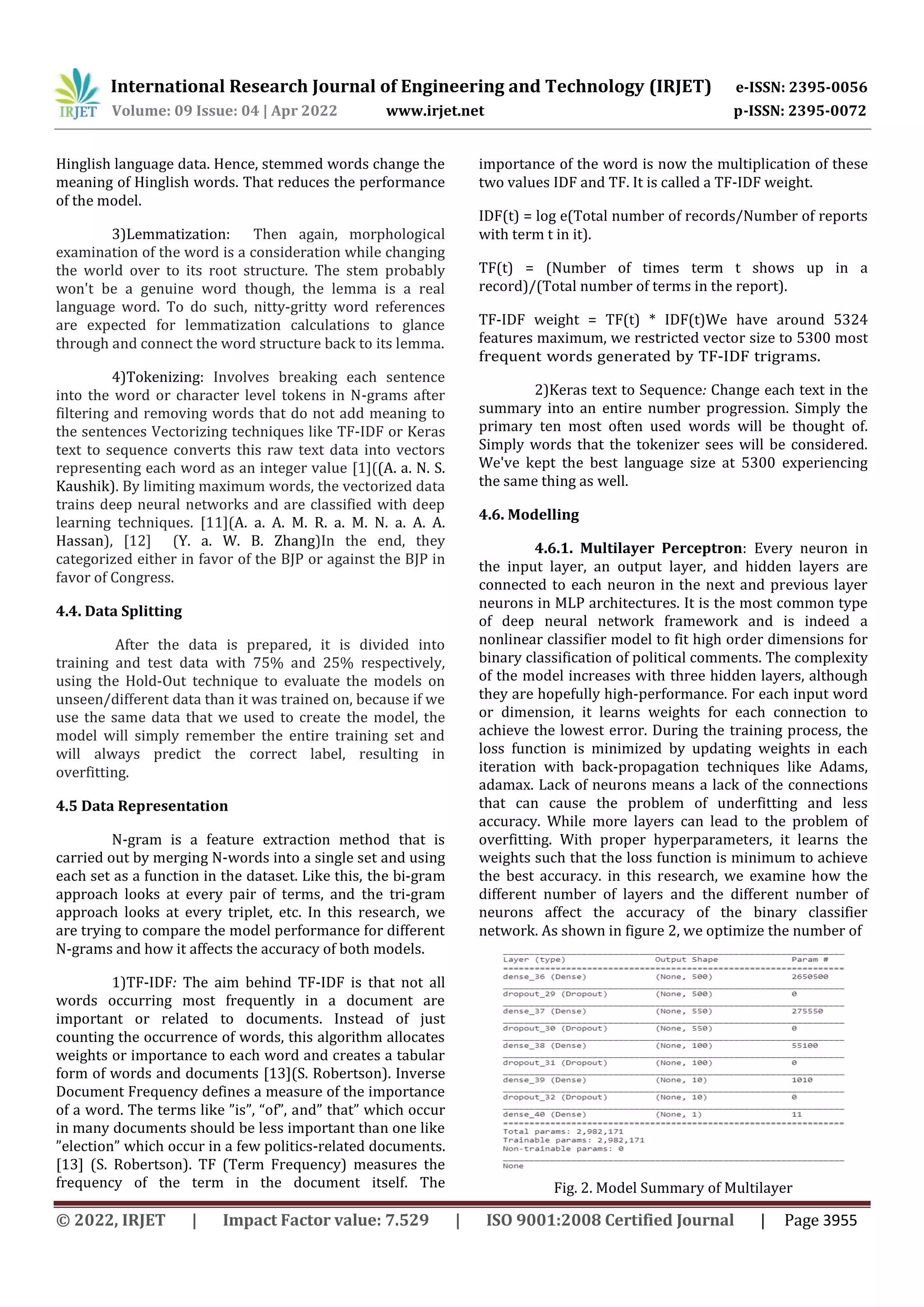 International Research Journal of Engineering and Technology (IRJET) e-ISSN: 2395-0056
Volume: 09 Issue: 04 | Apr 2022 www.irjet.net p-ISSN: 2395-0072
© 2022, IRJET | Impact Factor value: 7.529 | ISO 9001:2008 Certified Journal | Page 3955
Hinglish language data. Hence, stemmed words change the
meaning of Hinglish words. That reduces the performance
of the model.
3)Lemmatization: Then again, morphological
examination of the word is a consideration while changing
the world over to its root structure. The stem probably
won't be a genuine word though, the lemma is a real
language word. To do such, nitty-gritty word references
are expected for lemmatization calculations to glance
through and connect the word structure back to its lemma.
4)Tokenizing: Involves breaking each sentence
into the word or character level tokens in N-grams after
filtering and removing words that do not add meaning to
the sentences Vectorizing techniques like TF-IDF or Keras
text to sequence converts this raw text data into vectors
representing each word as an integer value [1]((A. a. N. S.
Kaushik). By limiting maximum words, the vectorized data
trains deep neural networks and are classified with deep
learning techniques. [11](A. a. A. M. R. a. M. N. a. A. A.
Hassan), [12] (Y. a. W. B. Zhang)In the end, they
categorized either in favor of the BJP or against the BJP in
favor of Congress.
4.4. Data Splitting
After the data is prepared, it is divided into
training and test data with 75% and 25% respectively,
using the Hold-Out technique to evaluate the models on
unseen/different data than it was trained on, because if we
use the same data that we used to create the model, the
model will simply remember the entire training set and
will always predict the correct label, resulting in
overfitting.
4.5 Data Representation
N-gram is a feature extraction method that is
carried out by merging N-words into a single set and using
each set as a function in the dataset. Like this, the bi-gram
approach looks at every pair of terms, and the tri-gram
approach looks at every triplet, etc. In this research, we
are trying to compare the model performance for different
N-grams and how it affects the accuracy of both models.
1)TF-IDF: The aim behind TF-IDF is that not all
words occurring most frequently in a document are
important or related to documents. Instead of just
counting the occurrence of words, this algorithm allocates
weights or importance to each word and creates a tabular
form of words and documents [13](S. Robertson). Inverse
Document Frequency defines a measure of the importance
of a word. The terms like ”is”, “of”, and” that” which occur
in many documents should be less important than one like
”election” which occur in a few politics-related documents.
[13] (S. Robertson). TF (Term Frequency) measures the
frequency of the term in the document itself. The
importance of the word is now the multiplication of these
two values IDF and TF. It is called a TF-IDF weight.
IDF(t) = log e(Total number of records/Number of reports
with term t in it).
TF(t) = (Number of times term t shows up in a
record)/(Total number of terms in the report).
TF-IDF weight = TF(t) * IDF(t)We have around 5324
features maximum, we restricted vector size to 5300 most
frequent words generated by TF-IDF trigrams.
2)Keras text to Sequence: Change each text in the
summary into an entire number progression. Simply the
primary ten most often used words will be thought of.
Simply words that the tokenizer sees will be considered.
We've kept the best language size at 5300 experiencing
the same thing as well.
4.6. Modelling
4.6.1. Multilayer Perceptron: Every neuron in
the input layer, an output layer, and hidden layers are
connected to each neuron in the next and previous layer
neurons in MLP architectures. It is the most common type
of deep neural network framework and is indeed a
nonlinear classifier model to fit high order dimensions for
binary classification of political comments. The complexity
of the model increases with three hidden layers, although
they are hopefully high-performance. For each input word
or dimension, it learns weights for each connection to
achieve the lowest error. During the training process, the
loss function is minimized by updating weights in each
iteration with back-propagation techniques like Adams,
adamax. Lack of neurons means a lack of the connections
that can cause the problem of underfitting and less
accuracy. While more layers can lead to the problem of
overfitting. With proper hyperparameters, it learns the
weights such that the loss function is minimum to achieve
the best accuracy. in this research, we examine how the
different number of layers and the different number of
neurons affect the accuracy of the binary classifier
network. As shown in figure 2, we optimize the number of
Fig. 2. Model Summary of Multilayer
 