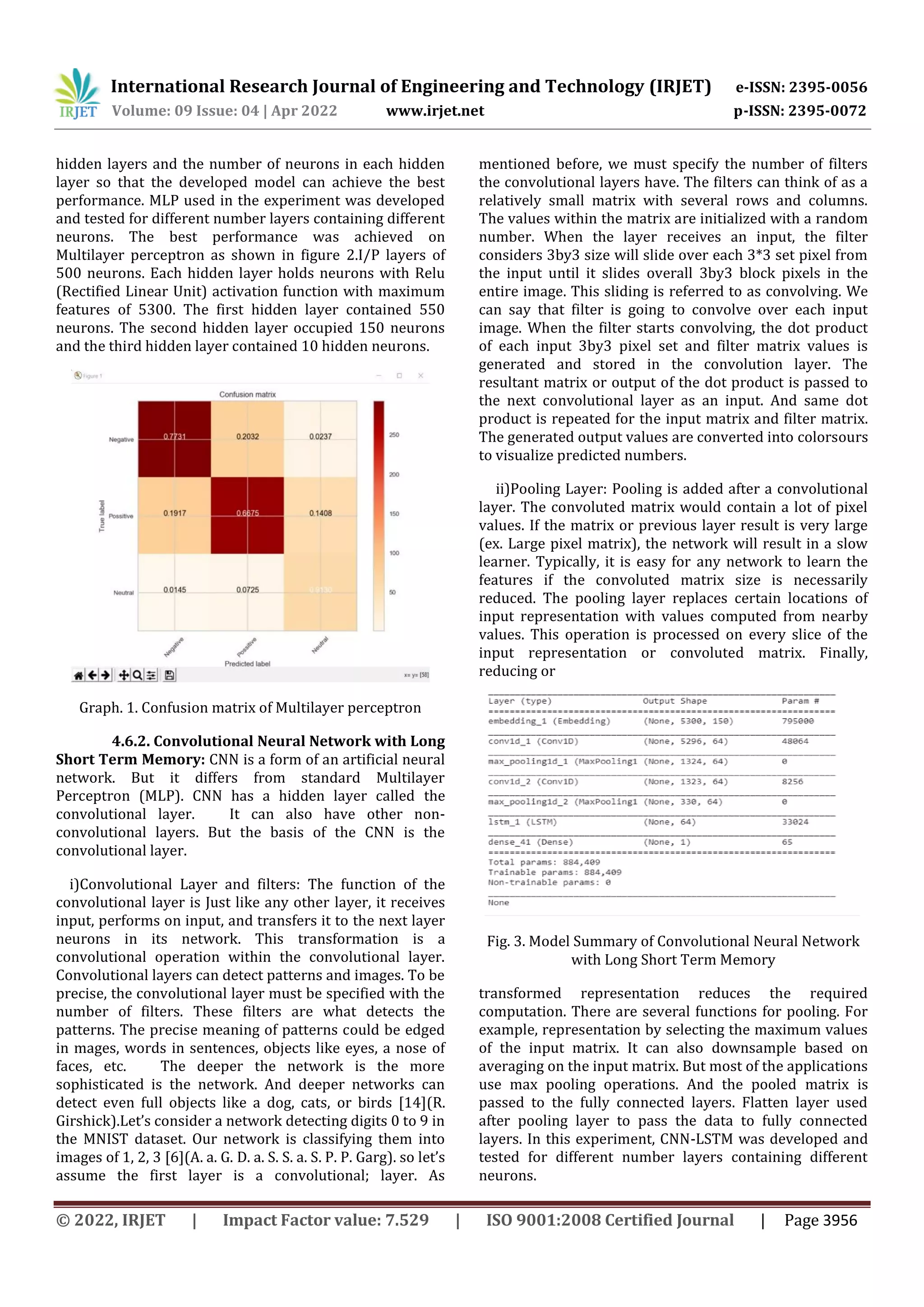 International Research Journal of Engineering and Technology (IRJET) e-ISSN: 2395-0056
Volume: 09 Issue: 04 | Apr 2022 www.irjet.net p-ISSN: 2395-0072
© 2022, IRJET | Impact Factor value: 7.529 | ISO 9001:2008 Certified Journal | Page 3956
hidden layers and the number of neurons in each hidden
layer so that the developed model can achieve the best
performance. MLP used in the experiment was developed
and tested for different number layers containing different
neurons. The best performance was achieved on
Multilayer perceptron as shown in figure 2.I/P layers of
500 neurons. Each hidden layer holds neurons with Relu
(Rectified Linear Unit) activation function with maximum
features of 5300. The first hidden layer contained 550
neurons. The second hidden layer occupied 150 neurons
and the third hidden layer contained 10 hidden neurons.
Graph. 1. Confusion matrix of Multilayer perceptron
4.6.2. Convolutional Neural Network with Long
Short Term Memory: CNN is a form of an artificial neural
network. But it differs from standard Multilayer
Perceptron (MLP). CNN has a hidden layer called the
convolutional layer. It can also have other non-
convolutional layers. But the basis of the CNN is the
convolutional layer.
i)Convolutional Layer and filters: The function of the
convolutional layer is Just like any other layer, it receives
input, performs on input, and transfers it to the next layer
neurons in its network. This transformation is a
convolutional operation within the convolutional layer.
Convolutional layers can detect patterns and images. To be
precise, the convolutional layer must be specified with the
number of filters. These filters are what detects the
patterns. The precise meaning of patterns could be edged
in mages, words in sentences, objects like eyes, a nose of
faces, etc. The deeper the network is the more
sophisticated is the network. And deeper networks can
detect even full objects like a dog, cats, or birds [14](R.
Girshick).Let’s consider a network detecting digits 0 to 9 in
the MNIST dataset. Our network is classifying them into
images of 1, 2, 3 [6](A. a. G. D. a. S. S. a. S. P. P. Garg). so let’s
assume the first layer is a convolutional; layer. As
mentioned before, we must specify the number of filters
the convolutional layers have. The filters can think of as a
relatively small matrix with several rows and columns.
The values within the matrix are initialized with a random
number. When the layer receives an input, the filter
considers 3by3 size will slide over each 3*3 set pixel from
the input until it slides overall 3by3 block pixels in the
entire image. This sliding is referred to as convolving. We
can say that filter is going to convolve over each input
image. When the filter starts convolving, the dot product
of each input 3by3 pixel set and filter matrix values is
generated and stored in the convolution layer. The
resultant matrix or output of the dot product is passed to
the next convolutional layer as an input. And same dot
product is repeated for the input matrix and filter matrix.
The generated output values are converted into colorsours
to visualize predicted numbers.
ii)Pooling Layer: Pooling is added after a convolutional
layer. The convoluted matrix would contain a lot of pixel
values. If the matrix or previous layer result is very large
(ex. Large pixel matrix), the network will result in a slow
learner. Typically, it is easy for any network to learn the
features if the convoluted matrix size is necessarily
reduced. The pooling layer replaces certain locations of
input representation with values computed from nearby
values. This operation is processed on every slice of the
input representation or convoluted matrix. Finally,
reducing or
Fig. 3. Model Summary of Convolutional Neural Network
with Long Short Term Memory
transformed representation reduces the required
computation. There are several functions for pooling. For
example, representation by selecting the maximum values
of the input matrix. It can also downsample based on
averaging on the input matrix. But most of the applications
use max pooling operations. And the pooled matrix is
passed to the fully connected layers. Flatten layer used
after pooling layer to pass the data to fully connected
layers. In this experiment, CNN-LSTM was developed and
tested for different number layers containing different
neurons.
 