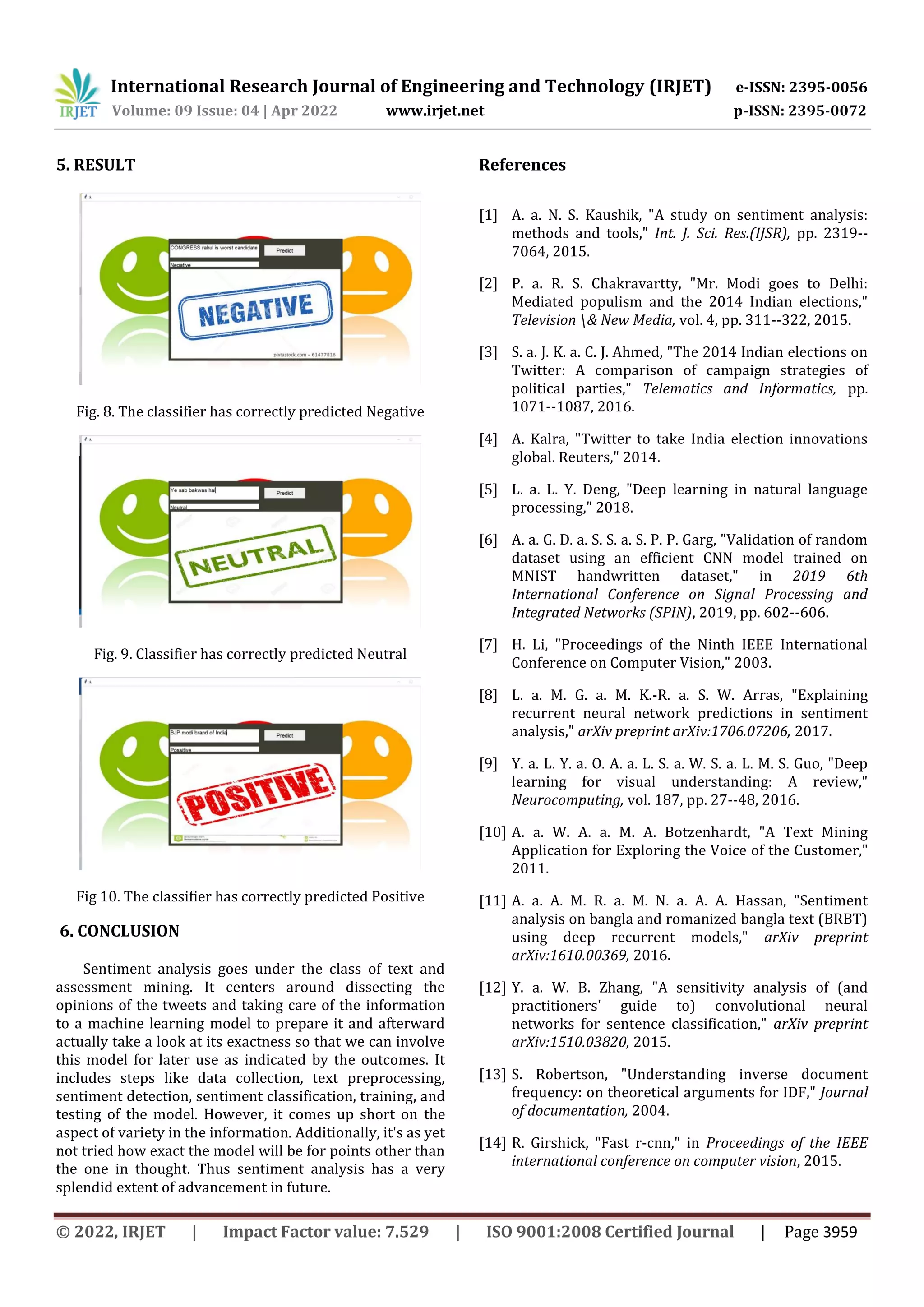 International Research Journal of Engineering and Technology (IRJET) e-ISSN: 2395-0056
Volume: 09 Issue: 04 | Apr 2022 www.irjet.net p-ISSN: 2395-0072
© 2022, IRJET | Impact Factor value: 7.529 | ISO 9001:2008 Certified Journal | Page 3959
5. RESULT
Fig. 8. The classifier has correctly predicted Negative
Fig. 9. Classifier has correctly predicted Neutral
Fig 10. The classifier has correctly predicted Positive
6. CONCLUSION
Sentiment analysis goes under the class of text and
assessment mining. It centers around dissecting the
opinions of the tweets and taking care of the information
to a machine learning model to prepare it and afterward
actually take a look at its exactness so that we can involve
this model for later use as indicated by the outcomes. It
includes steps like data collection, text preprocessing,
sentiment detection, sentiment classification, training, and
testing of the model. However, it comes up short on the
aspect of variety in the information. Additionally, it's as yet
not tried how exact the model will be for points other than
the one in thought. Thus sentiment analysis has a very
splendid extent of advancement in future.
References
[1] A. a. N. S. Kaushik, "A study on sentiment analysis:
methods and tools," Int. J. Sci. Res.(IJSR), pp. 2319--
7064, 2015.
[2] P. a. R. S. Chakravartty, "Mr. Modi goes to Delhi:
Mediated populism and the 2014 Indian elections,"
Television & New Media, vol. 4, pp. 311--322, 2015.
[3] S. a. J. K. a. C. J. Ahmed, "The 2014 Indian elections on
Twitter: A comparison of campaign strategies of
political parties," Telematics and Informatics, pp.
1071--1087, 2016.
[4] A. Kalra, "Twitter to take India election innovations
global. Reuters," 2014.
[5] L. a. L. Y. Deng, "Deep learning in natural language
processing," 2018.
[6] A. a. G. D. a. S. S. a. S. P. P. Garg, "Validation of random
dataset using an efficient CNN model trained on
MNIST handwritten dataset," in 2019 6th
International Conference on Signal Processing and
Integrated Networks (SPIN), 2019, pp. 602--606.
[7] H. Li, "Proceedings of the Ninth IEEE International
Conference on Computer Vision," 2003.
[8] L. a. M. G. a. M. K.-R. a. S. W. Arras, "Explaining
recurrent neural network predictions in sentiment
analysis," arXiv preprint arXiv:1706.07206, 2017.
[9] Y. a. L. Y. a. O. A. a. L. S. a. W. S. a. L. M. S. Guo, "Deep
learning for visual understanding: A review,"
Neurocomputing, vol. 187, pp. 27--48, 2016.
[10] A. a. W. A. a. M. A. Botzenhardt, "A Text Mining
Application for Exploring the Voice of the Customer,"
2011.
[11] A. a. A. M. R. a. M. N. a. A. A. Hassan, "Sentiment
analysis on bangla and romanized bangla text (BRBT)
using deep recurrent models," arXiv preprint
arXiv:1610.00369, 2016.
[12] Y. a. W. B. Zhang, "A sensitivity analysis of (and
practitioners' guide to) convolutional neural
networks for sentence classification," arXiv preprint
arXiv:1510.03820, 2015.
[13] S. Robertson, "Understanding inverse document
frequency: on theoretical arguments for IDF," Journal
of documentation, 2004.
[14] R. Girshick, "Fast r-cnn," in Proceedings of the IEEE
international conference on computer vision, 2015.
 