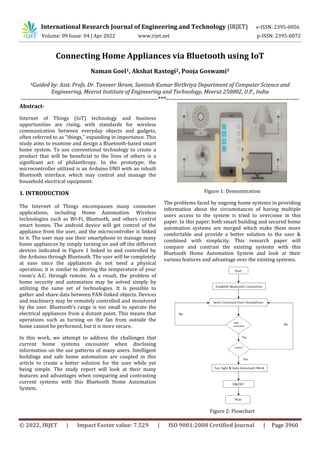 © 2022, IRJET | Impact Factor value: 7.529 | ISO 9001:2008 Certified Journal | Page 3960
Connecting Home Appliances via Bluetooth using IoT
Naman Goel1, Akshat Rastogi2, Pooja Goswami3
4Guided by: Asst. Profs. Dr. Tanveer Ikram, Santosh Kumar Birthriya Department of Computer Science and
Engineering, Meerut Institute of Engineering and Technology, Meerut 250002, U.P., India
----------------------------------------------------------------***--------------------------------------------------------------
Abstract-
Internet of Things (IoT) technology and business
opportunities are rising, with standards for wireless
communication between everyday objects and gadgets,
often referred to as "things," expanding in importance. This
study aims to examine and design a Bluetooth-based smart
home system. To use conventional technology to create a
product that will be beneficial to the lives of others is a
significant act of philanthropy. In the prototype, the
microcontroller utilized is an Arduino UNO with an inbuilt
Bluetooth interface, which may control and manage the
household electrical equipment.
1. INTRODUCTION
The Internet of Things encompasses many consumer
applications, including Home Automation. Wireless
technologies such as Wi-Fi, Bluetooth, and others control
smart homes. The android device will get control of the
appliance from the user, and the microcontroller is linked
to it. The user may use their smartphone to manage many
home appliances by simply turning on and off the different
devices indicated in Figure 1 linked to and controlled by
the Arduino through Bluetooth. The user will be completely
at ease since the appliances do not need a physical
operation; it is similar to altering the temperature of your
room's A.C. through remote. As a result, the problem of
home security and automation may be solved simply by
utilizing the same set of technologies. It is possible to
gather and share data between PAN-linked objects. Devices
and machinery may be remotely controlled and monitored
by the user. Bluetooth's range is too small to operate the
electrical appliances from a distant point. This means that
operations such as turning on the fan from outside the
home cannot be performed, but it is more secure.
In this work, we attempt to address the challenges that
current home systems encounter when disclosing
information on the use patterns of many users. Intelligent
buildings and safe home automation are coupled in this
article to create a better solution for the user while yet
being simple. The study report will look at their many
features and advantages when comparing and contrasting
current systems with this Bluetooth Home Automation
System.
Figure 1: Demonstration
The problems faced by ongoing home systems in providing
information about the circumstances of having multiple
users access to the system is tried to overcome in this
paper. In this paper, both smart building and secured home
automation systems are merged which make them more
comfortable and provide a better solution to the user &
combined with simplicity. This research paper will
compare and contrast the existing systems with this
Bluetooth Home Automation System and look at their
various features and advantage over the existing systems.
Figure 2: Flowchart
International Research Journal of Engineering and Technology (IRJET) e-ISSN: 2395-0056
Volume: 09 Issue: 04 | Apr 2022 www.irjet.net p-ISSN: 2395-0072
 
