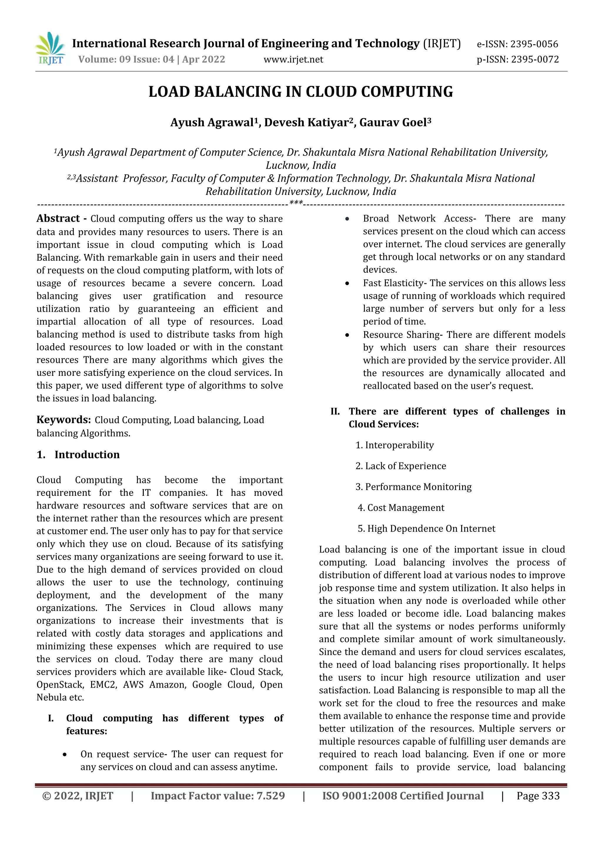 International Research Journal of Engineering and Technology (IRJET) e-ISSN: 2395-0056
Volume: 09 Issue: 04 | Apr 2022 www.irjet.net p-ISSN: 2395-0072
© 2022, IRJET | Impact Factor value: 7.529 | ISO 9001:2008 Certified Journal | Page 333
LOAD BALANCING IN CLOUD COMPUTING
Ayush Agrawal1, Devesh Katiyar2, Gaurav Goel3
1Ayush Agrawal Department of Computer Science, Dr. Shakuntala Misra National Rehabilitation University,
Lucknow, India
2,3Assistant Professor, Faculty of Computer & Information Technology, Dr. Shakuntala Misra National
Rehabilitation University, Lucknow, India
-----------------------------------------------------------------------***--------------------------------------------------------------------------
Abstract - Cloud computing offers us the way to share
data and provides many resources to users. There is an
important issue in cloud computing which is Load
Balancing. With remarkable gain in users and their need
of requests on the cloud computing platform, with lots of
usage of resources became a severe concern. Load
balancing gives user gratification and resource
utilization ratio by guaranteeing an efficient and
impartial allocation of all type of resources. Load
balancing method is used to distribute tasks from high
loaded resources to low loaded or with in the constant
resources There are many algorithms which gives the
user more satisfying experience on the cloud services. In
this paper, we used different type of algorithms to solve
the issues in load balancing.
Keywords: Cloud Computing, Load balancing, Load
balancing Algorithms.
1. Introduction
Cloud Computing has become the important
requirement for the IT companies. It has moved
hardware resources and software services that are on
the internet rather than the resources which are present
at customer end. The user only has to pay for that service
only which they use on cloud. Because of its satisfying
services many organizations are seeing forward to use it.
Due to the high demand of services provided on cloud
allows the user to use the technology, continuing
deployment, and the development of the many
organizations. The Services in Cloud allows many
organizations to increase their investments that is
related with costly data storages and applications and
minimizing these expenses which are required to use
the services on cloud. Today there are many cloud
services providers which are available like- Cloud Stack,
OpenStack, EMC2, AWS Amazon, Google Cloud, Open
Nebula etc.
I. Cloud computing has different types of
features:
 On request service- The user can request for
any services on cloud and can assess anytime.
 Broad Network Access- There are many
services present on the cloud which can access
over internet. The cloud services are generally
get through local networks or on any standard
devices.
 Fast Elasticity- The services on this allows less
usage of running of workloads which required
large number of servers but only for a less
period of time.
 Resource Sharing- There are different models
by which users can share their resources
which are provided by the service provider. All
the resources are dynamically allocated and
reallocated based on the user’s request.
II. There are different types of challenges in
Cloud Services:
1. Interoperability
2. Lack of Experience
3. Performance Monitoring
4. Cost Management
5. High Dependence On Internet
Load balancing is one of the important issue in cloud
computing. Load balancing involves the process of
distribution of different load at various nodes to improve
job response time and system utilization. It also helps in
the situation when any node is overloaded while other
are less loaded or become idle. Load balancing makes
sure that all the systems or nodes performs uniformly
and complete similar amount of work simultaneously.
Since the demand and users for cloud services escalates,
the need of load balancing rises proportionally. It helps
the users to incur high resource utilization and user
satisfaction. Load Balancing is responsible to map all the
work set for the cloud to free the resources and make
them available to enhance the response time and provide
better utilization of the resources. Multiple servers or
multiple resources capable of fulfilling user demands are
required to reach load balancing. Even if one or more
component fails to provide service, load balancing
 