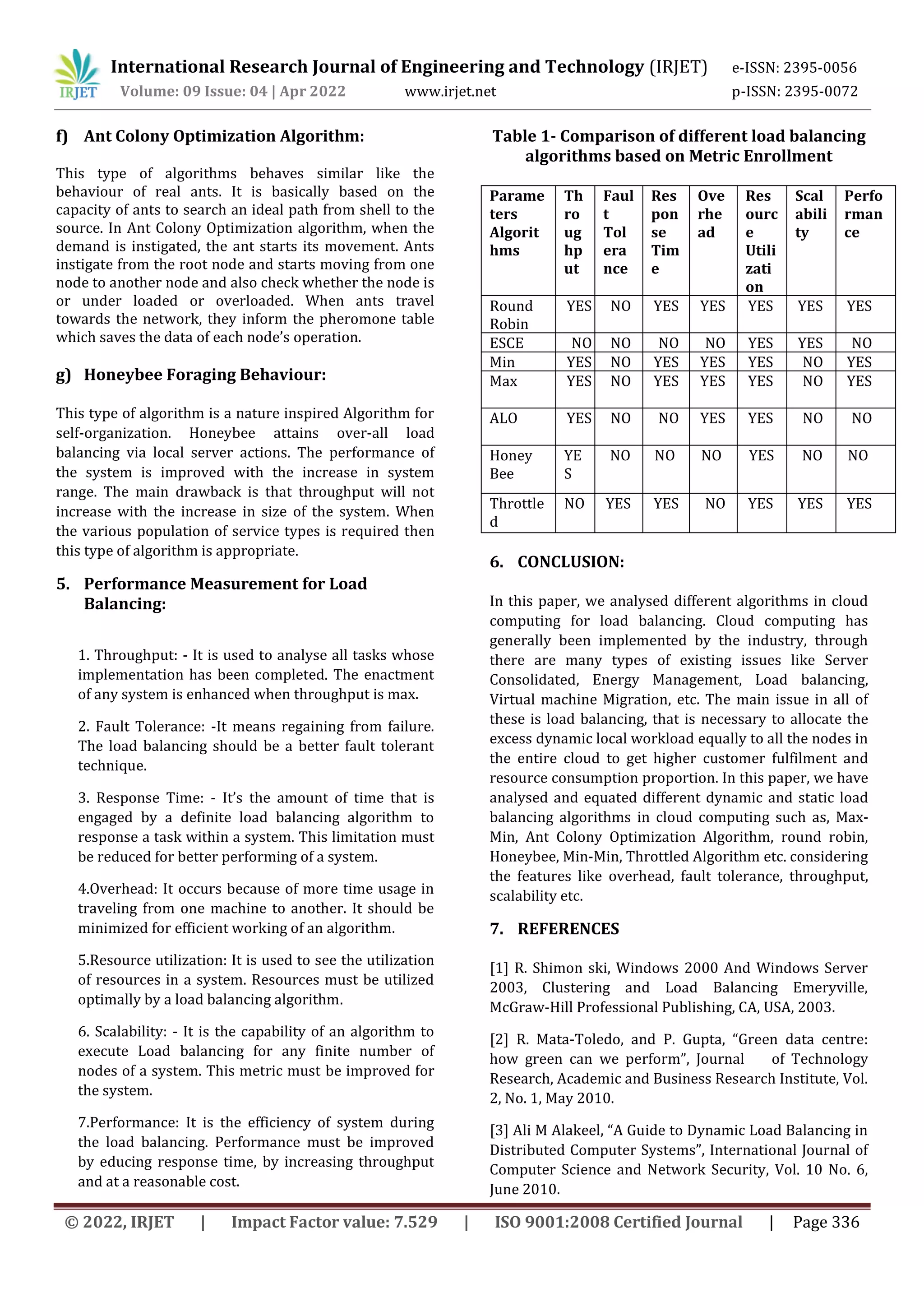 International Research Journal of Engineering and Technology (IRJET) e-ISSN: 2395-0056
Volume: 09 Issue: 04 | Apr 2022 www.irjet.net p-ISSN: 2395-0072
© 2022, IRJET | Impact Factor value: 7.529 | ISO 9001:2008 Certified Journal | Page 336
f) Ant Colony Optimization Algorithm:
This type of algorithms behaves similar like the
behaviour of real ants. It is basically based on the
capacity of ants to search an ideal path from shell to the
source. In Ant Colony Optimization algorithm, when the
demand is instigated, the ant starts its movement. Ants
instigate from the root node and starts moving from one
node to another node and also check whether the node is
or under loaded or overloaded. When ants travel
towards the network, they inform the pheromone table
which saves the data of each node’s operation.
g) Honeybee Foraging Behaviour:
This type of algorithm is a nature inspired Algorithm for
self-organization. Honeybee attains over-all load
balancing via local server actions. The performance of
the system is improved with the increase in system
range. The main drawback is that throughput will not
increase with the increase in size of the system. When
the various population of service types is required then
this type of algorithm is appropriate.
5. Performance Measurement for Load
Balancing:
1. Throughput: - It is used to analyse all tasks whose
implementation has been completed. The enactment
of any system is enhanced when throughput is max.
2. Fault Tolerance: -It means regaining from failure.
The load balancing should be a better fault tolerant
technique.
3. Response Time: - It’s the amount of time that is
engaged by a definite load balancing algorithm to
response a task within a system. This limitation must
be reduced for better performing of a system.
4.Overhead: It occurs because of more time usage in
traveling from one machine to another. It should be
minimized for efficient working of an algorithm.
5.Resource utilization: It is used to see the utilization
of resources in a system. Resources must be utilized
optimally by a load balancing algorithm.
6. Scalability: - It is the capability of an algorithm to
execute Load balancing for any finite number of
nodes of a system. This metric must be improved for
the system.
7.Performance: It is the efficiency of system during
the load balancing. Performance must be improved
by educing response time, by increasing throughput
and at a reasonable cost.
Table 1- Comparison of different load balancing
algorithms based on Metric Enrollment
Parame
ters
Algorit
hms
Th
ro
ug
hp
ut
Faul
t
Tol
era
nce
Res
pon
se
Tim
e
Ove
rhe
ad
Res
ourc
e
Utili
zati
on
Scal
abili
ty
Perfo
rman
ce
Round
Robin
YES NO YES YES YES YES YES
ESCE NO NO NO NO YES YES NO
Min YES NO YES YES YES NO YES
Max YES NO YES YES YES NO YES
ALO YES NO NO YES YES NO NO
Honey
Bee
YE
S
NO NO NO YES NO NO
Throttle
d
NO YES YES NO YES YES YES
6. CONCLUSION:
In this paper, we analysed different algorithms in cloud
computing for load balancing. Cloud computing has
generally been implemented by the industry, through
there are many types of existing issues like Server
Consolidated, Energy Management, Load balancing,
Virtual machine Migration, etc. The main issue in all of
these is load balancing, that is necessary to allocate the
excess dynamic local workload equally to all the nodes in
the entire cloud to get higher customer fulfilment and
resource consumption proportion. In this paper, we have
analysed and equated different dynamic and static load
balancing algorithms in cloud computing such as, Max-
Min, Ant Colony Optimization Algorithm, round robin,
Honeybee, Min-Min, Throttled Algorithm etc. considering
the features like overhead, fault tolerance, throughput,
scalability etc.
7. REFERENCES
[1] R. Shimon ski, Windows 2000 And Windows Server
2003, Clustering and Load Balancing Emeryville,
McGraw-Hill Professional Publishing, CA, USA, 2003.
[2] R. Mata-Toledo, and P. Gupta, “Green data centre:
how green can we perform”, Journal of Technology
Research, Academic and Business Research Institute, Vol.
2, No. 1, May 2010.
[3] Ali M Alakeel, “A Guide to Dynamic Load Balancing in
Distributed Computer Systems”, International Journal of
Computer Science and Network Security, Vol. 10 No. 6,
June 2010.
 