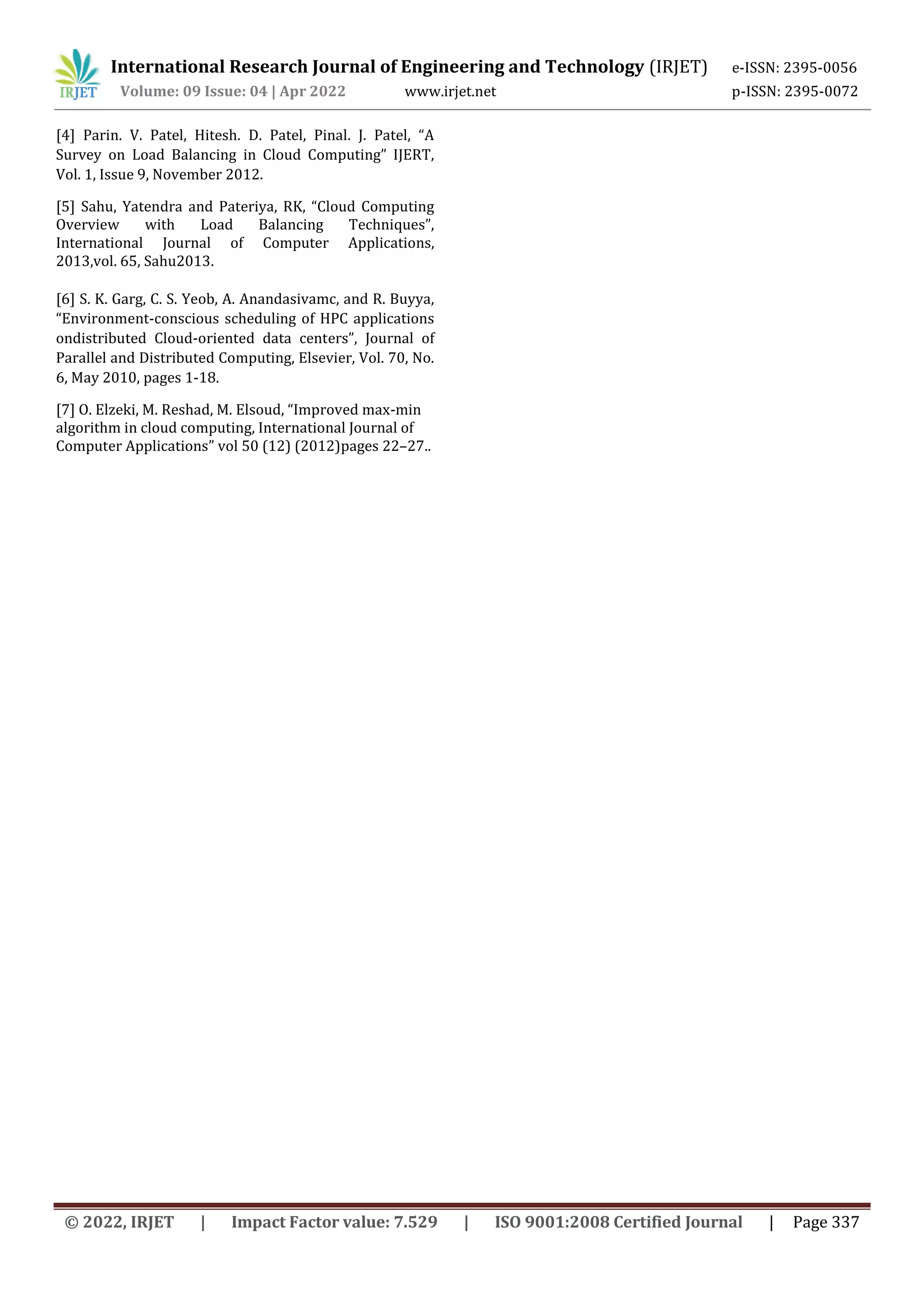 International Research Journal of Engineering and Technology (IRJET) e-ISSN: 2395-0056
Volume: 09 Issue: 04 | Apr 2022 www.irjet.net p-ISSN: 2395-0072
© 2022, IRJET | Impact Factor value: 7.529 | ISO 9001:2008 Certified Journal | Page 337
[4] Parin. V. Patel, Hitesh. D. Patel, Pinal. J. Patel, “A
Survey on Load Balancing in Cloud Computing” IJERT,
Vol. 1, Issue 9, November 2012.
[5] Sahu, Yatendra and Pateriya, RK, “Cloud Computing
Overview with Load Balancing Techniques”,
International Journal of Computer Applications,
2013,vol. 65, Sahu2013.
[6] S. K. Garg, C. S. Yeob, A. Anandasivamc, and R. Buyya,
“Environment-conscious scheduling of HPC applications
ondistributed Cloud-oriented data centers”, Journal of
Parallel and Distributed Computing, Elsevier, Vol. 70, No.
6, May 2010, pages 1-18.
[7] O. Elzeki, M. Reshad, M. Elsoud, “Improved max-min
algorithm in cloud computing, International Journal of
Computer Applications” vol 50 (12) (2012)pages 22–27..
 