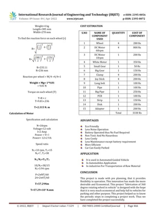 International Research Journal of Engineering and Technology (IRJET) e-ISSN: 2395-0056
Volume: 09 Issue: 04 | Apr 2022 www.irjet.net p-ISSN: 2395-0072
© 2022, IRJET | Impact Factor value: 7.529 | ISO 9001:2008 Certified Journal | Page 466
Weight=4 kg
Length=385 mm
Width=270 mm
To find the reaction force on each wheel (r)
R=
R=
R=235.11
R=236 mm
Reaction per wheel = W/4 =4/4=1
Weight = Mg= 1*9.81
= 9.81 N
Torque on each wheel (T)
T=R × r
T=9.81×.236
T=2.315 N. m
Calculation of Motor
Specification and calculation
N=10rpm
Voltage=12 volt
I=2 Amp
Power = V× I
Power= 12×2 VA
Speed ratio
N1=10 rpm, T1=15
N2=? , T2=38
N1/N2=T2/T1
10/N2=38/15
N2=3.94 rpm
P=2πNT/60
24=2π4T/60
T=57.29Nm
T=57.29×103 N.mm
COST ESTIMATION
S.NO NAME OF
COMPONENT
USED
QUANTITY COST OF
COMPONENT
1 Wheel 4 280 Rs
2 DC Motor
60rpm
4 800 Rs
3 DC Motor
10rpm
1 200 Rs
4 White Motor 1 350 Rs
5 Small Gear 1 50 Rs
6 Big Gear 1 150 Rs
7 Clamp 4 200 Rs
8 Joy Stick 4 200 Rs
9 Long bolt 1 100 Rs
10 Pipe 1 100 Rs
11 Big Pipe 1 250 Rs
12 PCB 1 100 Rs
13 Strip 1 150 Rs
14 Disk 1 200 Rs
15 Adopter 1 200 Rs
Total 3330 Rs
ADVANTAGES
Eco Friendly
Less Noise Operation
Battery Operated thus No Fuel Required
Non Toxic And No Hazardous
Less Costly
Less Maintenance except battery requirement
More Efficient
Car Can Easily Parked
APPLICATION
It is used in Automated Guided Vehicle
In Automobiles Application
In industries For Transportation of Raw Material
CONCLUSION
This project is made with pre planning, that it provides
flexibility in operation. This innovation has made the more
desirable and Economical. This project “fabrication of 360
degree rotating wheel in vehicle” is designed with the hope
that it is very much economical and help full to vehicles for
parking and other purpose. This project helped us to know
the periodic steps in completing a project work. Thus we
have completed the project successfully.
 