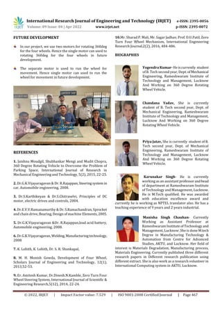 International Research Journal of Engineering and Technology (IRJET) e-ISSN: 2395-0056
Volume: 09 Issue: 04 | Apr 2022 www.irjet.net p-ISSN: 2395-0072
© 2022, IRJET | Impact Factor value: 7.529 | ISO 9001:2008 Certified Journal | Page 467
FUTURE DEVELOPMENT
In our project, we use two motors for rotating 360deg
for the four wheels. Hence the single motor can used to
rotating 360deg for the four wheels in future
development.
The separate motor is used to run the wheel for
movement. Hence single motor can used to run the
wheel for movement in future development.
REFERENCES
1. Jaishnu Moudgil, Shubhankar Mengi and Mudit Chopra,
360 Degree Rotating Vehicle to Overcome the Problem of
Parking Space, International Journal of Research in
Mechanical Engineering and Technology, 5(2), 2015, 22-25.
2. Dr.G.K.Vijayaragavan & Dr. R.Rajappan,Steeringsystem in
car, Automobile engineering, 2008.
3. Dr.S.Karthikeyan & Dr.S.Chitraselvi, Principles of DC
motor, electric drives and controls, 2004.
4. Dr.E.V.V.Ramanamurthy & Dr. S.Ramachandran, Sprocket
and chain drive, Bearing, Design of machine Elements,2005.
5. Dr.G.K.Vijayaragavan &Dr. R.Rajappan,lead acid battery,
Automobile engineering, 2008.
6. Dr.G.K.Vijayaragavan, Welding,Manufacturingtechnology,
2008
7. K. Lohith, K. Lohith, Dr. S. R. Shankapal,
8. M. H. Monish Gowda, Development of Four Wheel,
Scholars Journal of Engineering and Technology, 12(1),
2013,52-53.
9. Er. Amitesh Kumar, Dr.Dinesh.N.Kamble, Zero Turn Four
Wheel Steering System, International Journal of Scientific &
Engineering Research,5(12), 2014, 22-24.
10.Mr. Sharad P. Mali, Mr. Sagar Jadhav, Prof. D.U.Patil, Zero
Turn Four Wheel Mechanism, International Engineering
Research Journal,2(2), 2016, 484-486.
BIOGRAPHIES
Yogendra Kumar-Heiscurrently student
of B. Tech second year, Dept.ofMechanical
Engineering, Rameshwaram Institute of
Technology and Management, Lucknow
And Working on 360 Degree Rotating
Wheel Vehicle.
Chandana Yadav, She is currently
student of B. Tech second year, Dept. of
Mechanical Engineering, Rameshwaram
Institute of Technology and Management,
Lucknow And Working on 360 Degree
Rotating Wheel Vehicle.
Priya Jatav, She is currently student of B.
Tech second year, Dept. of Mechanical
Engineering, Rameshwaram Institute of
Technology and Management, Lucknow
And Working on 360 Degree Rotating
Wheel Vehicle.
Karunakar Singh- He is currently
working as an assistantprofessorandhead
of department at Rameshwaram Institute
of Technology and Management, Lucknow.
He is M.Tech qualified. He was awarded
with education excellence award and
currently he is working as NPTEL translator also. He has a
teaching experience of 9 years and 2 years industrial.
Manisha Singh Chauhan- Currently
Working as Assistant Professor at
Rameshwaram InstituteofTechnology and
Management, Lucknow .She is done M.tech
Degree in Manufacturing Technology &
Automation from Centre for Advanced
Studies, AKTU, and Lucknow. Her field of
interest is Materials Degradation, Manufacturing process,
Materials Engineering. Currently published three different
research papers in Different research publication using
different extract. She is also work as a research volunteer in
International Computing system in AKTU, Lucknow.
 