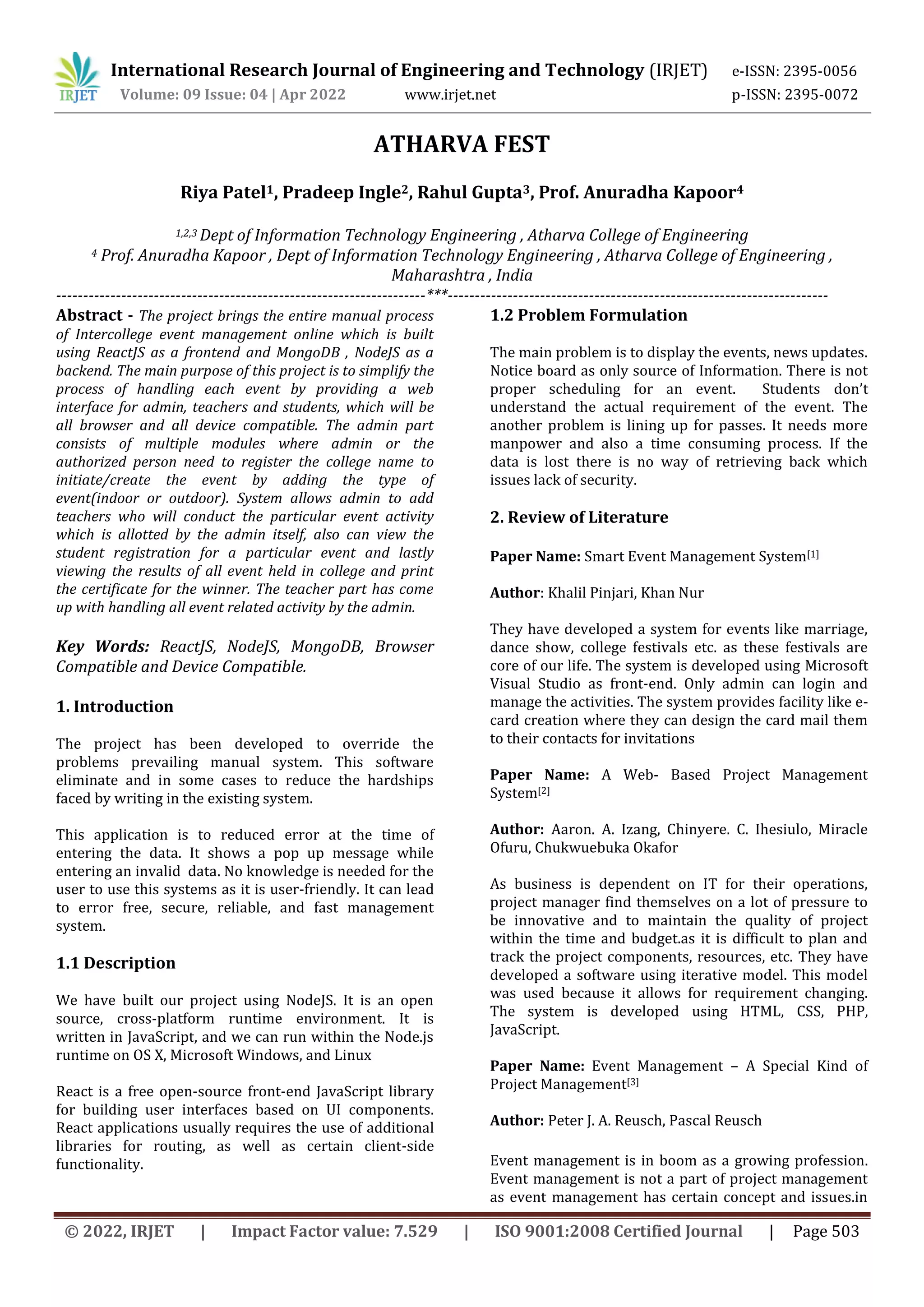 International Research Journal of Engineering and Technology (IRJET) e-ISSN: 2395-0056
Volume: 09 Issue: 04 | Apr 2022 www.irjet.net p-ISSN: 2395-0072
© 2022, IRJET | Impact Factor value: 7.529 | ISO 9001:2008 Certified Journal | Page 503
ATHARVA FEST
Riya Patel1, Pradeep Ingle2, Rahul Gupta3, Prof. Anuradha Kapoor4
1,2,3 Dept of Information Technology Engineering , Atharva College of Engineering
4 Prof. Anuradha Kapoor , Dept of Information Technology Engineering , Atharva College of Engineering ,
Maharashtra , India
--------------------------------------------------------------------***----------------------------------------------------------------------
Abstract - The project brings the entire manual process
of Intercollege event management online which is built
using ReactJS as a frontend and MongoDB , NodeJS as a
backend. The main purpose of this project is to simplify the
process of handling each event by providing a web
interface for admin, teachers and students, which will be
all browser and all device compatible. The admin part
consists of multiple modules where admin or the
authorized person need to register the college name to
initiate/create the event by adding the type of
event(indoor or outdoor). System allows admin to add
teachers who will conduct the particular event activity
which is allotted by the admin itself, also can view the
student registration for a particular event and lastly
viewing the results of all event held in college and print
the certificate for the winner. The teacher part has come
up with handling all event related activity by the admin.
Key Words: ReactJS, NodeJS, MongoDB, Browser
Compatible and Device Compatible.
1. Introduction
The project has been developed to override the
problems prevailing manual system. This software
eliminate and in some cases to reduce the hardships
faced by writing in the existing system.
This application is to reduced error at the time of
entering the data. It shows a pop up message while
entering an invalid data. No knowledge is needed for the
user to use this systems as it is user-friendly. It can lead
to error free, secure, reliable, and fast management
system.
1.1 Description
We have built our project using NodeJS. It is an open
source, cross-platform runtime environment. It is
written in JavaScript, and we can run within the Node.js
runtime on OS X, Microsoft Windows, and Linux
React is a free open-source front-end JavaScript library
for building user interfaces based on UI components.
React applications usually requires the use of additional
libraries for routing, as well as certain client-side
functionality.
1.2 Problem Formulation
The main problem is to display the events, news updates.
Notice board as only source of Information. There is not
proper scheduling for an event. Students don’t
understand the actual requirement of the event. The
another problem is lining up for passes. It needs more
manpower and also a time consuming process. If the
data is lost there is no way of retrieving back which
issues lack of security.
2. Review of Literature
Paper Name: Smart Event Management System[1]
Author: Khalil Pinjari, Khan Nur
They have developed a system for events like marriage,
dance show, college festivals etc. as these festivals are
core of our life. The system is developed using Microsoft
Visual Studio as front-end. Only admin can login and
manage the activities. The system provides facility like e-
card creation where they can design the card mail them
to their contacts for invitations
Paper Name: A Web- Based Project Management
System[2]
Author: Aaron. A. Izang, Chinyere. C. Ihesiulo, Miracle
Ofuru, Chukwuebuka Okafor
As business is dependent on IT for their operations,
project manager find themselves on a lot of pressure to
be innovative and to maintain the quality of project
within the time and budget.as it is difficult to plan and
track the project components, resources, etc. They have
developed a software using iterative model. This model
was used because it allows for requirement changing.
The system is developed using HTML, CSS, PHP,
JavaScript.
Paper Name: Event Management – A Special Kind of
Project Management[3]
Author: Peter J. A. Reusch, Pascal Reusch
Event management is in boom as a growing profession.
Event management is not a part of project management
as event management has certain concept and issues.in
 