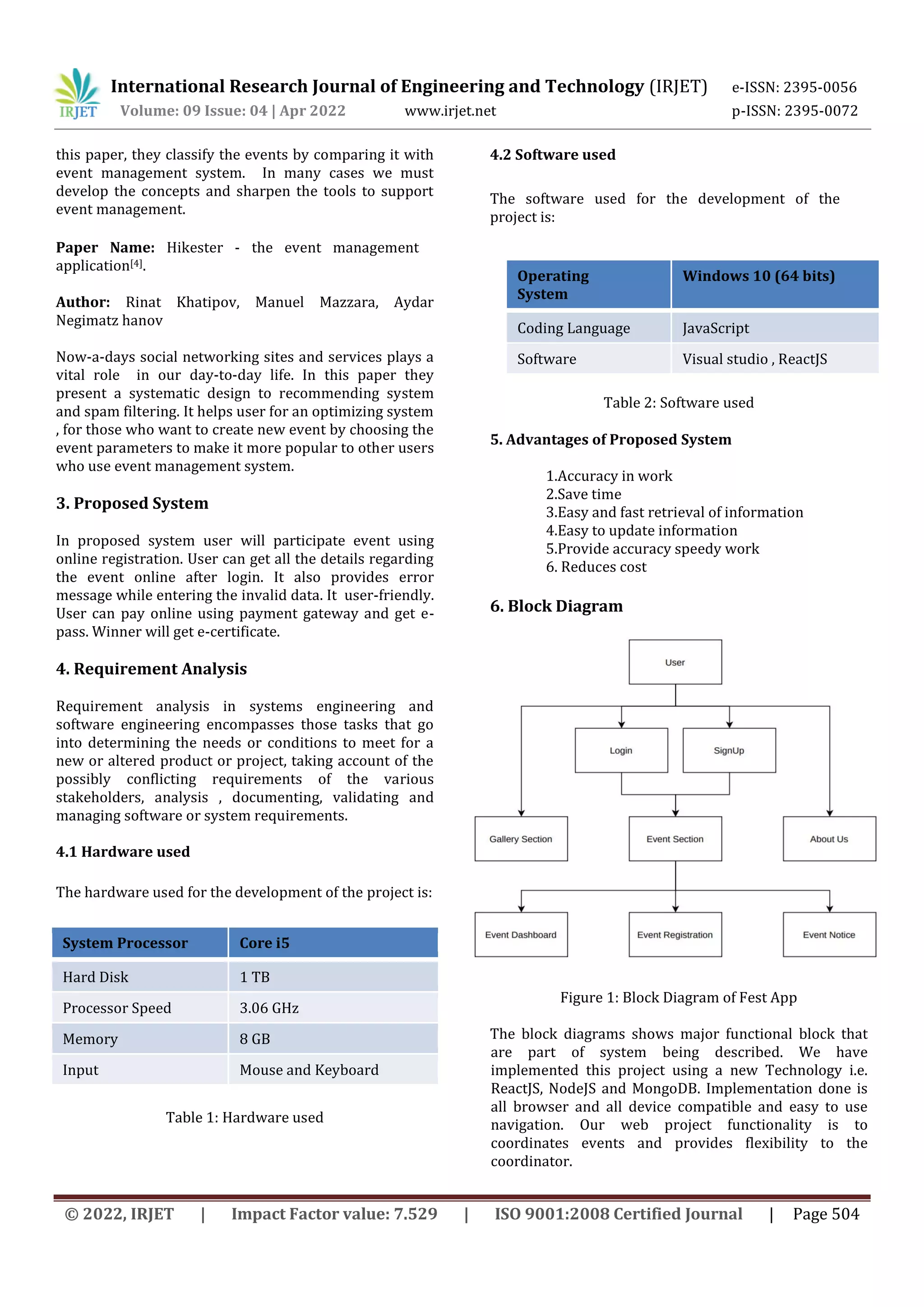 International Research Journal of Engineering and Technology (IRJET) e-ISSN: 2395-0056
Volume: 09 Issue: 04 | Apr 2022 www.irjet.net p-ISSN: 2395-0072
© 2022, IRJET | Impact Factor value: 7.529 | ISO 9001:2008 Certified Journal | Page 504
this paper, they classify the events by comparing it with
event management system. In many cases we must
develop the concepts and sharpen the tools to support
event management.
Paper Name: Hikester - the event management
application[4].
Author: Rinat Khatipov, Manuel Mazzara, Aydar
Negimatz hanov
Now-a-days social networking sites and services plays a
vital role in our day-to-day life. In this paper they
present a systematic design to recommending system
and spam filtering. It helps user for an optimizing system
, for those who want to create new event by choosing the
event parameters to make it more popular to other users
who use event management system.
3. Proposed System
In proposed system user will participate event using
online registration. User can get all the details regarding
the event online after login. It also provides error
message while entering the invalid data. It user-friendly.
User can pay online using payment gateway and get e-
pass. Winner will get e-certificate.
4. Requirement Analysis
Requirement analysis in systems engineering and
software engineering encompasses those tasks that go
into determining the needs or conditions to meet for a
new or altered product or project, taking account of the
possibly conflicting requirements of the various
stakeholders, analysis , documenting, validating and
managing software or system requirements.
4.1 Hardware used
The hardware used for the development of the project is:
System Processor Core i5
Hard Disk 1 TB
Processor Speed 3.06 GHz
Memory 8 GB
Input Mouse and Keyboard
Table 1: Hardware used
4.2 Software used
The software used for the development of the
project is:
Table 2: Software used
5. Advantages of Proposed System
1.Accuracy in work
2.Save time
3.Easy and fast retrieval of information
4.Easy to update information
5.Provide accuracy speedy work
6. Reduces cost
6. Block Diagram
Figure 1: Block Diagram of Fest App
The block diagrams shows major functional block that
are part of system being described. We have
implemented this project using a new Technology i.e.
ReactJS, NodeJS and MongoDB. Implementation done is
all browser and all device compatible and easy to use
navigation. Our web project functionality is to
coordinates events and provides flexibility to the
coordinator.
Operating
System
Windows 10 (64 bits)
Coding Language JavaScript
Software Visual studio , ReactJS
 