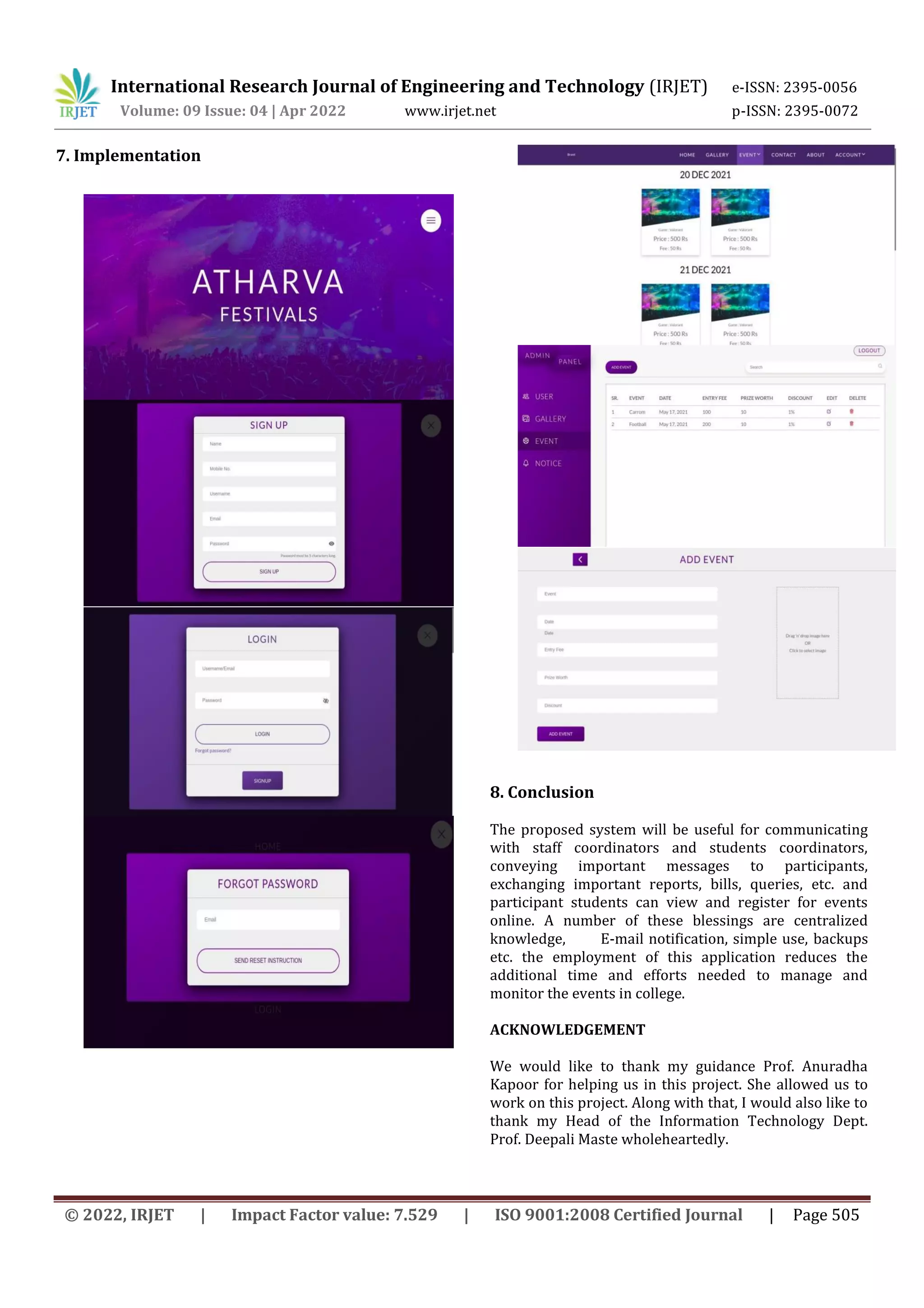 International Research Journal of Engineering and Technology (IRJET) e-ISSN: 2395-0056
Volume: 09 Issue: 04 | Apr 2022 www.irjet.net p-ISSN: 2395-0072
© 2022, IRJET | Impact Factor value: 7.529 | ISO 9001:2008 Certified Journal | Page 505
7. Implementation
8. Conclusion
The proposed system will be useful for communicating
with staff coordinators and students coordinators,
conveying important messages to participants,
exchanging important reports, bills, queries, etc. and
participant students can view and register for events
online. A number of these blessings are centralized
knowledge, E-mail notification, simple use, backups
etc. the employment of this application reduces the
additional time and efforts needed to manage and
monitor the events in college.
ACKNOWLEDGEMENT
We would like to thank my guidance Prof. Anuradha
Kapoor for helping us in this project. She allowed us to
work on this project. Along with that, I would also like to
thank my Head of the Information Technology Dept.
Prof. Deepali Maste wholeheartedly.
 