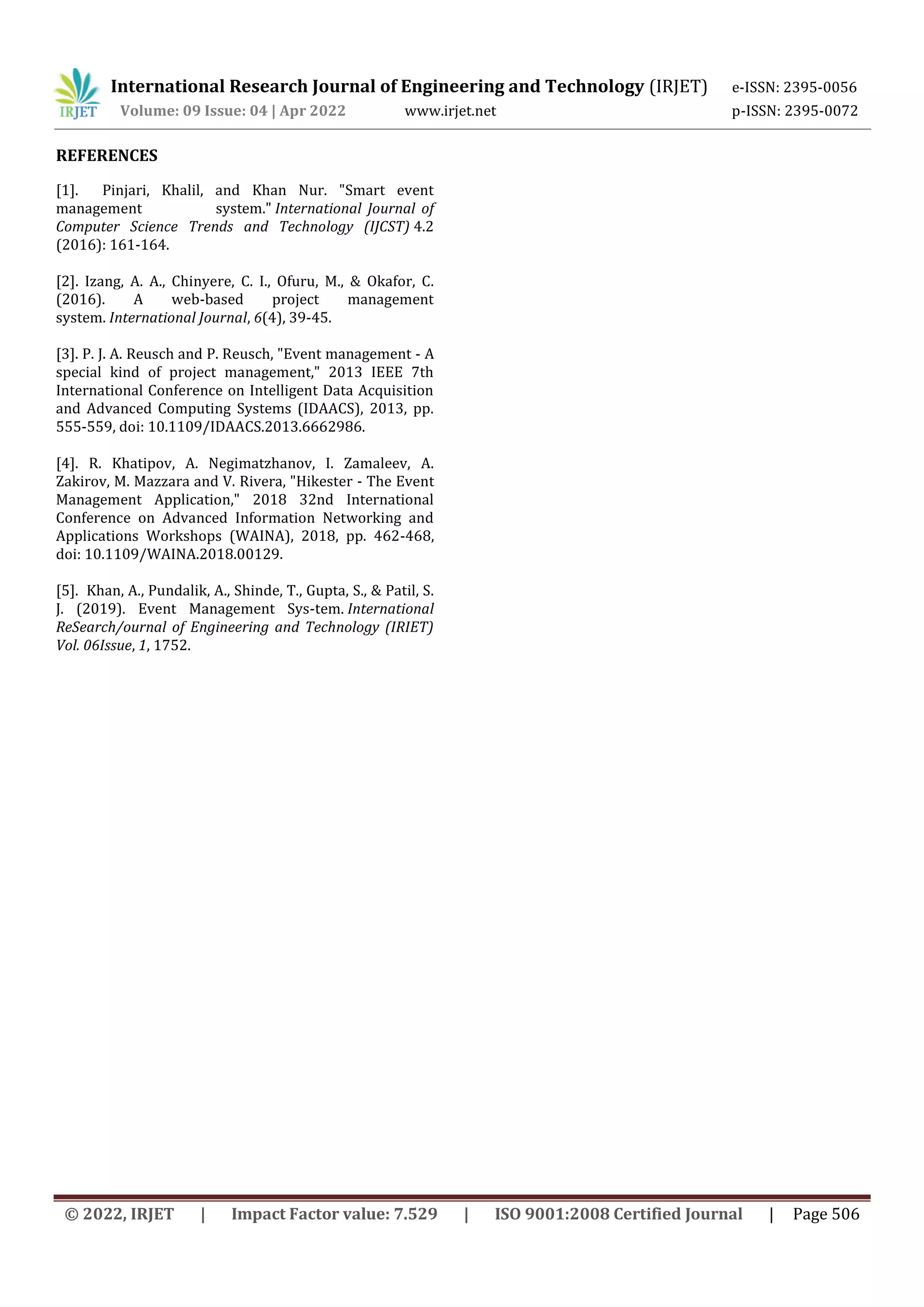 International Research Journal of Engineering and Technology (IRJET) e-ISSN: 2395-0056
Volume: 09 Issue: 04 | Apr 2022 www.irjet.net p-ISSN: 2395-0072
© 2022, IRJET | Impact Factor value: 7.529 | ISO 9001:2008 Certified Journal | Page 506
REFERENCES
[1]. Pinjari, Khalil, and Khan Nur. "Smart event
management system." International Journal of
Computer Science Trends and Technology (IJCST) 4.2
(2016): 161-164.
[2]. Izang, A. A., Chinyere, C. I., Ofuru, M., & Okafor, C.
(2016). A web-based project management
system. International Journal, 6(4), 39-45.
[3]. P. J. A. Reusch and P. Reusch, "Event management - A
special kind of project management," 2013 IEEE 7th
International Conference on Intelligent Data Acquisition
and Advanced Computing Systems (IDAACS), 2013, pp.
555-559, doi: 10.1109/IDAACS.2013.6662986.
[4]. R. Khatipov, A. Negimatzhanov, I. Zamaleev, A.
Zakirov, M. Mazzara and V. Rivera, "Hikester - The Event
Management Application," 2018 32nd International
Conference on Advanced Information Networking and
Applications Workshops (WAINA), 2018, pp. 462-468,
doi: 10.1109/WAINA.2018.00129.
[5]. Khan, A., Pundalik, A., Shinde, T., Gupta, S., & Patil, S.
J. (2019). Event Management Sys-tem. International
ReSearch/ournal of Engineering and Technology (IRIET)
Vol. 06Issue, 1, 1752.
 