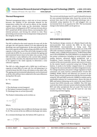 International Research Journal of Engineering and Technology (IRJET) e-ISSN: 2395-0056
Volume: 09 Issue: 04 | Apr 2022 www.irjet.net p-ISSN: 2395-0072
© 2022, IRJET | Impact Factor value: 7.529 | ISO 9001:2008 Certified Journal | Page 513
Thermal Management
Thermal management plays a vital role in Li-ion systems
because, the stability of the electrodes depend on the
temperature within the cell and its effects on the volatile
organic solvents that make up the electrolyte. Selected
solvents have a boiling point at 90°C and any increase above
90°C would boil off the solvent. Hence, increasing the cell's
internal pressure, and forcing the solvent to vent. Thus
preventing such excessiveriseintemperature helpspreserve
the integrity of the cells.
BATTERY SOC MODELING
The SOC is defined as the rated capacity of a new cell. As the
cell ages, the cell capacity reduces. It is also affected by the
discharge rate and temperature. At the end of the cell's life
the actual capacity will be approaching only 80% of its rated
capacity. In this case, even if the cell is fully charged, its SOC
would only be 80%. For an accurate estimate the ageing and
environmental factors have to be taken into account. If the
SOC reference is also defined as the current fully charged
capacity of the cell, then, the adjustment factors would have
to be applied to the rated capacity to determine a new
reference capacity.
The SOC of a fully charged cell is 100% but it will have a
capacity of only 80% of a new cell. For cell balancing, it is
crucial to know the SOC of any cell relative to the other cells.
The ageing and environmental adjustments can be dismissed
asall the cells will have been subjected to the sameinfluences
during their life cycle.
In * Ti = constant
Where,
I: The discharge current (ampere)
n: The battery constant (usually n=1.35)
Ti: Discharge time at current I(second)
The Peukert relationship can be written as:
Where,
C1, C2: The discharge rates at different discharge rate states.
I1, I2: The current at the two different discharge rate states.
At a constant discharge rate, the battery SOC is given as:
The current and discharge rate (C1 and I1) should be known
for non-constant discharge rates. Given the current at the
present time step I2, the corresponding discharge rate is
calculated using equation for C1 and plugged into an
incremental form of an equation for SOC. The incremental
change in the battery ΔSOC can be given as:
BMS HARDWARE DESIGN
The hardware design consists of a Master Board with the
microcontroller that controls the BMS. In this board
AVR128DA64 microcontroller is being used. This
microcontroller of the AVR DA family makes use of the AVR
CPU with a hardware multiplier, running at a speed of up to
24 MHz, with a 128 KB of Flash memory, 16KBofStaticRAM,
and 512B of EEPROM. The AVR128DA64 is an adaptable and
low power architecture including an event system, smart
analog features, advanced digital peripherals and a
Peripheral Touch Controller (PTC). The Master Board
consists of the microcontroller, power and control circuitry.
As the master board is powered using Low Voltage (LV)
battery, it needs to be further stepped down to a certain
voltage for the microcontrollersandotherintegratedcircuits.
For voltage step down, low power voltage regulatorsorbuck
converters are used. Various communication circuits like
CANBUS, RS485, RS232 and Ethernet are present on the
board. These circuits communicate with the microcontroller
using I2C, SPI and UART protocols. CANBUS is widelyusedin
automobile industry for communication. Hence the data of
BMS and battery balancing can be sent to the main Vehicle
Control Unit (VCU) directly over CANBUS. This VCU later
controls the whole vehicular system whichincludestheBMS,
BCU and other peripherals that are used. The board also
consists of Real Time Clock and SD Card for real time
monitoring and data logging.
Figure 3: EV Block Diagram
 