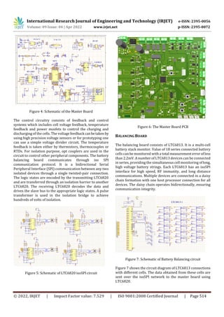 International Research Journal of Engineering and Technology (IRJET) e-ISSN: 2395-0056
Volume: 09 Issue: 04 | Apr 2022 www.irjet.net p-ISSN: 2395-0072
© 2022, IRJET | Impact Factor value: 7.529 | ISO 9001:2008 Certified Journal | Page 514
Figure 4: Schematic of the Master Board
The control circuitry consists of feedback and control
systems which includes cell voltage feedback, temperature
feedback and power mosfets to control the charging and
discharging of the cells. The voltage feedback canbetaken by
using high precision voltage sensors or for prototyping one
can use a simple voltage divider circuit. The temperature
feedback is taken either by thermistors, thermocouples or
RTDs. For isolation purpose, opt couplers are used in the
circuit to control other peripheral components. The battery
balancing board communicates through iso SPI
communication protocol. It is a bidirectional Serial
Peripheral Interface (SPI) communication between any two
isolated devices through a single twisted-pair connection.
The logic states are encoded by the transmitting LTC6820
and are transferred through an isolation barrier to another
LTC6820. The receiving LTC6820 decodes the data and
drives the slave bus to the appropriate logic states. A pulse
transformer is used in the isolation bridge to achieve
hundreds of volts of isolation.
Figure 5: Schematic of LTC6820 isoSPI circuit
Figure 6: The Master Board PCB
BALANCING BOARD
The balancing board consists of LTC6813. It is a multi-cell
battery stack monitor. Value of 18 series connected battery
cells can be monitored with a total measurementerrorofless
than 2.2mV. A number of LTC6813 devices can be connected
in series, providing the simultaneous cell monitoring oflong,
high voltage battery strings. Each LTC6813 has an isoSPI
interface for high speed, RF immunity, and long distance
communications. Multiple devices are connected in a daisy
chain formation with one host processor connection for all
devices. The daisy chain operates bidirectionally, ensuring
communication integrity.
Figure 7: Schematic of Battery Balancing circuit
Figure 7 shows the circuit diagram of LTC6813 connections
with different cells. The data obtained from these cells are
sent over the isoSPI network to the master board using
LTC6820.
 