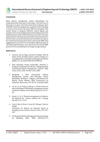 International Research Journal of Engineering and Technology (IRJET) e-ISSN: 2395-0056
Volume: 09 Issue: 04 | Apr 2022 www.irjet.net p-ISSN: 2395-0072
© 2022, IRJET | Impact Factor value: 7.529 | ISO 9001:2008 Certified Journal | Page 515
Conclusion
Major battery management system technologies are
comprehensively discussed in this paper. The key focus of
this paper is to give a brief idea about State of Charge, State
of Health, Thermal management, and Battery SOC modeling.
A version of the master board for BMS was designed. This
system allows to program different control signals and
peripherals from the feedback givenbythebatterypack. The
implementation of the AVR based microcontroller was done
along with the cell balancing and isoSPI communication ICs.
Various other communication protocol facilities were given
for smooth functioning and wirelesscontrol oftheBMS. Data
logging feature proved to be very helpful. Different types of
cell balancing techniques were discussed. Overall the BMS
proves to be an essential part of energy storage systems.
References
1. Cabrera, Jose & Vega, Aurelio & Tobajas, Félix &
Deniz, Victor & Fabelo, Himar. (2014). Design of a
reconfigurable Li-Ion Battery Management System
(BMS). 1-6. 10.1109/TAEE.2014.6900162.
2. John Chatzakis, Kostas Kalaitzakis, Nicholas C.
Voulgaris and Stefanos N. Manias, "Designinga New
Generalized Battery Management System", IEEE
Trans. On I.E., VOL. 50, NO. 5, Oct. 2003.
3. Designing a New Generalized Battery
Management System. John Chatzakis, Kostas
Kalaitxakis, Nicholas C. Vulgaris, and Stefanons N.
Manias, Senior Menber, IEEE Transactions on
Industrial Electronics, Vol. 50, Nº. 5, October 2003
4. Liu, K.; Li, K.; Peng, Q.; Zhang, C. A brief review on
key technologies in the batterymanagementsystem
of electric vehicles. Front. Mech. Eng. 2019, 14, 47–
64.
5. Karmi, G.; Li, X. Thermal management of Lithium-
ion batteries for electric vehicles. Int. J. Energy
Res.2013, 37, 13-24.
6. Guo, Z.; Qiu, X.; Hou, G.; Liaw, B.Y.; Zhang, C. State of
health
estimation for lithium ion batteries based on
charging curves. J.Power Sources 2014, 249, 457-
462
7. H.J. Bergveld, Battery Management Systems Design
by Modeling 2001, ISBN 9074445-51-9
 