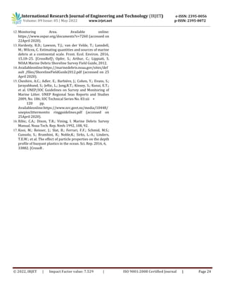 © 2022, IRJET | Impact Factor value: 7.529 | ISO 9001:2008 Certified Journal | Page 24
12.Monitoring Area. Available online:
https://www.ospar.org/documents?v=7260 (accessed on
22April 2020).
13.Hardesty, B.D.; Lawson, T.J.; van der Velde, T.; Lansdell,
M.; Wilcox, C. Estimating quantities and sources of marine
debris at a continental scale. Front. Ecol. Environ. 2016,
15,18–25. [CrossRef] Opfer, S.; Arthur, C.; Lippiatt, S.
NOAA Marine Debris Shoreline Survey Field Guide, 2012.
14.Availableonline:https://marinedebris.noaa.gov/sites/def
ault /files/ShorelineFieldGuide2012.pdf (accessed on 25
April 2020).
15.Cheshire, A.C.; Adler, E.; Barbière, J.; Cohen, Y.; Evans, S.;
Jarayabhand, S.; Jeftic, L.; Jung,R.T.; Kinsey, S.; Kusui, E.T.;
et al. UNEP/IOC Guidelines on Survey and Monitoring of
Marine Litter. UNEP Regional Seas Reports and Studies
2009, No. 186; IOC Technical Series No. 83:xii +
120 pp.
Availableonline:https://www.nrc.govt.nz/media/10448/
unepioclittermonito ringguidelines.pdf (accessed on
25April 2020).
16.Ribic, C.A.; Dixon, T.R.; Vining, I. Marine Debris Survey
Manual. Noaa Tech. Rep. Nmfs 1992, 108, 92.
17.Kooi, M.; Reisser, J.; Slat, B.; Ferrari, F.F.; Schmid, M.S.;
Cunsolo, S.; Brambini, R.; Noble,K.; Sirks, L.-A.; Linders,
T.E.W.; et al. The effect of particle properties on the depth
profile of buoyant plastics in the ocean. Sci. Rep. 2016, 6,
33882. [CrossR .
International Research Journal of Engineering and Technology (IRJET) e-ISSN: 2395-0056
Volume: 09 Issue: 05 | May 2022 www.irjet.net p-ISSN: 2395-0072
 