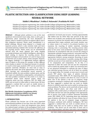 © 2022, IRJET | Impact Factor value: 7.529 | ISO 9001:2008 Certified Journal | Page 19
PLASTIC DETECTION AND CLASSIFICATION USING DEEP LEARNING
NEURAL NETWORK
Siddhi S. Mhadlekar1, Vedika S. Nalawade2, Pratiksha M. Patil3
1Student of computer engineering, Smt. Indira Gandhi College of Engineering, Maharashtra, India.
2Student of computer engineering, Smt. Indira Gandhi College of Engineering, Maharashtra, India.
3Student of computer engineering, Smt. Indira Gandhi College of Engineering, Maharashtra, India.
---------------------------------------------------------------------***-----------------------------------------------------------------
Abstract - Although plastic pollution is one of the most
significant environmental issues today, there is still a gap in
information about monitoring the local distribution of
plastics, which is needed to prevent its negative effects and to
plan mitigation measures. Plastic waste management is a
global challenge. Manual waste disposal is a complex and
expensive process, which is why scientists make and learn
automated planning methods that increase the efficiency of
the recycling process. Plastic waste can be automatically
selected from the waste disposal belt using imaging
processing techniques and artificial intelligence, especially in-
depth reading, to improve the recycling process. Waste
disposal techniques and procedures are used in large groups
of materials such as paper, plastic, metal, and glass. However,
the biggest challenge is to differentiate between different
types of objects in the group, for example, to filter different
colors of glass or plastic. It is important because it is possible
to recycle certain types of plastic (PET can be converted into
polyester material). Therefore, we must look at ways to
separate this waste. One of the opportunities is the use of in-
depth learning and convolutional neural networks. In
household rubbish, the main problem is plastic parts, and the
main types are polyethylene, polypropylene, and polystyrene.
The main problem considered in this article is to create an
automated plastic waste disposal system, which can
categorize waste into four categories, PET, PP, HDPE, and
LDPE, and can work in a filter plant or citizen home. We have
suggested a method that can work on mobile devices to
identify waste that can be useful in solving urban waste
problems.
Key Words: Polyethylene Terephthalate (PET),
HighDensity Polyethylene (HDPE), Low-Density
Polyethylene (LDPE), Polypropylene (PP)
1. INTRODUCTION
Plastic pollution has become one of the most important
environmental problems of our time. Since the 1950's, when
it was introduced, as a clean and inexpensive item, plastic
has replaced paper and glass in the packaging of food, wood
furniture, and metal in automobile production. Global plastic
production increased year-on-year, reaching approximately
360 million tons by 2018. Only nine percent of the nine
billion tons of plastic ever produced and recycled. Effective
measures to prevent the harmful effects of plastics need to
understand their origin, methods, and trends. Another way
to reduce waste is to recycle it. Its primary function is to
maximize the recycling of similar materials, including
reducing costs in processing. The recycling process takes
place in two areas: asset production and subsequent waste
production. Its assumptions take into account the setting of
appropriate attitudes among producers, associated with the
production of highly available materials, and the creation of
appropriate behavior among recipients. Recycling of waste
on the latest used products is possible, among other things
with the second use of raw materials combined with changes
in its composition and composition. To do this, it is
important to filter the waste and not just the components
such as metal, bio, plastic paper or glass. It is necessary here
to use advanced techniques to separate the type of object
into individual groups because not all of them are suitable
for use again today. For example, an easy way to recycle and
recycle PET plastic. Four types of plastics dominate
household waste: PET, HDPE, PP, PS. Separating them into
individual types of plastics will allow for reuse of some of
them. One of the options is the use of computer image
recognition techniques combined with artificial intelligence.
We have suggested a method that can work on mobile
devices to identify waste that can be useful in solving urban
waste problems. The device can be used both at home and at
garbage disposal plants, and when used with a small
computer with a small camera, it will present results with an
LED diode and the user puts the garbage in the appropriate
box in person. Four types of plastics dominate household
waste: PET, HDPE, PP, PS. Separating them into individual
types of plastics will allow for reuse of some of them. One of
the options is the use of computer image recognition
techniques combined with artificial intelligence. We have
suggested a method that can work on mobile devices to
identify waste that can be useful in solving urban waste
problems. -The device can be used both at home and in
waste disposal plants, and when used with a microcomputer
International Research Journal of Engineering and Technology (IRJET) e-ISSN: 2395-0056
Volume: 09 Issue: 05 | May 2022 www.irjet.net p-ISSN: 2395-0072
 