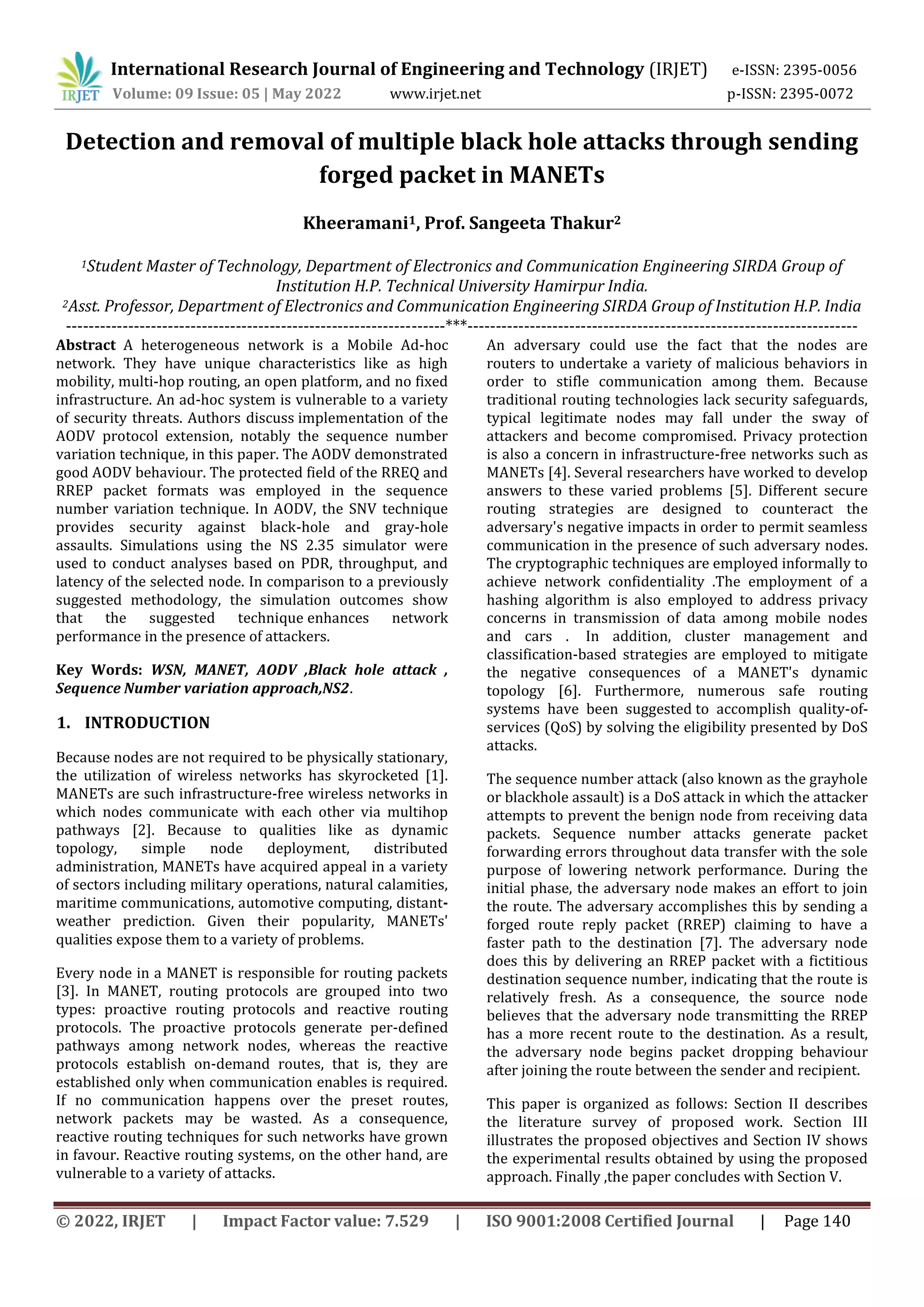 International Research Journal of Engineering and Technology (IRJET) e-ISSN: 2395-0056
Volume: 09 Issue: 05 | May 2022 www.irjet.net p-ISSN: 2395-0072
© 2022, IRJET | Impact Factor value: 7.529 | ISO 9001:2008 Certified Journal | Page 140
Detection and removal of multiple black hole attacks through sending
forged packet in MANETs
Kheeramani1, Prof. Sangeeta Thakur2
1Student Master of Technology, Department of Electronics and Communication Engineering SIRDA Group of
Institution H.P. Technical University Hamirpur India.
2Asst. Professor, Department of Electronics and Communication Engineering SIRDA Group of Institution H.P. India
-------------------------------------------------------------------***---------------------------------------------------------------------
Abstract A heterogeneous network is a Mobile Ad-hoc
network. They have unique characteristics like as high
mobility, multi-hop routing, an open platform, and no fixed
infrastructure. An ad-hoc system is vulnerable to a variety
of security threats. Authors discuss implementation of the
AODV protocol extension, notably the sequence number
variation technique, in this paper. The AODV demonstrated
good AODV behaviour. The protected field of the RREQ and
RREP packet formats was employed in the sequence
number variation technique. In AODV, the SNV technique
provides security against black-hole and gray-hole
assaults. Simulations using the NS 2.35 simulator were
used to conduct analyses based on PDR, throughput, and
latency of the selected node. In comparison to a previously
suggested methodology, the simulation outcomes show
that the suggested technique enhances network
performance in the presence of attackers.
Key Words: WSN, MANET, AODV ,Black hole attack ,
Sequence Number variation approach,NS2.
1. INTRODUCTION
Because nodes are not required to be physically stationary,
the utilization of wireless networks has skyrocketed [1].
MANETs are such infrastructure-free wireless networks in
which nodes communicate with each other via multihop
pathways [2]. Because to qualities like as dynamic
topology, simple node deployment, distributed
administration, MANETs have acquired appeal in a variety
of sectors including military operations, natural calamities,
maritime communications, automotive computing, distant-
weather prediction. Given their popularity, MANETs'
qualities expose them to a variety of problems.
Every node in a MANET is responsible for routing packets
[3]. In MANET, routing protocols are grouped into two
types: proactive routing protocols and reactive routing
protocols. The proactive protocols generate per-defined
pathways among network nodes, whereas the reactive
protocols establish on-demand routes, that is, they are
established only when communication enables is required.
If no communication happens over the preset routes,
network packets may be wasted. As a consequence,
reactive routing techniques for such networks have grown
in favour. Reactive routing systems, on the other hand, are
vulnerable to a variety of attacks.
An adversary could use the fact that the nodes are
routers to undertake a variety of malicious behaviors in
order to stifle communication among them. Because
traditional routing technologies lack security safeguards,
typical legitimate nodes may fall under the sway of
attackers and become compromised. Privacy protection
is also a concern in infrastructure-free networks such as
MANETs [4]. Several researchers have worked to develop
answers to these varied problems [5]. Different secure
routing strategies are designed to counteract the
adversary's negative impacts in order to permit seamless
communication in the presence of such adversary nodes.
The cryptographic techniques are employed informally to
achieve network confidentiality .The employment of a
hashing algorithm is also employed to address privacy
concerns in transmission of data among mobile nodes
and cars . In addition, cluster management and
classification-based strategies are employed to mitigate
the negative consequences of a MANET's dynamic
topology [6]. Furthermore, numerous safe routing
systems have been suggested to accomplish quality-of-
services (QoS) by solving the eligibility presented by DoS
attacks.
The sequence number attack (also known as the grayhole
or blackhole assault) is a DoS attack in which the attacker
attempts to prevent the benign node from receiving data
packets. Sequence number attacks generate packet
forwarding errors throughout data transfer with the sole
purpose of lowering network performance. During the
initial phase, the adversary node makes an effort to join
the route. The adversary accomplishes this by sending a
forged route reply packet (RREP) claiming to have a
faster path to the destination [7]. The adversary node
does this by delivering an RREP packet with a fictitious
destination sequence number, indicating that the route is
relatively fresh. As a consequence, the source node
believes that the adversary node transmitting the RREP
has a more recent route to the destination. As a result,
the adversary node begins packet dropping behaviour
after joining the route between the sender and recipient.
This paper is organized as follows: Section II describes
the literature survey of proposed work. Section III
illustrates the proposed objectives and Section IV shows
the experimental results obtained by using the proposed
approach. Finally ,the paper concludes with Section V.
 
