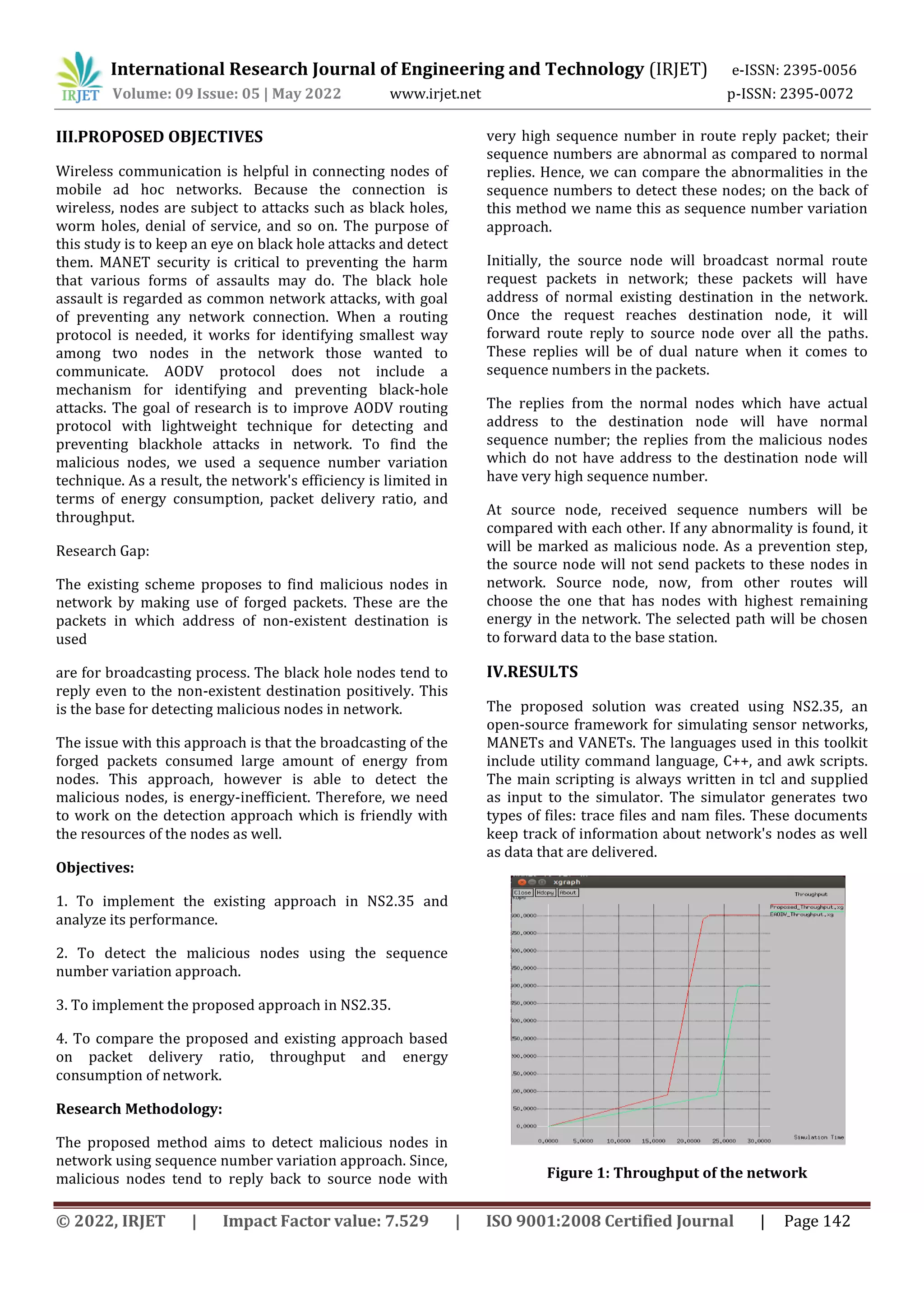 International Research Journal of Engineering and Technology (IRJET) e-ISSN: 2395-0056
Volume: 09 Issue: 05 | May 2022 www.irjet.net p-ISSN: 2395-0072
© 2022, IRJET | Impact Factor value: 7.529 | ISO 9001:2008 Certified Journal | Page 142
III.PROPOSED OBJECTIVES
Wireless communication is helpful in connecting nodes of
mobile ad hoc networks. Because the connection is
wireless, nodes are subject to attacks such as black holes,
worm holes, denial of service, and so on. The purpose of
this study is to keep an eye on black hole attacks and detect
them. MANET security is critical to preventing the harm
that various forms of assaults may do. The black hole
assault is regarded as common network attacks, with goal
of preventing any network connection. When a routing
protocol is needed, it works for identifying smallest way
among two nodes in the network those wanted to
communicate. AODV protocol does not include a
mechanism for identifying and preventing black-hole
attacks. The goal of research is to improve AODV routing
protocol with lightweight technique for detecting and
preventing blackhole attacks in network. To find the
malicious nodes, we used a sequence number variation
technique. As a result, the network's efficiency is limited in
terms of energy consumption, packet delivery ratio, and
throughput.
Research Gap:
The existing scheme proposes to find malicious nodes in
network by making use of forged packets. These are the
packets in which address of non-existent destination is
used
are for broadcasting process. The black hole nodes tend to
reply even to the non-existent destination positively. This
is the base for detecting malicious nodes in network.
The issue with this approach is that the broadcasting of the
forged packets consumed large amount of energy from
nodes. This approach, however is able to detect the
malicious nodes, is energy-inefficient. Therefore, we need
to work on the detection approach which is friendly with
the resources of the nodes as well.
Objectives:
1. To implement the existing approach in NS2.35 and
analyze its performance.
2. To detect the malicious nodes using the sequence
number variation approach.
3. To implement the proposed approach in NS2.35.
4. To compare the proposed and existing approach based
on packet delivery ratio, throughput and energy
consumption of network.
Research Methodology:
The proposed method aims to detect malicious nodes in
network using sequence number variation approach. Since,
malicious nodes tend to reply back to source node with
very high sequence number in route reply packet; their
sequence numbers are abnormal as compared to normal
replies. Hence, we can compare the abnormalities in the
sequence numbers to detect these nodes; on the back of
this method we name this as sequence number variation
approach.
Initially, the source node will broadcast normal route
request packets in network; these packets will have
address of normal existing destination in the network.
Once the request reaches destination node, it will
forward route reply to source node over all the paths.
These replies will be of dual nature when it comes to
sequence numbers in the packets.
The replies from the normal nodes which have actual
address to the destination node will have normal
sequence number; the replies from the malicious nodes
which do not have address to the destination node will
have very high sequence number.
At source node, received sequence numbers will be
compared with each other. If any abnormality is found, it
will be marked as malicious node. As a prevention step,
the source node will not send packets to these nodes in
network. Source node, now, from other routes will
choose the one that has nodes with highest remaining
energy in the network. The selected path will be chosen
to forward data to the base station.
IV.RESULTS
The proposed solution was created using NS2.35, an
open-source framework for simulating sensor networks,
MANETs and VANETs. The languages used in this toolkit
include utility command language, C++, and awk scripts.
The main scripting is always written in tcl and supplied
as input to the simulator. The simulator generates two
types of files: trace files and nam files. These documents
keep track of information about network's nodes as well
as data that are delivered.
Figure 1: Throughput of the network
 