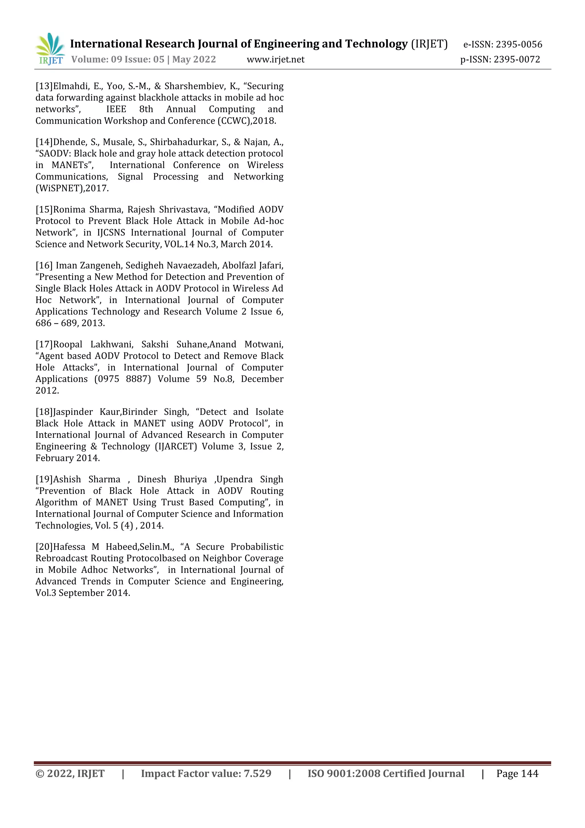 International Research Journal of Engineering and Technology (IRJET) e-ISSN: 2395-0056
Volume: 09 Issue: 05 | May 2022 www.irjet.net p-ISSN: 2395-0072
© 2022, IRJET | Impact Factor value: 7.529 | ISO 9001:2008 Certified Journal | Page 144
[13]Elmahdi, E., Yoo, S.-M., & Sharshembiev, K., “Securing
data forwarding against blackhole attacks in mobile ad hoc
networks”, IEEE 8th Annual Computing and
Communication Workshop and Conference (CCWC),2018.
[14]Dhende, S., Musale, S., Shirbahadurkar, S., & Najan, A.,
“SAODV: Black hole and gray hole attack detection protocol
in MANETs”, International Conference on Wireless
Communications, Signal Processing and Networking
(WiSPNET),2017.
[15]Ronima Sharma, Rajesh Shrivastava, “Modified AODV
Protocol to Prevent Black Hole Attack in Mobile Ad-hoc
Network”, in IJCSNS International Journal of Computer
Science and Network Security, VOL.14 No.3, March 2014.
[16] Iman Zangeneh, Sedigheh Navaezadeh, Abolfazl Jafari,
“Presenting a New Method for Detection and Prevention of
Single Black Holes Attack in AODV Protocol in Wireless Ad
Hoc Network”, in International Journal of Computer
Applications Technology and Research Volume 2 Issue 6,
686 – 689, 2013.
[17]Roopal Lakhwani, Sakshi Suhane,Anand Motwani,
“Agent based AODV Protocol to Detect and Remove Black
Hole Attacks”, in International Journal of Computer
Applications (0975 8887) Volume 59 No.8, December
2012.
[18]Jaspinder Kaur,Birinder Singh, “Detect and Isolate
Black Hole Attack in MANET using AODV Protocol”, in
International Journal of Advanced Research in Computer
Engineering & Technology (IJARCET) Volume 3, Issue 2,
February 2014.
[19]Ashish Sharma , Dinesh Bhuriya ,Upendra Singh
“Prevention of Black Hole Attack in AODV Routing
Algorithm of MANET Using Trust Based Computing”, in
International Journal of Computer Science and Information
Technologies, Vol. 5 (4) , 2014.
[20]Hafessa M Habeed,Selin.M., “A Secure Probabilistic
Rebroadcast Routing Protocolbased on Neighbor Coverage
in Mobile Adhoc Networks”, in International Journal of
Advanced Trends in Computer Science and Engineering,
Vol.3 September 2014.
 
