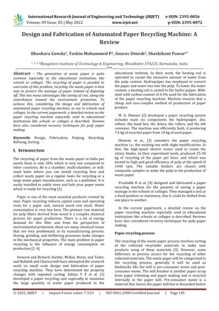 International Research Journal of Engineering and Technology (IRJET) e-ISSN: 2395-0056
Volume: 09 Issue: 05 | May 2022 www.irjet.net p-ISSN: 2395-0072
© 2022, IRJET | Impact Factor value: 7.529 | ISO 9001:2008 Certified Journal | Page 145
Design and Fabrication of Automated Paper Recycling Machine: A
Review
Bhaskara Gowda1, Yashin Mohammed P2, Sourav Dinesh3, Shashikant Pawar4*
1, 2, 3, 4Mangalore Institute of Technology & Engineering, Moodbidre-574225, Karnataka, India
-------------------------------------------------------------------***-------------------------------------------------------------------
Abstract - The generation of waste paper is quite
common especially in the educational institutions like
schools or colleges. The recycling of paper is possible to
overcome of this problem, recycling the waste paper is best
way to protect the wastage of paper instead of disposing
off. This has many advantages like saving of cost, along the
contribution toward the environment protection. To
achieve this, considering the design and fabrication of
automated paper recycling machine, to use in schools and
colleges. In the current paperwork, a detailed review on the
paper recycling machine especially used in educational
institutions like schools or colleges is described. Reviews
have also considered recovery techniques for pulp paper
making.
Keywords: Design, Fabrication, Pulping, Recycling,
Refining, Sorting
I. INTRODUCTION
The recycling of paper from the waste paper in India per
yearly basis is only 20% which is very low compared to
other countries. Be it a chamber, multi-chamber, or mill-
sized baler where you can install recycling bins and
collect waste paper on a regular basis for recycling or a
large waste paper manufacturer, such as a publisher. It is
easily installed to safely store and bale your paper waste
which is ready for recycling [1].
Paper is one of the most essential products created by
man. Paper recycling reduces capital costs and operating
costs for a paper unit, natural wood raw stock. Water
consumption is very low here. The primary raw material
for pulp fibers derived from wood is a complex chemical
process for paper production. There is a lot of energy
demand for this fiber and from the perspective of
environmental protection, there are many chemical issues
that are very problematic in its manufacturing process.
Drying, grinding, and defibering processes make changes
in the mechanical properties. The main problem in paper
recycling is the influence of energy consumption on
production [2, 4].
Howard and Bichard, Hartler, McKee, Bovin, and Teder,
and Bobalek and Charturvedi have attempted the research
work on small scale design and fabrication of paper
recycling machine. They have determined the property
changes with repeated cycling. Aditya V P et al. [1]
developed a paper recycling unit especially to minimize
the large quantity of waste paper produced in the
educational institute. In their work, the heating coil is
operated to vacate the excessive amount of water from
the pulp content. Hydropulper has employed to convert
the paper and water mix into the pulp. To lower the water
content, a heating coil is united to the hydro pulper. Mild-
steel with carbon content of 0.3% used for the fabrication
of the paper recycling machine. Machine ensures that a
cheap and non-complex method of production of paper
product.
M. A. Olutoye [2] developed a paper recycling system
includes main six components the hydropulper, disc
refiner, the head box, the driers, the rollers, and the felt
conveyor. The machine was efficiently built, it producing
7.6 kg of recycled paper from 10 kg of used paper.
Oluwole et al., [3] considers the paper recycling
machine i.e., the existing one with slight modifications. In
that, the high-speed electric motor used to rotate the
rotary blades. In their experiment work, produced 25-30
kg of recycling of the paper per hour, and which was
turned to high and good efficiency of pulp at the speed of
1440 rpm. The suitable binders are chosen with
composite samples to make the pulp in the production of
waste paper.
Vrushabh R et al. [4] designed and fabricated a paper
recycling machine for the purpose of saving a paper
wastage in the schools or colleges. They managed a unit at
a fixed position or stationery, else it could be shifted from
one place to another.
In the current paperwork, a detailed review on the
paper recycling machine especially used in educational
institutions like schools or colleges is described. Reviews
have also considered recovery techniques for pulp paper
making.
Paper recycling process
The recycling of the waste paper process involves sorting
of the collected recyclable materials to make new
products using of these materials [3]. However, some
difference in process occurs for the recycling of other
collected materials. The waste paper will be categorized in
the recycling process, generally it will be used as
feedstocks like the mill is pre-consumer waste and post-
consumer waste. The mill breaker is another paper scrap
from paper trimming and paper making and is recycled
internally in the paper mill. Pre-consumer waste is a
material that leaves the paper mill but is discarded before
 