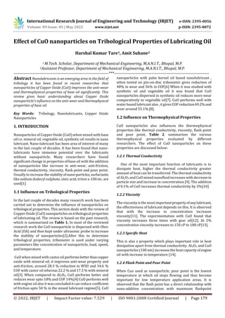 International Research Journal of Engineering and Technology (IRJET) e-ISSN: 2395-0056
Volume: 09 Issue: 05 | May 2022 www.irjet.net p-ISSN: 2395-0072
© 2022, IRJET | Impact Factor value: 7.529 | ISO 9001:2008 Certified Journal | Page 179
Effect of CuO nanoparticles on Tribological Properties of Lubricating Oil
Harshal Kumar Tare1, Amit Suhane2
1 M.Tech. Scholar, Department of Mechanical Engineering, M.A.N.I.T., Bhopal, M.P.
2Assistant Professor, Department of Mechanical Engineering, M.A.N.I.T., Bhopal, M.P.
---------------------------------------------------------------------***---------------------------------------------------------------------
Abstract Nanolubricants is an emerging area in the field of
tribology it has been found in recent researches that
nanoparticles of Copper Oxide (CuO) improves the anti-wear
and thermophysical properties of base oil significantly. This
review gives basic understanding about Copper Oxide
nanoparticle’s influence on the anti-wear and thermophysical
properties of base oil.
Key Words: Tribology, Nanolubricants, Copper Oxide
Nanoparticles
1. INTRODUCTION
Nanoparticles of Copper Oxide (CuO) when mixed with base
oil i.e. mineral oil, vegetable oil, synthetic oil results in nano
lubricant. Nano-lubricant has been area of interest of many
in the last couple of decades. It has been found that nano-
lubricants have immense potential over the lubricants
without nanoparticle. Many researchers have found
significant change in properties of base oil with the addition
of nanoparticles like increase in anti-wear, anti-friction,
thermal conductivity, viscosity, flash point and pour point.
Usually to increase thestabilityofnano-particles,surfactants
like sodium dodecyl sulphate, oleic acid, triton x-100etc.are
used[1]
1.1 Influence on Tribological Properties
In the last couple of decades many research work has been
carried out to determine the influence of nanoparticles on
tribological properties. This section deals with the review of
Copper Oxide (CuO) nanoparticles on tribological properties
of lubricating oil. The review is based on the past research,
which is summarized on Table 1. In most of the reviewed
research work the CuO nanoparticle is dispersed with Oleic
Acid (OA) and then kept under ultrasonic probe to increase
the stability of nanoparticles[2].After this to determine
tribological properties, tribometer is used under varying
parameters like concentration of nanoparticle, load, speed,
and temperature.
CuO when mixed with castor oil performsbetterthancopper
oxide with mineral oil, it improves anti-wear property and
anti-friction, around 28.3 % reduction in WSD and 34.6 %
COF with castor oil whereas 22.2 % and 17.3 % with mineral
oil[3]. When compared to Al2O3, CuO performs better and
reduces wear upto 18% and COF 14%[4] CuO performs well
with engine oil also it was concluded it can reduce coefficient
of friction upto 50 % in the mixed lubricant regime[5]. CuO
nanoparticles with palm kernel oil based nanolubricant ,
when tested on pin-on-disc tribometer gives reduction of
48% in wear and 56% in COF[6] When it was studied with
synthetic oil and vegetable oil it was found that CuO
nanoparticles dispersed in synthetic oil reduces more wear
comparatively to vegetable oil[7]. CuO performs well with
water basedlubricantalso , itgives COF reduction69.2%and
wear around 55.1% [8].
1.2 Influence on Thermophysical Properties
CuO nanoparticles also influences the thermophysical
properties like thermal conductivity, viscosity, flash point
and pour point, Table 2. summarizes the various
thermophysical properties evaluated by different
researchers. The effect of CuO nanoparticles on these
properties are discussed below:
1.2.1 Thermal Conductivity
One of the most important function of lubricants is to
dissipate heat, higher the thermal conductivity greater
amount of heat can be transferred. The thermal conductivity
of Al2O3 and CuO mixed nanofluid increases withdecrease in
particle size and increase in concentration [9]. The addition
of 0.1% of CuO increases thermal conductivity by 3%[10]
1.2.2 Viscosity
The viscosity is the most importantpropertyofanylubricant,
the effectiveness of lubricant depends on this. It is observed
that with the increase in concentration increases
viscosity[11]. The experimentation with CuO found that
viscosity increases three times with gear oil[12]. At 2%
concentration viscosity increases to 150 cP to 180 cP[13].
1.2.3 Specific Heat
This is also a property which plays important role in heat
dissipation apart from thermal conductivity. Al2O3 and CuO
nanoparticles (100 nm) increases the heatcapacity ofengine
oil with increase in temperature [14].
1.2.4 Flash Point and Pour Point
When Cuo used as nanoparticle, pour point is the lowest
temperature at which oil stops flowing and thus become
important for low temperature application areas. It is
observed that the flash point has a direct relationship with
nano-additive concentration with maximum flashpoint
 