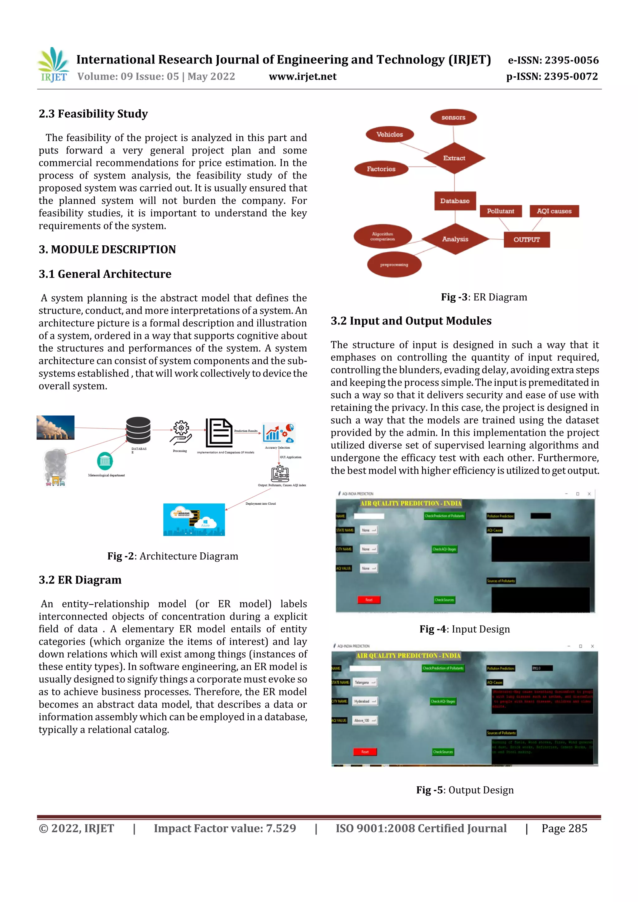 International Research Journal of Engineering and Technology (IRJET) e-ISSN: 2395-0056
Volume: 09 Issue: 05 | May 2022 www.irjet.net p-ISSN: 2395-0072
© 2022, IRJET | Impact Factor value: 7.529 | ISO 9001:2008 Certified Journal | Page 285
2.3 Feasibility Study
The feasibility of the project is analyzed in this part and
puts forward a very general project plan and some
commercial recommendations for price estimation. In the
process of system analysis, the feasibility study of the
proposed system was carried out. It is usually ensured that
the planned system will not burden the company. For
feasibility studies, it is important to understand the key
requirements of the system.
3. MODULE DESCRIPTION
3.1 General Architecture
A system planning is the abstract model that defines the
structure, conduct, and more interpretations of a system. An
architecture picture is a formal description and illustration
of a system, ordered in a way that supports cognitive about
the structures and performances of the system. A system
architecture can consist of system components and the sub-
systems established , that will work collectivelytodevicethe
overall system.
Fig -2: Architecture Diagram
3.2 ER Diagram
An entity–relationship model (or ER model) labels
interconnected objects of concentration during a explicit
field of data . A elementary ER model entails of entity
categories (which organize the items of interest) and lay
down relations which will exist among things (instances of
these entity types). In software engineering, an ER model is
usually designed to signify things a corporate must evoke so
as to achieve business processes. Therefore, the ER model
becomes an abstract data model, that describes a data or
information assembly which can be employed in a database,
typically a relational catalog.
Fig -3: ER Diagram
3.2 Input and Output Modules
The structure of input is designed in such a way that it
emphases on controlling the quantity of input required,
controlling the blunders, evading delay, avoidingextra steps
and keeping the process simple.Theinputispremeditatedin
such a way so that it delivers security and ease of use with
retaining the privacy. In this case, the project is designed in
such a way that the models are trained using the dataset
provided by the admin. In this implementation the project
utilized diverse set of supervised learning algorithms and
undergone the efficacy test with each other. Furthermore,
the best model with higher efficiencyisutilizedtogetoutput.
Fig -4: Input Design
Fig -5: Output Design
 