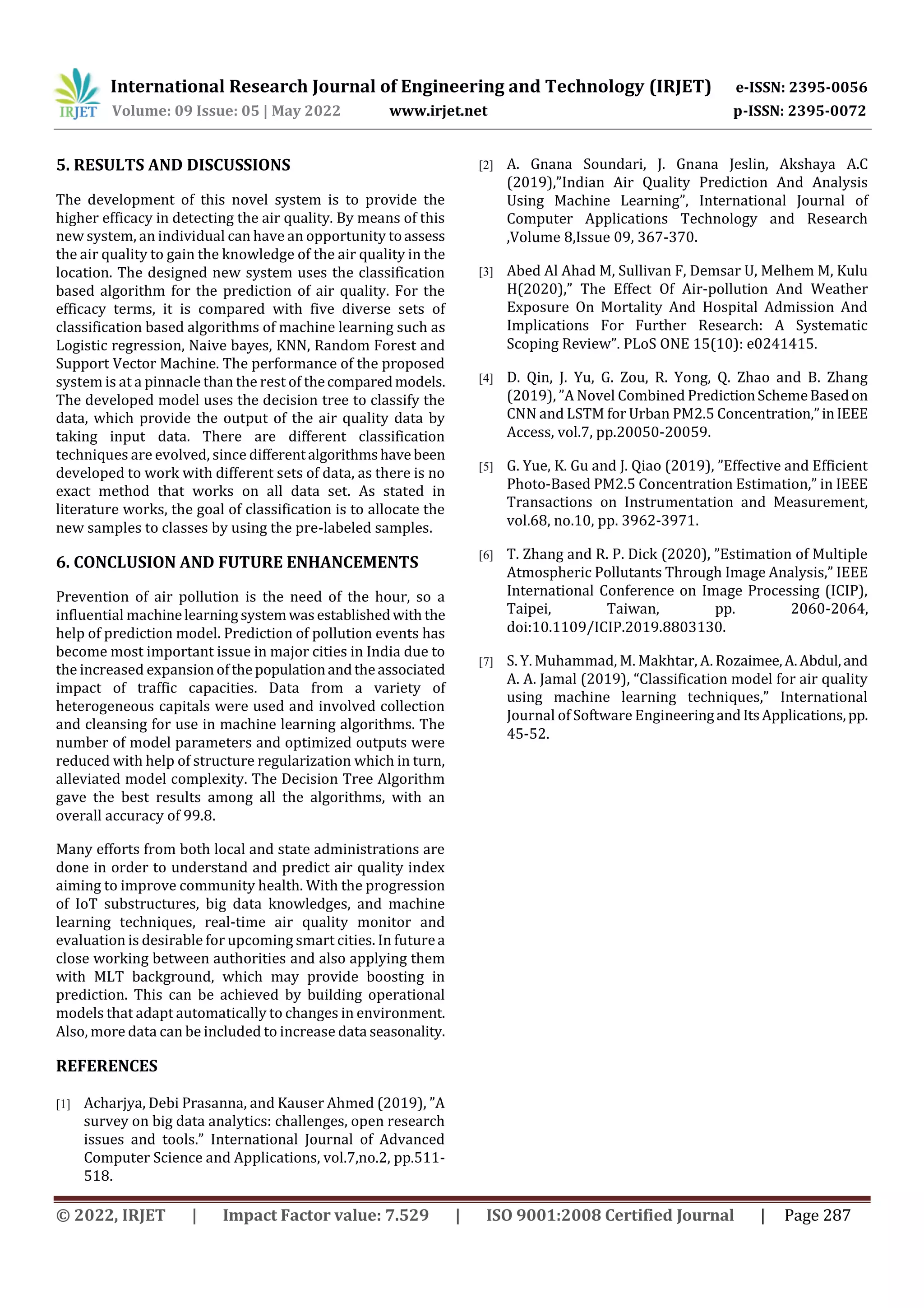 International Research Journal of Engineering and Technology (IRJET) e-ISSN: 2395-0056
Volume: 09 Issue: 05 | May 2022 www.irjet.net p-ISSN: 2395-0072
© 2022, IRJET | Impact Factor value: 7.529 | ISO 9001:2008 Certified Journal | Page 287
5. RESULTS AND DISCUSSIONS
The development of this novel system is to provide the
higher efficacy in detecting the air quality. By means of this
new system, an individual can have an opportunity toassess
the air quality to gain the knowledge of the air quality in the
location. The designed new system uses the classification
based algorithm for the prediction of air quality. For the
efficacy terms, it is compared with five diverse sets of
classification based algorithms of machine learning such as
Logistic regression, Naive bayes, KNN, Random Forest and
Support Vector Machine. The performance of the proposed
system is at a pinnacle than the rest of thecomparedmodels.
The developed model uses the decision tree to classify the
data, which provide the output of the air quality data by
taking input data. There are different classification
techniques are evolved, since differentalgorithmshave been
developed to work with different sets of data, as there is no
exact method that works on all data set. As stated in
literature works, the goal of classification is to allocate the
new samples to classes by using the pre-labeled samples.
6. CONCLUSION AND FUTURE ENHANCEMENTS
Prevention of air pollution is the need of the hour, so a
influential machinelearning systemwasestablishedwith the
help of prediction model. Prediction of pollution events has
become most important issue in major cities in India due to
the increased expansion ofthepopulationandtheassociated
impact of traffic capacities. Data from a variety of
heterogeneous capitals were used and involved collection
and cleansing for use in machine learning algorithms. The
number of model parameters and optimized outputs were
reduced with help of structure regularization which in turn,
alleviated model complexity. The Decision Tree Algorithm
gave the best results among all the algorithms, with an
overall accuracy of 99.8.
REFERENCES
[1] Acharjya, Debi Prasanna, and Kauser Ahmed (2019), ”A
survey on big data analytics: challenges, open research
issues and tools.” International Journal of Advanced
Computer Science and Applications, vol.7,no.2, pp.511-
518.
[2] A. Gnana Soundari, J. Gnana Jeslin, Akshaya A.C
(2019),”Indian Air Quality Prediction And Analysis
Using Machine Learning”, International Journal of
Computer Applications Technology and Research
,Volume 8,Issue 09, 367-370.
[3] Abed Al Ahad M, Sullivan F, Demsar U, Melhem M, Kulu
H(2020),” The Effect Of Air-pollution And Weather
Exposure On Mortality And Hospital Admission And
Implications For Further Research: A Systematic
Scoping Review”. PLoS ONE 15(10): e0241415.
[4] D. Qin, J. Yu, G. Zou, R. Yong, Q. Zhao and B. Zhang
(2019), ”A Novel Combined PredictionSchemeBasedon
CNN and LSTM for Urban PM2.5 Concentration,”inIEEE
Access, vol.7, pp.20050-20059.
[5] G. Yue, K. Gu and J. Qiao (2019), ”Effective and Efficient
Photo-Based PM2.5 Concentration Estimation,” in IEEE
Transactions on Instrumentation and Measurement,
vol.68, no.10, pp. 3962-3971.
[6] T. Zhang and R. P. Dick (2020), ”Estimation of Multiple
Atmospheric Pollutants Through Image Analysis,” IEEE
International Conference on Image Processing (ICIP),
Taipei, Taiwan, pp. 2060-2064,
doi:10.1109/ICIP.2019.8803130.
[7] S. Y. Muhammad, M. Makhtar, A. Rozaimee,A.Abdul,and
A. A. Jamal (2019), “Classification model for air quality
using machine learning techniques,” International
Journal of Software EngineeringandItsApplications,pp.
45-52.
Many efforts from both local and state administrations are
done in order to understand and predict air quality index
aiming to improve community health. With the progression
of IoT substructures, big data knowledges, and machine
learning techniques, real-time air quality monitor and
evaluation is desirable for upcoming smart cities. In futurea
close working between authorities and also applying them
with MLT background, which may provide boosting in
prediction. This can be achieved by building operational
models that adapt automatically to changes in environment.
Also, more data can be included to increase data seasonality.
 