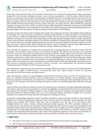 © 2022, IRJET | Impact Factor value: 7.529 | ISO 9001:2008 Certified Journal | Page 289
In this paper they presented, white and red mulberry natural item were requested by improvement stage using picture
dealing with and man-made intellectual prowess course of action computations. In the first place, mulberry picture
division was performed using the RGB concealing space. Among the had a go at concealing channels, the channel 'B'was
picked as the best channel to organize natural item intothree unripe, prepared, and overripe classes. In the accompanying
stage, concealing, numerical, and surface features were isolated with two component assurance methodologies, explicitly
CFS and CONS. After the image dealing with step, feature extraction, and angle reduction, ANN and SVM were applied to
organize every natural item as one of the six expected classes. Differentiating the introduction of the two procedures (ANN
and SVM), the ANNshowed a basic advantage over the SVM for the mulberry game plan. The best gathering execution was
gottenbyusingthe CFS subset feature extraction method (14 picked features) with ANN [2].
This paper presents the diverse picture dealing with strategies like component extraction and modified acknowledgment
for the image. The survey shows the successful and essential existing methods. A couple of procedures are laid out here
to gain the data on different establishment showing for trouble area, for instance, picture isolating, center filtering for
upheaval clearing, picture extraction and distinguishing proof through checking. Thispaper depicts a couple of promising
results to present further developed methods and mechanical assemblies formaking totally automated trouble ID joining
the extraction with area. Generally speaking appearances the trial of reapcreation decline by diseases, organisms, animal
bugs, and weeds. Trouble bundles attack achieving the disaster rates and altogether setbacks. Under high proficiency,
conditionslead to a high return created rate in wilderness and sub- wildernesses regions [3].
They cultivated an estimation to recognize three contaminations in pomegranate that are bacterial scourge, drill and
cercospora. The preventive measures is given by the ailment recognized. The affliction area precision was considered
85%. This can be also improved by using advanced techniques for picture redesign, edge ID can be moreover dealt with
in pictures which are sabotaged by different kind of noise. Similarly, using significant learning strategies to set up the
estimation with pictures can give better precision. As a rule, this methodology for disorder IDin plants using picture taking
care of ought to be conceivablein lesser time and lesser cost appeared differently in relationto manual strategies where
experts check out the plants to perceive the ailments surveyed with different limits like affectability, expressness, F-score
and accuracy by executing 2-wrinkle, 5-cross-over likewise 10-overlay cross- endorsements and uncovered all things
consideredprecisionof 99.68% on 150 CT stomach pictures [4].
Paper [5] Extensive exploration has been directed to investigate different techniques for mechanized ID of plantillnesses.
The sickness can appear in different pieces of the plant like roots, stem, organic product or leaves. As expressed
previously, this work concentrates, especially onleaves.
Paper [6] examined a system for acknowledgment of plant infections present on leaves and stem. The proposed work is
made out of K-Means division procedure and the divided pictures are ordered utilizing a neural organization. They
fostered a strategy for identifying the visual indications of plant illnesses by utilizing the picture handling calculation.The
precision of the calculation was tried by looking at the pictures, which were portioned physically with those naturally
divided.
Paper [7] talked about different methods to portion the unhealthy piece of the plant. This paper additionally talkedabout
a few Feature extraction and order procedures to extricate the highlights of contaminated leaf and the characterization of
plant illnesses. The utilization of ANN strategies for order of illness in plants, for example, self- putting together element
map, back proliferation calculation,SVMs, and so on can be proficiently utilized. From these strategies, we can precisely
distinguish and arrange different plant infections utilizing picture handling procedures.
In paper [8] a methodology dependent on picture handling isutilized for computerized plant sicknesses characterization
dependent on leaf picture handling the exploration work is worried about the separation among unhealthy and solid
soybean leaves utilizing SVM classifier. They have tried our calculation over the data set of 120 pictures taken
straightforwardly from various ranches utilizing distinctive portable cameras. The SIFT calculation empowers to
accurately perceive the plant species dependent on the leafshape. The SVM classifier can help in perceiving typical and
unhealthy soybean leaves with a normal precision as high as93.79%. The principle point of the proposed work is to give
contributions to an independent DSS which will give important assistance to the ranchers as and when needed over the
versatile. This framework will furnish help to the rancher with insignificant endeavors. The rancher just necessities to
catch the picture of the plant leaf utilizing a portable camera and send it to the DSS, with no extra data sources.
3. OBJECTIVES
 The purpose of this study is to create an automated system that detects plant ailments using image processing.
 We use image processing techniques todetectplantdiseases.
International Research Journal of Engineering and Technology (IRJET) e-ISSN: 2395-0056
Volume: 09 Issue: 05 | May 2022 www.irjet.net p-ISSN: 2395-0072
 