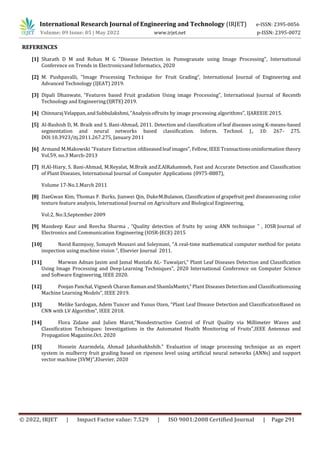 © 2022, IRJET | Impact Factor value: 7.529 | ISO 9001:2008 Certified Journal | Page 291
REFERENCES
[1] Sharath D M and Rohan M G "Disease Detection in Pomegranate using Image Processing", International
Conference on Trends in Electronicsand Informatics, 2020
[2] M. Pushpavalli, “Image Processing Technique for Fruit Grading”, International Journal of Engineering and
Advanced Technology (IJEAT) 2019.
[3] Dipali Dhanwate, “Features based Fruit gradation Using image Processing”, International Journal of Recentb
Technology and Engineering(IJRTE) 2019.
[4] Chinnaraj Velappan,andSubbulakshmi,“Analysisoffruits by image processing algorithms”, IJAREEIE 2015.
[5] Al-Bashish D, M. Braik and S. Bani-Ahmad, 2011. Detection and classification of leaf diseases using K-means-based
segmentation and neural networks based classification. Inform. Technol. J., 10: 267- 275.
DOI:10.3923/itj.2011.267.275, January 2011
[6] Armand M.Makowski "Feature Extraction ofdiseased leaf images", Fellow, IEEE Transactionsoninformation theory
Vol.59, no.3 March-2013
[7] H.Al-Hiary, S. Bani-Ahmad, M.Reyalat, M.Braik andZ.AlRahamneh, Fast and Accurate Detection and Classification
of Plant Diseases, International Journal of Computer Applications (0975-8887),
Volume 17-No.1.March 2011
[8] DaeGwan Kim, Thomas F. Burks, Jianwei Qin, DukeM.Bulanon, Classification of grapefruit peel diseasesusing color
texture feature analysis, International Journal on Agriculture and Biological Engineering,
Vol:2, No:3,September 2009
[9] Mandeep Kaur and Reecha Sharma , “Quality detection of fruits by using ANN technique ” , IOSR Journal of
Electronics and Communication Engineering (IOSR-JECE) 2015
[10] Navid Razmjooy, Somayeh Mousavi and Soleymani, “A real-time mathematical computer method for potato
inspection using machine vision ”, Elsevier Journal 2011.
[11] Marwan Adnan Jasim and Jamal Mustafa AL- Tuwaijari,“ Plant Leaf Diseases Detection and Classification
Using Image Processing and Deep Learning Techniques”, 2020 International Conference on Computer Science
and Software Engineering, IEEE 2020.
[12] Poojan Panchal, Vignesh Charan Ramanand ShamlaMantri,“ Plant Diseases Detection and Classificationusing
Machine Learning Models”, IEEE 2019.
[13] Melike Sardogan, Adem Tuncer and Yunus Ozen, “Plant Leaf Disease Detection and ClassificationBased on
CNN with LV Algorithm”, IEEE 2018.
[14] Flora Zidane and Julien Marot,"Nondestructive Control of Fruit Quality via Millimeter Waves and
Classification Techniques: Investigations in the Automated Health Monitoring of Fruits",IEEE Antennas and
Propagation Magazine,Oct. 2020
[15] Hossein Azarmdela, Ahmad Jahanbakhshib." Evaluation of image processing technique as an expert
system in mulberry fruit grading based on ripeness level using artificial neural networks (ANNs) and support
vector machine (SVM)",Elsevier, 2020
International Research Journal of Engineering and Technology (IRJET) e-ISSN: 2395-0056
Volume: 09 Issue: 05 | May 2022 www.irjet.net p-ISSN: 2395-0072
 