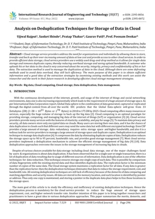 © 2022, IRJET | Impact Factor value: 7.529 | ISO 9001:2008 Certified Journal | Page 296
Analysis on Deduplication Techniques for Storage of Data in Cloud
Ujjwal Rajput1, Sanket Shinde2, Pratap Thakur3, Gaurav Patil4, Prof. Poonam Deokar5
1,2,3,4Student, Dept. of Information Technology, Dr. D. Y. Patil Institute of Technology,Pimpri,Pune,Maharashtra,India
5Professor, Dept. of Information Technology, Dr. D. Y. Patil Institute of Technology, Pimpri, Pune, Maharashtra, India
---------------------------------------------------------------------***---------------------------------------------------------------------
Abstract - Cloud storage service providers address the need for organizations and individuals by allowing them to store,
transfer and back up their ever-increasing amount of data at low cost and provide access to other cloud services. In orderto
provide efficient data storage, cloud service providers use a widely used drag-and-drop method as it allows for single-data
storage and removes duplicate copies, thereby reducing overhead storage and saving upload bandwidth. A customer who
uploads his or her data to the cloud is very concerned about the security, integrity, privacy and confidentiality of his or her
data. The extraction method is used to manage the duplication of data in the cloud. Although there are some defrosting
methods used to avoid data overload, they still lack efficiency. The main purpose of this paper is to obtain sufficient
information and a good idea of the extraction strategies by examining existing methods and this work can assist the
researcher and the work in their future research in developing effective cloud storage management strategies.
Key Words: Big data, Cloud computing, Cloud storage, Data deduplication, Data management.
1. INTRODUCTION
With the continuous development of the internet, growth, and usage of the internet of things and social networking
environments, data size is also increasing exponentially which leads to the requirement of a huge amount of storage space.As
per International Data Corporation report, Global Data sphere is the combination of data generated, captured or replicated
through the digital content from all over the world. IDC predicts that the Global Data sphere will grow from 33
Zettabytes (ZB) (1 ZB = 1021 Bytes or 270 Bytes) in 2018 to 175 ZB by 2025. Cloud computing offers many resourcesor
services, especially the huge volume of storage to back up the big data [2]. Cloud computing is an optimal paradigm for
providing storage, computing, and managing big data of the internet of things (IoT) or organization [3] [4]. Cloud service
providers provide many services with the features of elasticity, scalability, and pay for usage [5]. To maintaindata privacy and
security, all data owners store only encrypted data on clouds. Many users are storing their own data, and it has the chance of
data duplication in clouds such that different users may send the same data but with different encryptedtechnology.EvenCSP
provides a large amount of storage; data redundancy requires extra storage space and higher bandwidth, and also it is a
tedious task for service providers to manage a large amount of storage space and duplicate copies. Deduplicationisanoptimal
technique to manage data duplication [6]. It compressesthedata byeliminatingduplicatecopiesofdata.Deduplicationreduces
the storage space up to 90 to 95 percent, bandwidth rate, and provides good storage management [7]. Most cloud service
providers implement a deduplication mechanism to achieve the efficient storage management of big data [9] [10]. Data
deduplication approaches overcome the issues in the storage management of increasing big data in clouds.
Despite of various choices available for data storage including cloud data storage, one of the major challenges faced
by users & organizations is about data duplication. It has been observed that forasingleuserorsingletransaction,there is a
lot of duplication of data resulting due to usage of different sources of information. Data deduplication isoneofthe effective
techniques for data reduction. This technique ensures storage one single copy of each data. This is possible by comparison
of data fingerprints with the existing stored data and thus identifies duplicate data. The replication factor is the minimum
number of copies of the same data. The Cloud storage system maintains a replication factor for all data. If any data is greater
than the replication factor, then the deduplication technique eliminates that data to reduce the storage requirement, cost,and
bandwidth rate. All existing deduplication techniques are still lack of efficiency because of the demerits ofdata comparing and
matching algorithms and security issues. All data are stored in the memory location, and each location is identified by pointer
or address. Thus only one copy is maintained, and storing a pointer in the duplicate data place helps to free those locations in
the storage space.
The main goal of this article is to study the efficiency and inefficiency of existing deduplication techniques. Hence the
deduplication process is mandatory for the cloud service provider to reduce the huge amount of storage space
requirement, cost, and higher network transfer rate. Another intention of this paper is to bring together researchers and
practitioners to have a great idea in various deduplication approaches. This paper summarizes the merits, demerits, and
International Research Journal of Engineering and Technology (IRJET) e-ISSN: 2395-0056
Volume: 09 Issue: 05 | May 2022 www.irjet.net p-ISSN: 2395-0072
 