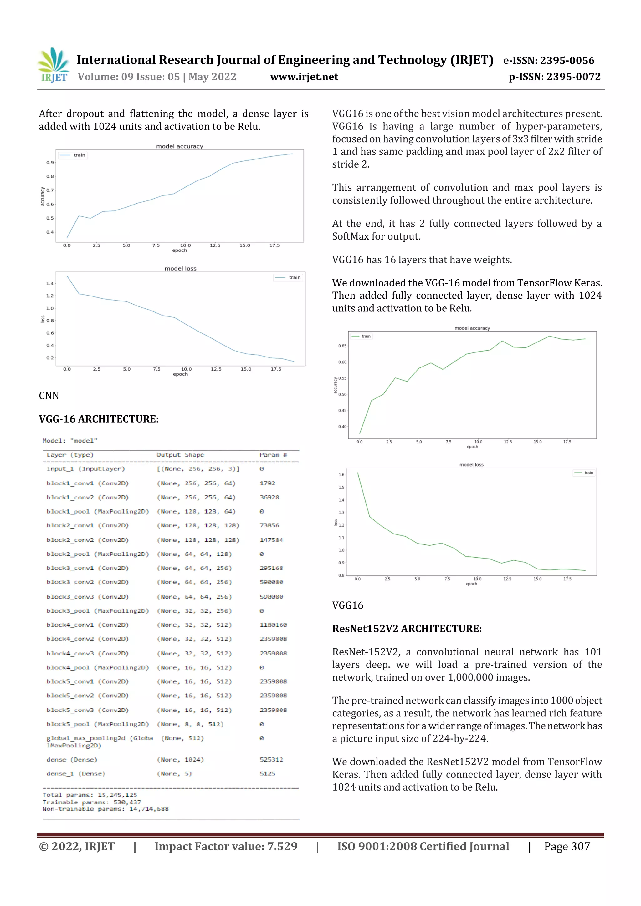 International Research Journal of Engineering and Technology (IRJET) e-ISSN: 2395-0056
Volume: 09 Issue: 05 | May 2022 www.irjet.net p-ISSN: 2395-0072
© 2022, IRJET | Impact Factor value: 7.529 | ISO 9001:2008 Certified Journal | Page 307
After dropout and flattening the model, a dense layer is
added with 1024 units and activation to be Relu.
CNN
VGG-16 ARCHITECTURE:
VGG16 is one of the best vision model architectures present.
VGG16 is having a large number of hyper-parameters,
focused on having convolution layers of3x3filter withstride
1 and has same padding and max pool layer of 2x2 filter of
stride 2.
This arrangement of convolution and max pool layers is
consistently followed throughout the entire architecture.
At the end, it has 2 fully connected layers followed by a
SoftMax for output.
VGG16 has 16 layers that have weights.
We downloaded the VGG-16 model from TensorFlow Keras.
Then added fully connected layer, dense layer with 1024
units and activation to be Relu.
VGG16
ResNet152V2 ARCHITECTURE:
ResNet-152V2, a convolutional neural network has 101
layers deep. we will load a pre-trained version of the
network, trained on over 1,000,000 images.
The pre-trained networkcanclassifyimagesinto1000object
categories, as a result, the network has learned rich feature
representations fora widerrangeofimages.Thenetworkhas
a picture input size of 224-by-224.
We downloaded the ResNet152V2 model from TensorFlow
Keras. Then added fully connected layer, dense layer with
1024 units and activation to be Relu.
 