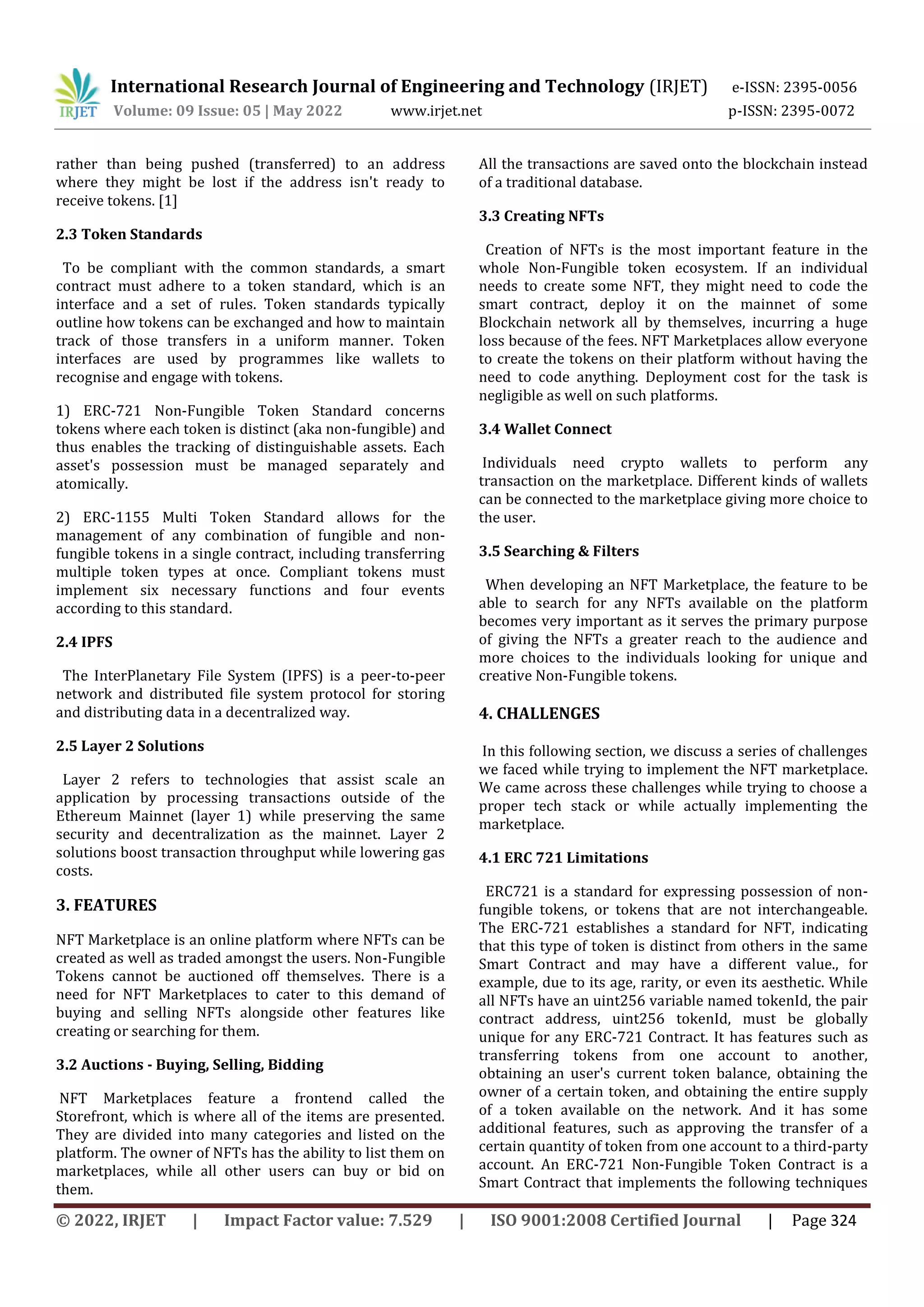 International Research Journal of Engineering and Technology (IRJET) e-ISSN: 2395-0056
Volume: 09 Issue: 05 | May 2022 www.irjet.net p-ISSN: 2395-0072
© 2022, IRJET | Impact Factor value: 7.529 | ISO 9001:2008 Certified Journal | Page 324
rather than being pushed (transferred) to an address
where they might be lost if the address isn't ready to
receive tokens. [1]
2.3 Token Standards
To be compliant with the common standards, a smart
contract must adhere to a token standard, which is an
interface and a set of rules. Token standards typically
outline how tokens can be exchanged and how to maintain
track of those transfers in a uniform manner. Token
interfaces are used by programmes like wallets to
recognise and engage with tokens.
1) ERC-721 Non-Fungible Token Standard concerns
tokens where each token is distinct (aka non-fungible) and
thus enables the tracking of distinguishable assets. Each
asset's possession must be managed separately and
atomically.
2) ERC-1155 Multi Token Standard allows for the
management of any combination of fungible and non-
fungible tokens in a single contract, including transferring
multiple token types at once. Compliant tokens must
implement six necessary functions and four events
according to this standard.
2.4 IPFS
The InterPlanetary File System (IPFS) is a peer-to-peer
network and distributed file system protocol for storing
and distributing data in a decentralized way.
2.5 Layer 2 Solutions
Layer 2 refers to technologies that assist scale an
application by processing transactions outside of the
Ethereum Mainnet (layer 1) while preserving the same
security and decentralization as the mainnet. Layer 2
solutions boost transaction throughput while lowering gas
costs.
3. FEATURES
NFT Marketplace is an online platform where NFTs can be
created as well as traded amongst the users. Non-Fungible
Tokens cannot be auctioned off themselves. There is a
need for NFT Marketplaces to cater to this demand of
buying and selling NFTs alongside other features like
creating or searching for them.
3.2 Auctions - Buying, Selling, Bidding
NFT Marketplaces feature a frontend called the
Storefront, which is where all of the items are presented.
They are divided into many categories and listed on the
platform. The owner of NFTs has the ability to list them on
marketplaces, while all other users can buy or bid on
them.
All the transactions are saved onto the blockchain instead
of a traditional database.
3.3 Creating NFTs
Creation of NFTs is the most important feature in the
whole Non-Fungible token ecosystem. If an individual
needs to create some NFT, they might need to code the
smart contract, deploy it on the mainnet of some
Blockchain network all by themselves, incurring a huge
loss because of the fees. NFT Marketplaces allow everyone
to create the tokens on their platform without having the
need to code anything. Deployment cost for the task is
negligible as well on such platforms.
3.4 Wallet Connect
Individuals need crypto wallets to perform any
transaction on the marketplace. Different kinds of wallets
can be connected to the marketplace giving more choice to
the user.
3.5 Searching & Filters
When developing an NFT Marketplace, the feature to be
able to search for any NFTs available on the platform
becomes very important as it serves the primary purpose
of giving the NFTs a greater reach to the audience and
more choices to the individuals looking for unique and
creative Non-Fungible tokens.
4. CHALLENGES
In this following section, we discuss a series of challenges
we faced while trying to implement the NFT marketplace.
We came across these challenges while trying to choose a
proper tech stack or while actually implementing the
marketplace.
4.1 ERC 721 Limitations
ERC721 is a standard for expressing possession of non-
fungible tokens, or tokens that are not interchangeable.
The ERC-721 establishes a standard for NFT, indicating
that this type of token is distinct from others in the same
Smart Contract and may have a different value., for
example, due to its age, rarity, or even its aesthetic. While
all NFTs have an uint256 variable named tokenId, the pair
contract address, uint256 tokenId, must be globally
unique for any ERC-721 Contract. It has features such as
transferring tokens from one account to another,
obtaining an user's current token balance, obtaining the
owner of a certain token, and obtaining the entire supply
of a token available on the network. And it has some
additional features, such as approving the transfer of a
certain quantity of token from one account to a third-party
account. An ERC-721 Non-Fungible Token Contract is a
Smart Contract that implements the following techniques
 