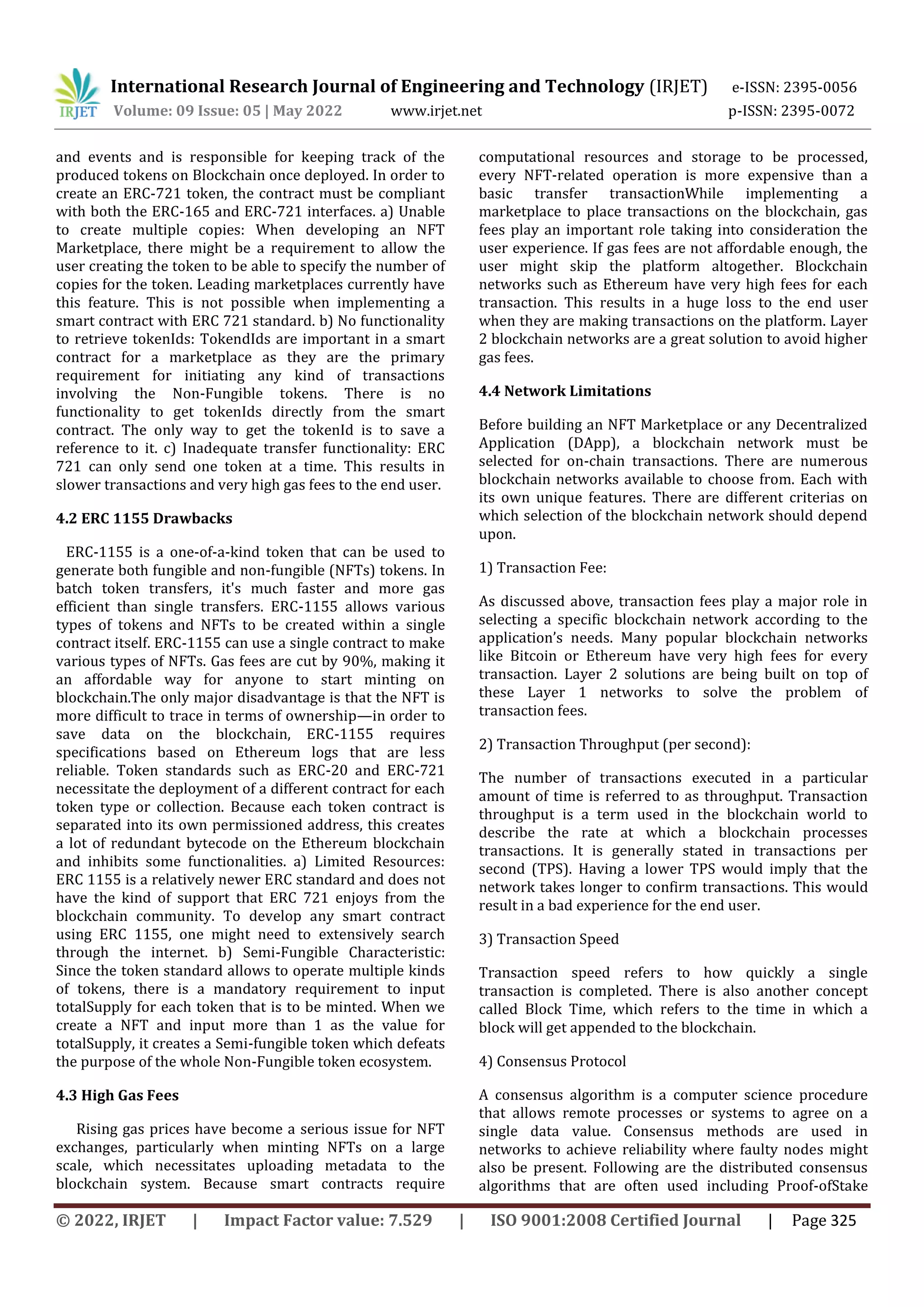 International Research Journal of Engineering and Technology (IRJET) e-ISSN: 2395-0056
Volume: 09 Issue: 05 | May 2022 www.irjet.net p-ISSN: 2395-0072
© 2022, IRJET | Impact Factor value: 7.529 | ISO 9001:2008 Certified Journal | Page 325
and events and is responsible for keeping track of the
produced tokens on Blockchain once deployed. In order to
create an ERC-721 token, the contract must be compliant
with both the ERC-165 and ERC-721 interfaces. a) Unable
to create multiple copies: When developing an NFT
Marketplace, there might be a requirement to allow the
user creating the token to be able to specify the number of
copies for the token. Leading marketplaces currently have
this feature. This is not possible when implementing a
smart contract with ERC 721 standard. b) No functionality
to retrieve tokenIds: TokendIds are important in a smart
contract for a marketplace as they are the primary
requirement for initiating any kind of transactions
involving the Non-Fungible tokens. There is no
functionality to get tokenIds directly from the smart
contract. The only way to get the tokenId is to save a
reference to it. c) Inadequate transfer functionality: ERC
721 can only send one token at a time. This results in
slower transactions and very high gas fees to the end user.
4.2 ERC 1155 Drawbacks
ERC-1155 is a one-of-a-kind token that can be used to
generate both fungible and non-fungible (NFTs) tokens. In
batch token transfers, it's much faster and more gas
efficient than single transfers. ERC-1155 allows various
types of tokens and NFTs to be created within a single
contract itself. ERC-1155 can use a single contract to make
various types of NFTs. Gas fees are cut by 90%, making it
an affordable way for anyone to start minting on
blockchain.The only major disadvantage is that the NFT is
more difficult to trace in terms of ownership—in order to
save data on the blockchain, ERC-1155 requires
specifications based on Ethereum logs that are less
reliable. Token standards such as ERC-20 and ERC-721
necessitate the deployment of a different contract for each
token type or collection. Because each token contract is
separated into its own permissioned address, this creates
a lot of redundant bytecode on the Ethereum blockchain
and inhibits some functionalities. a) Limited Resources:
ERC 1155 is a relatively newer ERC standard and does not
have the kind of support that ERC 721 enjoys from the
blockchain community. To develop any smart contract
using ERC 1155, one might need to extensively search
through the internet. b) Semi-Fungible Characteristic:
Since the token standard allows to operate multiple kinds
of tokens, there is a mandatory requirement to input
totalSupply for each token that is to be minted. When we
create a NFT and input more than 1 as the value for
totalSupply, it creates a Semi-fungible token which defeats
the purpose of the whole Non-Fungible token ecosystem.
4.3 High Gas Fees
Rising gas prices have become a serious issue for NFT
exchanges, particularly when minting NFTs on a large
scale, which necessitates uploading metadata to the
blockchain system. Because smart contracts require
computational resources and storage to be processed,
every NFT-related operation is more expensive than a
basic transfer transactionWhile implementing a
marketplace to place transactions on the blockchain, gas
fees play an important role taking into consideration the
user experience. If gas fees are not affordable enough, the
user might skip the platform altogether. Blockchain
networks such as Ethereum have very high fees for each
transaction. This results in a huge loss to the end user
when they are making transactions on the platform. Layer
2 blockchain networks are a great solution to avoid higher
gas fees.
4.4 Network Limitations
Before building an NFT Marketplace or any Decentralized
Application (DApp), a blockchain network must be
selected for on-chain transactions. There are numerous
blockchain networks available to choose from. Each with
its own unique features. There are different criterias on
which selection of the blockchain network should depend
upon.
1) Transaction Fee:
As discussed above, transaction fees play a major role in
selecting a specific blockchain network according to the
application’s needs. Many popular blockchain networks
like Bitcoin or Ethereum have very high fees for every
transaction. Layer 2 solutions are being built on top of
these Layer 1 networks to solve the problem of
transaction fees.
2) Transaction Throughput (per second):
The number of transactions executed in a particular
amount of time is referred to as throughput. Transaction
throughput is a term used in the blockchain world to
describe the rate at which a blockchain processes
transactions. It is generally stated in transactions per
second (TPS). Having a lower TPS would imply that the
network takes longer to confirm transactions. This would
result in a bad experience for the end user.
3) Transaction Speed
Transaction speed refers to how quickly a single
transaction is completed. There is also another concept
called Block Time, which refers to the time in which a
block will get appended to the blockchain.
4) Consensus Protocol
A consensus algorithm is a computer science procedure
that allows remote processes or systems to agree on a
single data value. Consensus methods are used in
networks to achieve reliability where faulty nodes might
also be present. Following are the distributed consensus
algorithms that are often used including Proof-ofStake
 