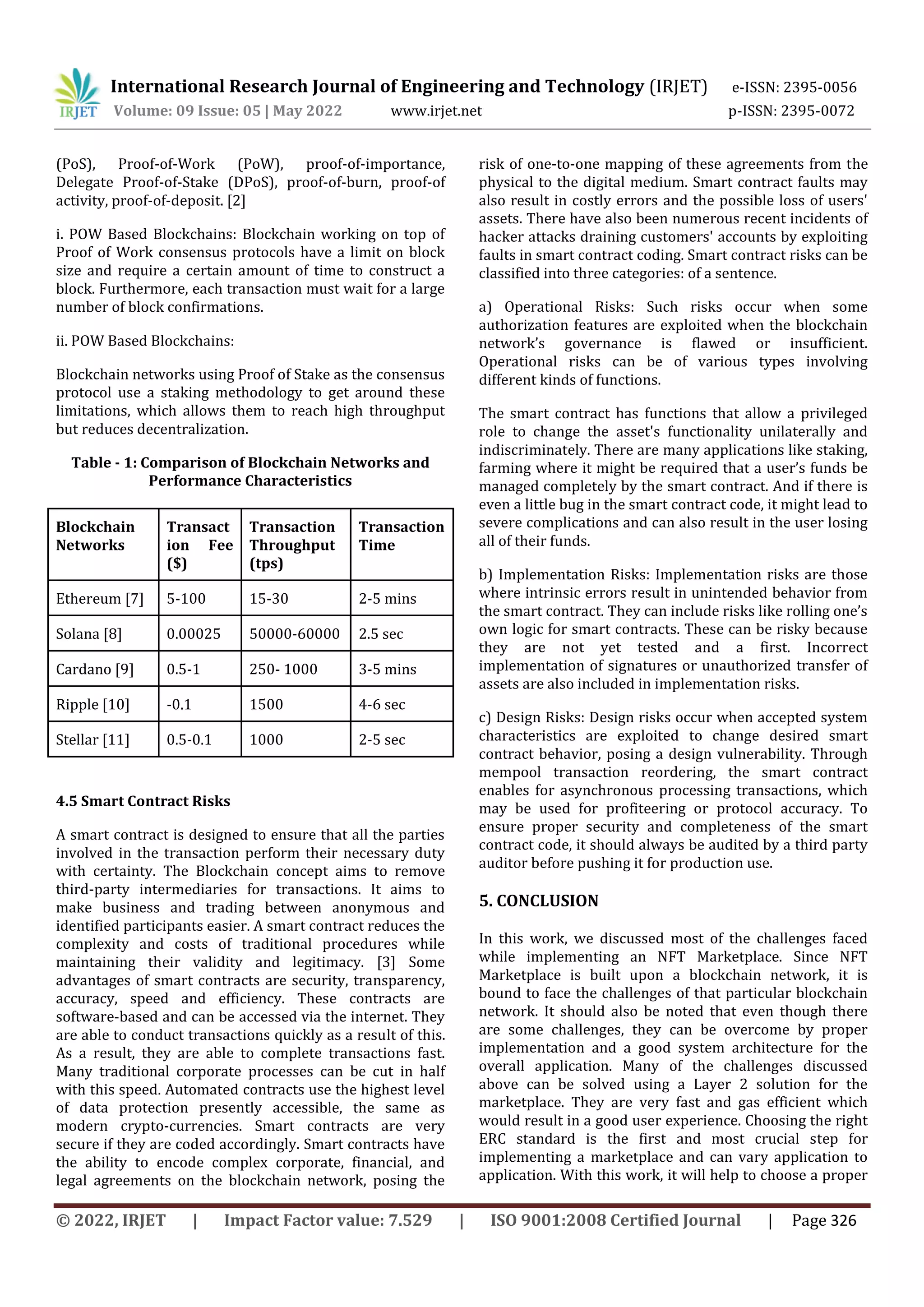 International Research Journal of Engineering and Technology (IRJET) e-ISSN: 2395-0056
Volume: 09 Issue: 05 | May 2022 www.irjet.net p-ISSN: 2395-0072
© 2022, IRJET | Impact Factor value: 7.529 | ISO 9001:2008 Certified Journal | Page 326
(PoS), Proof-of-Work (PoW), proof-of-importance,
Delegate Proof-of-Stake (DPoS), proof-of-burn, proof-of
activity, proof-of-deposit. [2]
i. POW Based Blockchains: Blockchain working on top of
Proof of Work consensus protocols have a limit on block
size and require a certain amount of time to construct a
block. Furthermore, each transaction must wait for a large
number of block confirmations.
ii. POW Based Blockchains:
Blockchain networks using Proof of Stake as the consensus
protocol use a staking methodology to get around these
limitations, which allows them to reach high throughput
but reduces decentralization.
Table - 1: Comparison of Blockchain Networks and
Performance Characteristics
Blockchain
Networks
Transact
ion Fee
($)
Transaction
Throughput
(tps)
Transaction
Time
Ethereum [7] 5-100 15-30 2-5 mins
Solana [8] 0.00025 50000-60000 2.5 sec
Cardano [9] 0.5-1 250- 1000 3-5 mins
Ripple [10] -0.1 1500 4-6 sec
Stellar [11] 0.5-0.1 1000 2-5 sec
4.5 Smart Contract Risks
A smart contract is designed to ensure that all the parties
involved in the transaction perform their necessary duty
with certainty. The Blockchain concept aims to remove
third-party intermediaries for transactions. It aims to
make business and trading between anonymous and
identified participants easier. A smart contract reduces the
complexity and costs of traditional procedures while
maintaining their validity and legitimacy. [3] Some
advantages of smart contracts are security, transparency,
accuracy, speed and efficiency. These contracts are
software-based and can be accessed via the internet. They
are able to conduct transactions quickly as a result of this.
As a result, they are able to complete transactions fast.
Many traditional corporate processes can be cut in half
with this speed. Automated contracts use the highest level
of data protection presently accessible, the same as
modern crypto-currencies. Smart contracts are very
secure if they are coded accordingly. Smart contracts have
the ability to encode complex corporate, financial, and
legal agreements on the blockchain network, posing the
risk of one-to-one mapping of these agreements from the
physical to the digital medium. Smart contract faults may
also result in costly errors and the possible loss of users'
assets. There have also been numerous recent incidents of
hacker attacks draining customers' accounts by exploiting
faults in smart contract coding. Smart contract risks can be
classified into three categories: of a sentence.
a) Operational Risks: Such risks occur when some
authorization features are exploited when the blockchain
network’s governance is flawed or insufficient.
Operational risks can be of various types involving
different kinds of functions.
The smart contract has functions that allow a privileged
role to change the asset's functionality unilaterally and
indiscriminately. There are many applications like staking,
farming where it might be required that a user’s funds be
managed completely by the smart contract. And if there is
even a little bug in the smart contract code, it might lead to
severe complications and can also result in the user losing
all of their funds.
b) Implementation Risks: Implementation risks are those
where intrinsic errors result in unintended behavior from
the smart contract. They can include risks like rolling one’s
own logic for smart contracts. These can be risky because
they are not yet tested and a first. Incorrect
implementation of signatures or unauthorized transfer of
assets are also included in implementation risks.
c) Design Risks: Design risks occur when accepted system
characteristics are exploited to change desired smart
contract behavior, posing a design vulnerability. Through
mempool transaction reordering, the smart contract
enables for asynchronous processing transactions, which
may be used for profiteering or protocol accuracy. To
ensure proper security and completeness of the smart
contract code, it should always be audited by a third party
auditor before pushing it for production use.
5. CONCLUSION
In this work, we discussed most of the challenges faced
while implementing an NFT Marketplace. Since NFT
Marketplace is built upon a blockchain network, it is
bound to face the challenges of that particular blockchain
network. It should also be noted that even though there
are some challenges, they can be overcome by proper
implementation and a good system architecture for the
overall application. Many of the challenges discussed
above can be solved using a Layer 2 solution for the
marketplace. They are very fast and gas efficient which
would result in a good user experience. Choosing the right
ERC standard is the first and most crucial step for
implementing a marketplace and can vary application to
application. With this work, it will help to choose a proper
 