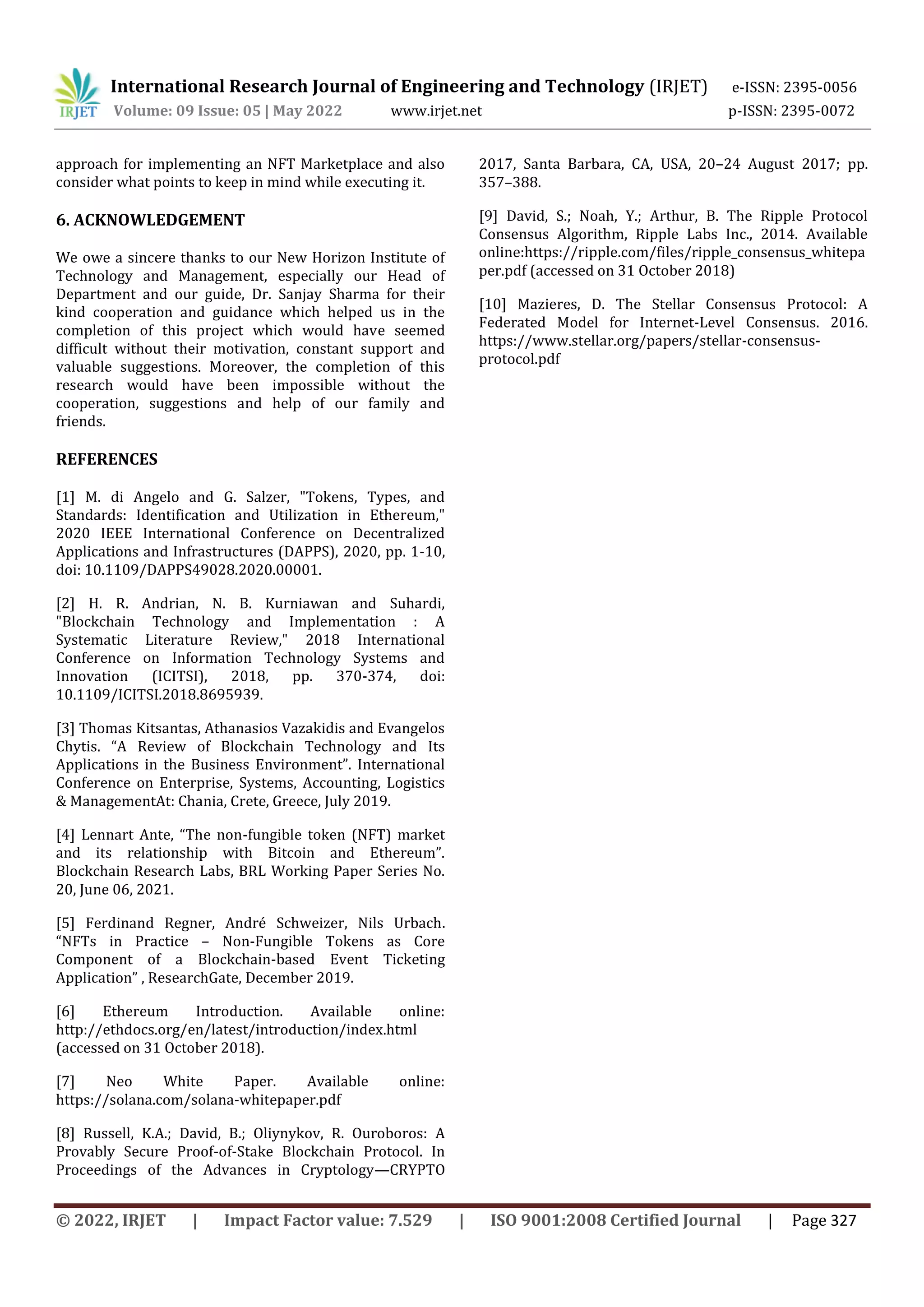International Research Journal of Engineering and Technology (IRJET) e-ISSN: 2395-0056
Volume: 09 Issue: 05 | May 2022 www.irjet.net p-ISSN: 2395-0072
© 2022, IRJET | Impact Factor value: 7.529 | ISO 9001:2008 Certified Journal | Page 327
approach for implementing an NFT Marketplace and also
consider what points to keep in mind while executing it.
6. ACKNOWLEDGEMENT
We owe a sincere thanks to our New Horizon Institute of
Technology and Management, especially our Head of
Department and our guide, Dr. Sanjay Sharma for their
kind cooperation and guidance which helped us in the
completion of this project which would have seemed
difficult without their motivation, constant support and
valuable suggestions. Moreover, the completion of this
research would have been impossible without the
cooperation, suggestions and help of our family and
friends.
REFERENCES
[1] M. di Angelo and G. Salzer, "Tokens, Types, and
Standards: Identification and Utilization in Ethereum,"
2020 IEEE International Conference on Decentralized
Applications and Infrastructures (DAPPS), 2020, pp. 1-10,
doi: 10.1109/DAPPS49028.2020.00001.
[2] H. R. Andrian, N. B. Kurniawan and Suhardi,
"Blockchain Technology and Implementation : A
Systematic Literature Review," 2018 International
Conference on Information Technology Systems and
Innovation (ICITSI), 2018, pp. 370-374, doi:
10.1109/ICITSI.2018.8695939.
[3] Thomas Kitsantas, Athanasios Vazakidis and Evangelos
Chytis. “A Review of Blockchain Technology and Its
Applications in the Business Environment”. International
Conference on Enterprise, Systems, Accounting, Logistics
& ManagementAt: Chania, Crete, Greece, July 2019.
[4] Lennart Ante, “The non-fungible token (NFT) market
and its relationship with Bitcoin and Ethereum”.
Blockchain Research Labs, BRL Working Paper Series No.
20, June 06, 2021.
[5] Ferdinand Regner, André Schweizer, Nils Urbach.
“NFTs in Practice – Non-Fungible Tokens as Core
Component of a Blockchain-based Event Ticketing
Application” , ResearchGate, December 2019.
[6] Ethereum Introduction. Available online:
http://ethdocs.org/en/latest/introduction/index.html
(accessed on 31 October 2018).
[7] Neo White Paper. Available online:
https://solana.com/solana-whitepaper.pdf
[8] Russell, K.A.; David, B.; Oliynykov, R. Ouroboros: A
Provably Secure Proof-of-Stake Blockchain Protocol. In
Proceedings of the Advances in Cryptology—CRYPTO
2017, Santa Barbara, CA, USA, 20–24 August 2017; pp.
357–388.
[9] David, S.; Noah, Y.; Arthur, B. The Ripple Protocol
Consensus Algorithm, Ripple Labs Inc., 2014. Available
online:https://ripple.com/files/ripple_consensus_whitepa
per.pdf (accessed on 31 October 2018)
[10] Mazieres, D. The Stellar Consensus Protocol: A
Federated Model for Internet-Level Consensus. 2016.
https://www.stellar.org/papers/stellar-consensus-
protocol.pdf
 