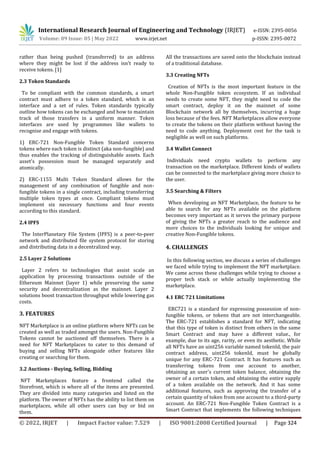 International Research Journal of Engineering and Technology (IRJET) e-ISSN: 2395-0056
Volume: 09 Issue: 05 | May 2022 www.irjet.net p-ISSN: 2395-0072
© 2022, IRJET | Impact Factor value: 7.529 | ISO 9001:2008 Certified Journal | Page 324
rather than being pushed (transferred) to an address
where they might be lost if the address isn't ready to
receive tokens. [1]
2.3 Token Standards
To be compliant with the common standards, a smart
contract must adhere to a token standard, which is an
interface and a set of rules. Token standards typically
outline how tokens can be exchanged and how to maintain
track of those transfers in a uniform manner. Token
interfaces are used by programmes like wallets to
recognise and engage with tokens.
1) ERC-721 Non-Fungible Token Standard concerns
tokens where each token is distinct (aka non-fungible) and
thus enables the tracking of distinguishable assets. Each
asset's possession must be managed separately and
atomically.
2) ERC-1155 Multi Token Standard allows for the
management of any combination of fungible and non-
fungible tokens in a single contract, including transferring
multiple token types at once. Compliant tokens must
implement six necessary functions and four events
according to this standard.
2.4 IPFS
The InterPlanetary File System (IPFS) is a peer-to-peer
network and distributed file system protocol for storing
and distributing data in a decentralized way.
2.5 Layer 2 Solutions
Layer 2 refers to technologies that assist scale an
application by processing transactions outside of the
Ethereum Mainnet (layer 1) while preserving the same
security and decentralization as the mainnet. Layer 2
solutions boost transaction throughput while lowering gas
costs.
3. FEATURES
NFT Marketplace is an online platform where NFTs can be
created as well as traded amongst the users. Non-Fungible
Tokens cannot be auctioned off themselves. There is a
need for NFT Marketplaces to cater to this demand of
buying and selling NFTs alongside other features like
creating or searching for them.
3.2 Auctions - Buying, Selling, Bidding
NFT Marketplaces feature a frontend called the
Storefront, which is where all of the items are presented.
They are divided into many categories and listed on the
platform. The owner of NFTs has the ability to list them on
marketplaces, while all other users can buy or bid on
them.
All the transactions are saved onto the blockchain instead
of a traditional database.
3.3 Creating NFTs
Creation of NFTs is the most important feature in the
whole Non-Fungible token ecosystem. If an individual
needs to create some NFT, they might need to code the
smart contract, deploy it on the mainnet of some
Blockchain network all by themselves, incurring a huge
loss because of the fees. NFT Marketplaces allow everyone
to create the tokens on their platform without having the
need to code anything. Deployment cost for the task is
negligible as well on such platforms.
3.4 Wallet Connect
Individuals need crypto wallets to perform any
transaction on the marketplace. Different kinds of wallets
can be connected to the marketplace giving more choice to
the user.
3.5 Searching & Filters
When developing an NFT Marketplace, the feature to be
able to search for any NFTs available on the platform
becomes very important as it serves the primary purpose
of giving the NFTs a greater reach to the audience and
more choices to the individuals looking for unique and
creative Non-Fungible tokens.
4. CHALLENGES
In this following section, we discuss a series of challenges
we faced while trying to implement the NFT marketplace.
We came across these challenges while trying to choose a
proper tech stack or while actually implementing the
marketplace.
4.1 ERC 721 Limitations
ERC721 is a standard for expressing possession of non-
fungible tokens, or tokens that are not interchangeable.
The ERC-721 establishes a standard for NFT, indicating
that this type of token is distinct from others in the same
Smart Contract and may have a different value., for
example, due to its age, rarity, or even its aesthetic. While
all NFTs have an uint256 variable named tokenId, the pair
contract address, uint256 tokenId, must be globally
unique for any ERC-721 Contract. It has features such as
transferring tokens from one account to another,
obtaining an user's current token balance, obtaining the
owner of a certain token, and obtaining the entire supply
of a token available on the network. And it has some
additional features, such as approving the transfer of a
certain quantity of token from one account to a third-party
account. An ERC-721 Non-Fungible Token Contract is a
Smart Contract that implements the following techniques
 