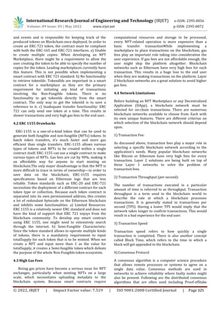 International Research Journal of Engineering and Technology (IRJET) e-ISSN: 2395-0056
Volume: 09 Issue: 05 | May 2022 www.irjet.net p-ISSN: 2395-0072
© 2022, IRJET | Impact Factor value: 7.529 | ISO 9001:2008 Certified Journal | Page 325
and events and is responsible for keeping track of the
produced tokens on Blockchain once deployed. In order to
create an ERC-721 token, the contract must be compliant
with both the ERC-165 and ERC-721 interfaces. a) Unable
to create multiple copies: When developing an NFT
Marketplace, there might be a requirement to allow the
user creating the token to be able to specify the number of
copies for the token. Leading marketplaces currently have
this feature. This is not possible when implementing a
smart contract with ERC 721 standard. b) No functionality
to retrieve tokenIds: TokendIds are important in a smart
contract for a marketplace as they are the primary
requirement for initiating any kind of transactions
involving the Non-Fungible tokens. There is no
functionality to get tokenIds directly from the smart
contract. The only way to get the tokenId is to save a
reference to it. c) Inadequate transfer functionality: ERC
721 can only send one token at a time. This results in
slower transactions and very high gas fees to the end user.
4.2 ERC 1155 Drawbacks
ERC-1155 is a one-of-a-kind token that can be used to
generate both fungible and non-fungible (NFTs) tokens. In
batch token transfers, it's much faster and more gas
efficient than single transfers. ERC-1155 allows various
types of tokens and NFTs to be created within a single
contract itself. ERC-1155 can use a single contract to make
various types of NFTs. Gas fees are cut by 90%, making it
an affordable way for anyone to start minting on
blockchain.The only major disadvantage is that the NFT is
more difficult to trace in terms of ownership—in order to
save data on the blockchain, ERC-1155 requires
specifications based on Ethereum logs that are less
reliable. Token standards such as ERC-20 and ERC-721
necessitate the deployment of a different contract for each
token type or collection. Because each token contract is
separated into its own permissioned address, this creates
a lot of redundant bytecode on the Ethereum blockchain
and inhibits some functionalities. a) Limited Resources:
ERC 1155 is a relatively newer ERC standard and does not
have the kind of support that ERC 721 enjoys from the
blockchain community. To develop any smart contract
using ERC 1155, one might need to extensively search
through the internet. b) Semi-Fungible Characteristic:
Since the token standard allows to operate multiple kinds
of tokens, there is a mandatory requirement to input
totalSupply for each token that is to be minted. When we
create a NFT and input more than 1 as the value for
totalSupply, it creates a Semi-fungible token which defeats
the purpose of the whole Non-Fungible token ecosystem.
4.3 High Gas Fees
Rising gas prices have become a serious issue for NFT
exchanges, particularly when minting NFTs on a large
scale, which necessitates uploading metadata to the
blockchain system. Because smart contracts require
computational resources and storage to be processed,
every NFT-related operation is more expensive than a
basic transfer transactionWhile implementing a
marketplace to place transactions on the blockchain, gas
fees play an important role taking into consideration the
user experience. If gas fees are not affordable enough, the
user might skip the platform altogether. Blockchain
networks such as Ethereum have very high fees for each
transaction. This results in a huge loss to the end user
when they are making transactions on the platform. Layer
2 blockchain networks are a great solution to avoid higher
gas fees.
4.4 Network Limitations
Before building an NFT Marketplace or any Decentralized
Application (DApp), a blockchain network must be
selected for on-chain transactions. There are numerous
blockchain networks available to choose from. Each with
its own unique features. There are different criterias on
which selection of the blockchain network should depend
upon.
1) Transaction Fee:
As discussed above, transaction fees play a major role in
selecting a specific blockchain network according to the
application’s needs. Many popular blockchain networks
like Bitcoin or Ethereum have very high fees for every
transaction. Layer 2 solutions are being built on top of
these Layer 1 networks to solve the problem of
transaction fees.
2) Transaction Throughput (per second):
The number of transactions executed in a particular
amount of time is referred to as throughput. Transaction
throughput is a term used in the blockchain world to
describe the rate at which a blockchain processes
transactions. It is generally stated in transactions per
second (TPS). Having a lower TPS would imply that the
network takes longer to confirm transactions. This would
result in a bad experience for the end user.
3) Transaction Speed
Transaction speed refers to how quickly a single
transaction is completed. There is also another concept
called Block Time, which refers to the time in which a
block will get appended to the blockchain.
4) Consensus Protocol
A consensus algorithm is a computer science procedure
that allows remote processes or systems to agree on a
single data value. Consensus methods are used in
networks to achieve reliability where faulty nodes might
also be present. Following are the distributed consensus
algorithms that are often used including Proof-ofStake
 