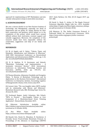 International Research Journal of Engineering and Technology (IRJET) e-ISSN: 2395-0056
Volume: 09 Issue: 05 | May 2022 www.irjet.net p-ISSN: 2395-0072
© 2022, IRJET | Impact Factor value: 7.529 | ISO 9001:2008 Certified Journal | Page 327
approach for implementing an NFT Marketplace and also
consider what points to keep in mind while executing it.
6. ACKNOWLEDGEMENT
We owe a sincere thanks to our New Horizon Institute of
Technology and Management, especially our Head of
Department and our guide, Dr. Sanjay Sharma for their
kind cooperation and guidance which helped us in the
completion of this project which would have seemed
difficult without their motivation, constant support and
valuable suggestions. Moreover, the completion of this
research would have been impossible without the
cooperation, suggestions and help of our family and
friends.
REFERENCES
[1] M. di Angelo and G. Salzer, "Tokens, Types, and
Standards: Identification and Utilization in Ethereum,"
2020 IEEE International Conference on Decentralized
Applications and Infrastructures (DAPPS), 2020, pp. 1-10,
doi: 10.1109/DAPPS49028.2020.00001.
[2] H. R. Andrian, N. B. Kurniawan and Suhardi,
"Blockchain Technology and Implementation : A
Systematic Literature Review," 2018 International
Conference on Information Technology Systems and
Innovation (ICITSI), 2018, pp. 370-374, doi:
10.1109/ICITSI.2018.8695939.
[3] Thomas Kitsantas, Athanasios Vazakidis and Evangelos
Chytis. “A Review of Blockchain Technology and Its
Applications in the Business Environment”. International
Conference on Enterprise, Systems, Accounting, Logistics
& ManagementAt: Chania, Crete, Greece, July 2019.
[4] Lennart Ante, “The non-fungible token (NFT) market
and its relationship with Bitcoin and Ethereum”.
Blockchain Research Labs, BRL Working Paper Series No.
20, June 06, 2021.
[5] Ferdinand Regner, André Schweizer, Nils Urbach.
“NFTs in Practice – Non-Fungible Tokens as Core
Component of a Blockchain-based Event Ticketing
Application” , ResearchGate, December 2019.
[6] Ethereum Introduction. Available online:
http://ethdocs.org/en/latest/introduction/index.html
(accessed on 31 October 2018).
[7] Neo White Paper. Available online:
https://solana.com/solana-whitepaper.pdf
[8] Russell, K.A.; David, B.; Oliynykov, R. Ouroboros: A
Provably Secure Proof-of-Stake Blockchain Protocol. In
Proceedings of the Advances in Cryptology—CRYPTO
2017, Santa Barbara, CA, USA, 20–24 August 2017; pp.
357–388.
[9] David, S.; Noah, Y.; Arthur, B. The Ripple Protocol
Consensus Algorithm, Ripple Labs Inc., 2014. Available
online:https://ripple.com/files/ripple_consensus_whitepa
per.pdf (accessed on 31 October 2018)
[10] Mazieres, D. The Stellar Consensus Protocol: A
Federated Model for Internet-Level Consensus. 2016.
https://www.stellar.org/papers/stellar-consensus-
protocol.pdf
 