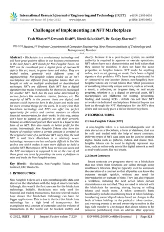 International Research Journal of Engineering and Technology (IRJET) e-ISSN: 2395-0056
Volume: 09 Issue: 05 | May 2022 www.irjet.net p-ISSN: 2395-0072
© 2022, IRJET | Impact Factor value: 7.529 | ISO 9001:2008 Certified Journal | Page 323
Challenges of Implementing an NFT Marketplace
Yash Mhatre[1], Devansh Dixit[2], Ritesh Salunkhe[3], Dr. Sanjay Sharma[4]
[1],[ 2],[ 3] Student, [4} Professor Department of Computer Engineering, New Horizon Institute of Technology and
Management, Mumbai
---------------------------------------------------------------------***---------------------------------------------------------------------
Abstract - Blockchain is a revolutionary technology and
will have great positive effects in our business environment
in the near future. NFT stands for Non-Fungible Token. An
NFT can be considered just a digital form of real-world
objects like art, music, in-game items and videos. They are
traded online, generally with different types of
cryptocurrency. Non-fungible tokens traded on an NFT
marketplace are different from fungible tokens that are
bought or sold on multiple centralized or decentralized
exchanges. NFTs are different. Each NFT has a digital
signature that makes it impossible for them to be exchanged
for another NFT. Each has its own value determined by
various factors like metadata, creator, features, etc. The
majority of NFTs in the present times are digital, and
creators could improvise here in the future and make way
for more creative things for the users.. It is very clear that
blockchain technology and NFTs can offer the perfect
opportunity for artists and content creators to obtain
financial remuneration for their works. In this way, artists
don’t have to depend on galleries to sell their artwork.
Instead, an artist could just sell their work to a buyer in the
form of an NFT. This also results in better profit for the
artists. Interestingly, Non Fungible Tokens also have the
feature of royalties where a certain amount is credited to
the original creator of a particular NFT every time the said
NFT is sold. Since Blockchain is a relatively newer
technology, resources are less and quite difficult to find the
perfect one which makes it even more difficult to build a
complex NFT Marketplace. NFTs have various use-cases and
the NFT marketplace is supposed to be at the core of all
those great use cases by providing the users a platform to
mint and trade the Non-Fungible tokens.
Key Words: Blockchain, Non-Fungible Token, Smart
Contract, ERC Standards.
1. INTRODUCTION
Non-Fungible Tokens are a non-interchangeable data unit
stored on the blockchain with the help of smart contracts.
Although, this wasn’t the first use-case for the blockchain
technology. Initially, blockchain was only used for
financial and trading transactions, but now several studies
have shown that blockchain technology can have far
bigger applications. This is due to the fact that blockchain
technology has a high level of transparency. For
example,the total amount of currencies and the volume of
transactions in the world can be tracked swiftly and
clearly. Because it is a peer-to-peer system, no central
authority is required to approve or execute operations.
NFT tokens have such characteristics and hold values that
they cannot be modified. It does not have the same
properties as fungible tokens. NFT could be anything
online, such as art, gaming, or music. Each bears a digital
signature that prohibits NFTs from being substituted for
or compared to one another (hence, non-fungible). Non-
fungible tokens are virtual tokens that reflect possession
of something inherently unique and rare, such as artwork,
a music, a collection, an in-game item, or real estate
property, whether it is a digital or physical asset. NFT
marketplaces are platforms for storing, presenting,
trading, and issuing NFTs . Artists can sell their NFT
artworks via dedicated marketplaces. Potential buyers can
look up through the NFT Marketplace for the NFTs they
desire and can easily place a bid on them or buy them.
2 TECHNICAL TERMS
2.1 Non Fungible Token (NFT)
A non-fungible token is a non-interchangeable unit of
data stored on a blockchain, a form of database, that can
be sold and traded with the help of smart contracts.
Different types of NFT data units can be used to connect
digital media such as pictures, videos, and music. Non-
fungible tokens can be used to digitally represent any
item, such as online-only assets like digital artwork as well
as real-world assets like real estate.
2.2 Smart Contracts
Smart contracts are programs stored on a blockchain
that run when their functions are called through some
middleware libraries. They're typically used to automate
the execution of a contract so that all parties can know the
outcome straight quickly, without any need for
intermediaries or wastage of time. They can also regulate
a workflow, initiating the next action when certain
circumstances are satisfied. They are used to interact with
the blockchain for creating, storing, buying or selling
tokens and much more. A token contract's basic
functionality includes maintaining track of token holdings,
transferring ownership of tokens based on changes in the
book of token holdings in the particular token contract,
and emitting events to record ownership transfers in the
logs. Safe transfer is a technique that allows tokens to be
removed (withdrawn) from an address after approval,
 