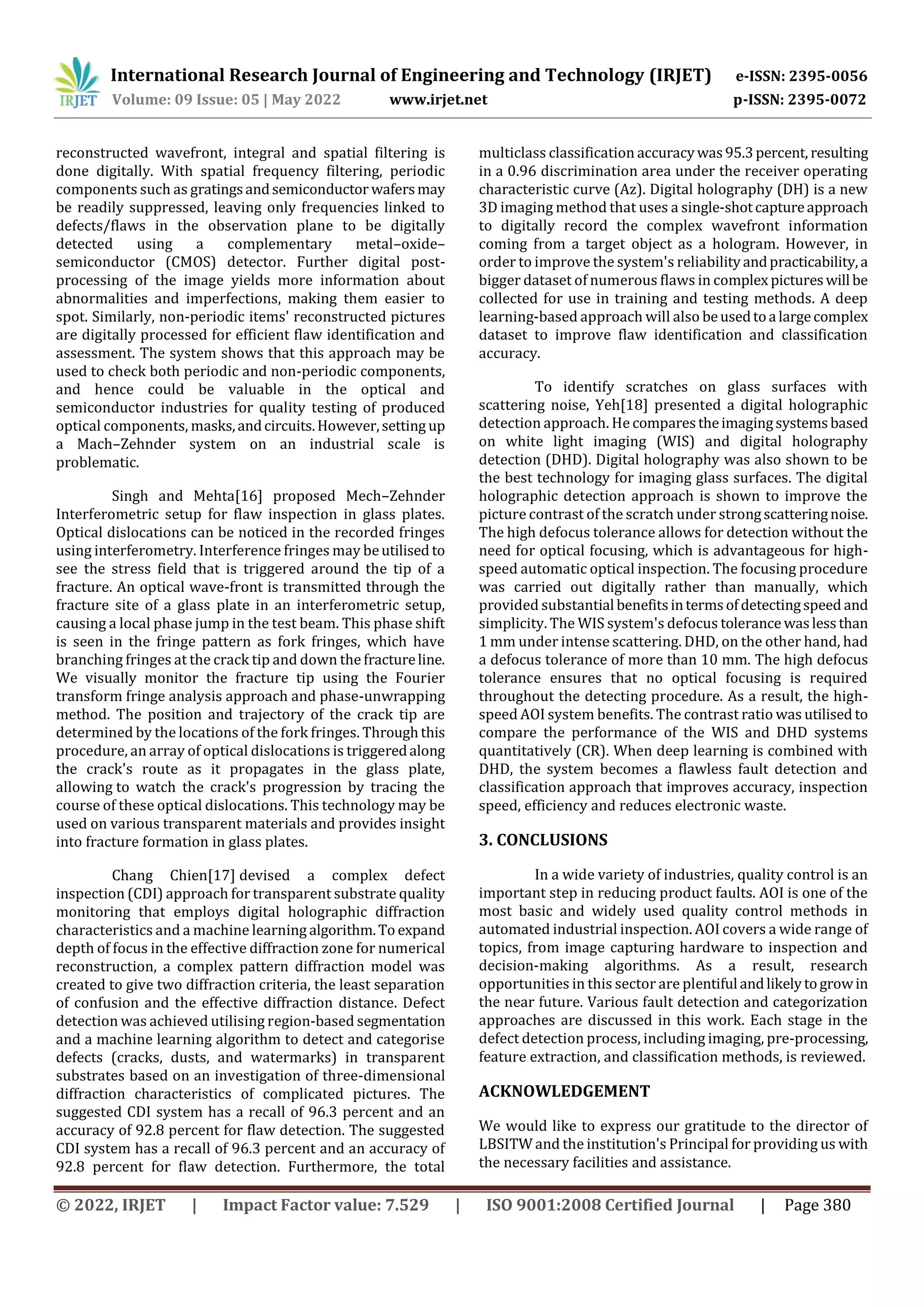 International Research Journal of Engineering and Technology (IRJET) e-ISSN: 2395-0056
Volume: 09 Issue: 05 | May 2022 www.irjet.net p-ISSN: 2395-0072
© 2022, IRJET | Impact Factor value: 7.529 | ISO 9001:2008 Certified Journal | Page 380
reconstructed wavefront, integral and spatial filtering is
done digitally. With spatial frequency filtering, periodic
components such as gratingsandsemiconductor wafersmay
be readily suppressed, leaving only frequencies linked to
defects/flaws in the observation plane to be digitally
detected using a complementary metal–oxide–
semiconductor (CMOS) detector. Further digital post-
processing of the image yields more information about
abnormalities and imperfections, making them easier to
spot. Similarly, non-periodic items' reconstructed pictures
are digitally processed for efficient flaw identification and
assessment. The system shows that this approach may be
used to check both periodic and non-periodic components,
and hence could be valuable in the optical and
semiconductor industries for quality testing of produced
optical components, masks,andcircuits.However,setting up
a Mach–Zehnder system on an industrial scale is
problematic.
Singh and Mehta[16] proposed Mech–Zehnder
Interferometric setup for flaw inspection in glass plates.
Optical dislocations can be noticed in the recorded fringes
using interferometry. Interference fringes may beutilised to
see the stress field that is triggered around the tip of a
fracture. An optical wave-front is transmitted through the
fracture site of a glass plate in an interferometric setup,
causing a local phase jump in the test beam. This phase shift
is seen in the fringe pattern as fork fringes, which have
branching fringes at the crack tip and down the fractureline.
We visually monitor the fracture tip using the Fourier
transform fringe analysis approach and phase-unwrapping
method. The position and trajectory of the crack tip are
determined by the locations of the fork fringes. Throughthis
procedure, an array of optical dislocations is triggeredalong
the crack's route as it propagates in the glass plate,
allowing to watch the crack's progression by tracing the
course of these optical dislocations. This technology may be
used on various transparent materials and provides insight
into fracture formation in glass plates.
Chang Chien[17] devised a complex defect
inspection (CDI) approach for transparent substrate quality
monitoring that employs digital holographic diffraction
characteristics and a machine learning algorithm.To expand
depth of focus in the effective diffraction zone for numerical
reconstruction, a complex pattern diffraction model was
created to give two diffraction criteria, the least separation
of confusion and the effective diffraction distance. Defect
detection was achieved utilising region-based segmentation
and a machine learning algorithm to detect and categorise
defects (cracks, dusts, and watermarks) in transparent
substrates based on an investigation of three-dimensional
diffraction characteristics of complicated pictures. The
suggested CDI system has a recall of 96.3 percent and an
accuracy of 92.8 percent for flaw detection. The suggested
CDI system has a recall of 96.3 percent and an accuracy of
92.8 percent for flaw detection. Furthermore, the total
multiclass classification accuracywas95.3percent, resulting
in a 0.96 discrimination area under the receiver operating
characteristic curve (Az). Digital holography (DH) is a new
3D imaging method that uses a single-shotcaptureapproach
to digitally record the complex wavefront information
coming from a target object as a hologram. However, in
order to improve the system's reliabilityandpracticability,a
bigger dataset of numerous flaws in complex pictureswill be
collected for use in training and testing methods. A deep
learning-based approach will also beusedtoa largecomplex
dataset to improve flaw identification and classification
accuracy.
To identify scratches on glass surfaces with
scattering noise, Yeh[18] presented a digital holographic
detection approach. He comparestheimagingsystemsbased
on white light imaging (WIS) and digital holography
detection (DHD). Digital holography was also shown to be
the best technology for imaging glass surfaces. The digital
holographic detection approach is shown to improve the
picture contrast of the scratch under strongscatteringnoise.
The high defocus tolerance allows for detection without the
need for optical focusing, which is advantageous for high-
speed automatic optical inspection. The focusing procedure
was carried out digitally rather than manually, which
provided substantial benefitsintermsofdetectingspeed and
simplicity. The WIS system's defocus tolerance waslessthan
1 mm under intense scattering. DHD, on the other hand, had
a defocus tolerance of more than 10 mm. The high defocus
tolerance ensures that no optical focusing is required
throughout the detecting procedure. As a result, the high-
speed AOI system benefits. The contrast ratio was utilised to
compare the performance of the WIS and DHD systems
quantitatively (CR). When deep learning is combined with
DHD, the system becomes a flawless fault detection and
classification approach that improves accuracy, inspection
speed, efficiency and reduces electronic waste.
3. CONCLUSIONS
In a wide variety of industries, quality control is an
important step in reducing product faults. AOI is one of the
most basic and widely used quality control methods in
automated industrial inspection. AOI covers a wide range of
topics, from image capturing hardware to inspection and
decision-making algorithms. As a result, research
opportunities in this sector are plentiful andlikelytogrowin
the near future. Various fault detection and categorization
approaches are discussed in this work. Each stage in the
defect detection process, including imaging, pre-processing,
feature extraction, and classification methods, is reviewed.
ACKNOWLEDGEMENT
We would like to express our gratitude to the director of
LBSITW and the institution's Principal for providing us with
the necessary facilities and assistance.
 